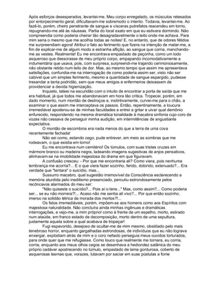 Após esforços desesperados, levantei-me. Meu corpo enregelado, os músculos retesados
por entorpecimento geral, dificultavam-me sobremodo o intento. Todavia, levantei-me. Ao
fazê-lo, porém, cheiro penetrante de sangue e vísceras putrefatos reacendeu em torno,
repugnando-me até às náuseas. Partia do local exato em que eu estivera dormindo. Não
compreendia como poderia cheirar tão desagradavelmente o leito onde me achava. Para
mim seria o mesmo que me acolhia todas as noites! E, no entanto, que de odores fétidos
me surpreendiam agora! Atribui o fato ao ferimento que fizera na intenção de matar-me, a
fim de explicar-me de algum modo a estranha aflição, ao sangue que corria, manchando-
me as vestes. Realmente! Eu me encontrava empastado de peçonha, como um lodo
asqueroso que dessorasse de meu próprio corpo, empapando incomodativamente a
indumentária que usava, pois, com surpresa, surpreendi-me trajando cerimoniosamente,
não obstante retido num leito de dor. Mas, ao mesmo tempo que assim me apresentava
satisfações, confundia-me na interrogação de como poderia assim ser, visto não ser
cabível que um simples ferimento, mesmo a quantidade de sangue espargido, pudesse
tresandar a tanta podridão, sem que meus amigos e enfermeiros deixassem de
providenciar a devida higienização.
         Inquieto, tateei na escuridão com o intuito de encontrar a porta de saída que me
era habitual, já que todos me abandonavam em hora tão critica. Tropecei, porém, em
dado momento, num montão de destroços e, instintivamente, curvei-me para o chão, a
examinar o que assim me interceptava os passos. Então, repentinamente, a loucura
irremediável apoderou-se de minhas faculdades e entrei a gritar e uivar qual demônio
enfurecido, respondendo na mesma dramática tonalidade à macabra sinfonia cujo coro de
vozes não cessava de perseguir minha audição, em intermitências de angustiante
expectativa.
         O montão de escombros era nada menos do que a terra de uma cova
recentemente fechada!
         Não sei como, estando cego, pude entrever, em meio as sombras que me
rodeavam, o que existia em torno!
         Eu me encontrava num cemitério! Os túmulos, com suas tristes cruzes em
mármore branco ou madeira negra, ladeando imagens sugestivas de anjos pensativos,
alinhavam-se na imobilidade majestosa do drama em que figuravam.
         A confusão cresceu: - Por que me encontraria ali? Como viera, pois nenhuma
lembrança me acorria?... E o que viera fazer sozinho, ferido, dolorido, extenuado?... Era
verdade que "tentara" o suicídio, mas...
         Sussurro macabro, qual sugestão irremovível da Consciência esclarecendo a
memória aturdida pelo ineditismo presenciado, percutiu estrondosamente pelos
recôncavos alarmados do meu ser:
         "Não quiseste o suicídio?... Pois aí o tens..." Mas, como assim?... Como poderia
ser... se eu não morrera?!... Acaso não me sentia ali vivo?... Por que então sozinho,
imerso na solidão tétrica da morada dos mortos?!...
         Os fatos irremediáveis, porém, impõem-se aos homens como aos Espíritos com
majestosa naturalidade. Não concluíra ainda minhas ingênuas e dramáticas
interrogações, e vejo-me, a mim próprio! como à frente de um espelho, morto, estirado
num ataúde, em franco estado de decomposição, morto dentro de uma sepultura,
justamente aquela sobre a qual acabava de tropeçar!
         Fugi espavorido, desejoso de ocultar-me de mim mesmo, obsidiado pelo mais
tenebroso horror, enquanto gargalhadas estrondosas, de indivíduos que eu não lograva
enxergar, explodiam atrás de mim e o coro nefasto perseguia meus ouvidos torturados,
para onde quer que me refugiasse. Como louco que realmente me tornara, eu corria,
corria, enquanto aos meus olhos cegos se desenhava a hediondez satânica do meu
próprio cadáver apodrecendo no túmulo, empastado de lama gordurosa, coberto de
asquerosas lesmas que, vorazes, lutavam por saciar em suas pústulas a fome
 
