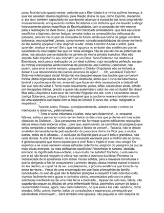 ponto final de tudo quanto existe; certo de que a Eternidade é a minha sublime herança, à
qual me assistem direitos legítimos, pela filiação divina de que, como Espírito, descendo;
e, por isso, também capacitado de que deverei alcançar a sucessão dos evos progredindo
incessantemente, enriquecendo minhas faculdades com atributos que me levarão a atingir
honrosamente planos magníficos da Espiritualidade, com a conquista de mim mesmo
para a realização do ideal divino, é para mim felicidade arrebatadora, que fará escurecer
sacrifícios e lágrimas, domar fadigas, arrostar todas as conseqüências delituosas do
passado, para só me ocupar da conquista do futuro, ainda que tenha de galgar calvários
dolorosos, excruciantes! Jamais, como homem, concebi possibilidades de tornar-me herói
de tão sublime epopéia! Estou disposto a lutar, Irmão Teócrito! A lutar e sofrer, para
aprender, realizar e vencer! Sei o que me aguarda no embater das existências que se
sucederão no meu trajeto! Sei que de horas amargas hão de sacudir-me as potências da
alma, nos séculos que se dobarão no carreiro de minha jornada evolutiva. Mas não
importa! Não importa! Eu sou imortal! E se um Deus Todo-Poderoso me destinou à
Eternidade, será para a realização de um ideal sublime, cuja verdadeira perfeição escapa
às minhas concepções ainda bisonhas de precito de uma Colônia Correcional; não,
porém, para errar e sofrer sempre, porquanto o Criador Onipotente não se limitaria a
deixar à sua descendência tão parcos recursos de ação ! . . . Oh, venerável Teócrito !
Sinto-me inferiorizado ainda! Ainda não me despojei sequer dos bacilos que corroeram
minha última organização animal, por mim destruída, antes que o vírus da tuberculose
terrível a apodrecesse de vez, enervado que fiquei ao vê-la nauseabunda e detestável!
Sei que terei de voltar à Terra muito brevemente, pobre, órfão, tuberculoso ainda, tolhido
por decepções diárias, precito a quem não acalentará o calor de uma só ilusão! Sei disso!
Mas estou disposto a tudo levar de vencida! Regozijo-me até, com a severidade dessa
Justiça Soberana, porque a lógica irrefragável que a proclama revela-a também oriunda
de uma sabedoria que impõe com a força do Direito! E curvo-me, então, resignado e
respeitoso!... 
              Teócrito sorriu. Passou, complacentemente, adestra sobre o ombro do
interlocutor e observou, paternalmente:
              -Tens o verbo inflamado e luzido, meu caro Belarmino!... e, enquanto
falavas, estive a pensar em como seriam belos os discursos que proferias em tuas aulas
clássicas de Dialética!... Que perseveres em tão formosas quanto edificantes resoluções
são os meus mais sinceros votos... pois que, assim sendo, os caminhos do progresso que
serás compelido a realizar serão aplainados e fáceis de vencer!... Todavia, não te deixes
arrebatar demasiadamente pelo esplendor do panorama divino da Vida que, a muitos
outros, antes de ti, ofuscou... A evolução do Espírito para a Luz é bela e grandiosa, não
resta dúvida. A vida do homem, na sua incessante escalada para o melhor até ao divino,
é gloriosa epopéia que honra aquele que a vive! Mas o trajeto é duro, meu amigo! Os
espinhos e as urzes semeiam essas estradas redentoras, exigindo do peregrino da Luz as
mais ativas energias, os mais edificantes sacrifícios! Reconheço-te sincero, idealista
animado de dignificante boa-vontade, e isso muito me satisfaz! Contudo, o entusiasmo
por si só não levará ninguém à vitória real, senão à aventura duvidosa! Pondera na
necessidade de te aprestares com armas morais sólidas, para a travessia tumultuosa a
que te obrigarás a fim de conquistares o primeiro degrau dessa imensa espiral evolutiva
do teu destino, e o qual há de ser, simplesmente, a próxima existência que tomarás na
arena terrestre... Vieste de uma encarnação em que foste primogênito de família
conceituada, no seio da qual não te faltaram atenções e respeito! Foste indivíduo culto,
vivendo facilmente entre gozos e confortos vários, emprestados pelo ouro e pelas
solicitudes insofismáveis de uma mãe terna e dedicada... Apesar de tudo isso, faliste, não
suportando sequer as aflições de uma enfermidade física, patrimônio comum de toda a
Humanidade! Pensa, agora, meu caro Belarmino, no que será a tua vida, sendo tu, como
desejas, órfão, pobre, doente, baldo de consolações e esperanças, perseguido por
adversidade irremovível !... Será também uma epopéia, não pequena e nem despida de
 
