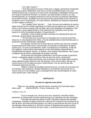 - Já, Irmão Teócrito !
              - Sim! Reconheço-te sincero e forte para o resgate, plenamente arrependido
do passado culposo! Realmente, esse será o recurso aconselhável para o teu caso,
medida drástica que te moverá com muito menor morosidade à reabilitação honrosa que
de ti exige a consciência! Pondera, no entanto, que foste também suicida e, por isso,
necessariamente, as condições precárias em que se encontra tua presente organização,
teu envoltório fluídico, modelador que será da tua futura estruturação carnal, levar-te-á a
receberes, com o renascimento, um corpo enfermo, debilitado por achaques irreparáveis
no plano objetivo ou terreno...
              - Eu o desejo, Irmão Teócrito ! . . . Tudo, tudo ser-me-á preferível ao suplício
deste remorso que me mantêm agrilhoado ao inferno que se alastrou por minhalma!... Ao
menos, como homem, quando tudo me faltar, para só as desgraças me flagelarem, terei
um consolo, o qual a Misericórdia do Todo Generoso Pai concederá como esmola
suprema à minha irremediável situação: o Esquecimento!...
              Condoído, o belo iniciado prometeu interessar-se imediatamente pela sua
pretensão, acrescentando paternalmente:
              - No momento que se concluam as instruções que vos temos propiciado,
visita-me, no meu Departamento, Mário, a fim de estabelecermos entendimentos para os
preparativos de tão melindrosas realizações!
              Em seguida convidou-nos a tomar parte na comitiva que sob seus cuidados
buscaria pesquisar meios para a reencarnação, já ordenada e programada, de alguns
pupilos seus, os quais se submeteriam, assim, à terapêutica por excelência, ainda sob
sua vigilância, muito embora vários deles já se não encontrassem dependentes do
Hospital Maria de Nazaré. Iríamos, no entanto, como simples observadores, visto nossas
condições não permitirem colaboração de qualquer natureza.
              Já de posse das instruções necessárias e pronto para encetar a espinhosa
missão, o abnegado paladino de Maria voltou-se para nós outros, exclamando:
              - Temos ainda muito tempo, pois os serviços que me estão afetos somente
serão realizáveis pela calada da noite. Ide repousar, meus caros amigos, até que vos
mande buscar a fim de seguirmos para o local indicado, uma vez que só pela alta
madrugada estaremos de volta. . . 
              Roberto e Carlos de Canalejas aproximavam-se, no intuito de reconduzir-nos
ao Pavilhão onde residíamos. Rosália despedira-se, prometendo reencontrar-nos no
mesmo local, já no dia imediato, para o prosseguimento das recomendações do nosso
muito querido tutor, Irmão Teócrito.


                                            CAPÍTULO VI

                                 (A cada um segundo suas obras)

        Digo-vos, em verdade, que dali não saireis, enquanto não houverdes pago o
último ceitil.    JESUS-CRISTO - O Novo Testamento. (18)

(18)Mateus, 5:25 e 26.

             Foi com emoção que, cerca de zero hora, deixamos o Pavilhão Indiano
atendendo ao chamamento do nosso paternal amigo, por intermédio dos dois Canalejas.
             Até então não saíramos jamais à noite. A disciplina rigorosa das mansões
hospitalares, verdadeiro método correcional, impunha-nos o dever de nos recolhermos às
seis da tarde, não sendo permitido jamais a um interno a permanência fora dos muros do
seu albergue depois dessa hora. Somente o diretor do Departamento poderia ordenar
uma exceção, e muito raramente era que o fazia, e unicamente para fins de instrução.
 