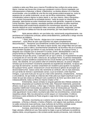 cuidados e zelos aos filhos que a mesma Providência lhes confiara de outras vezes...
Agora, imersas nas trevas dos crimes que cometeram contra a Divina Legislação, por
menosprezarem a Natureza, a Moral, o Matrimônio, os direitos alheios e a si mesmas,
encarceradas, uma na solidão de uma ilha de onde jamais poderá escapar-se, outra na
aspereza de um sertão inclemente, ao em vez de filhos missionários, inteligentes,
considerados nobres e dignos no plano Astral, e, por isso mesmo, úteis e benquistos -
que o seriam forçosamente na sociedade terrena - terão de expiar os infanticídios
passados, debruçando-se sobre miseráveis berços onde gemerão, rangendo os dentes,
outros Espíritos, agora culposos, reputados grandes condenados no plano espiritual,
transformados pelo renascimento expiatório em monstrengos repulsivos, aos quais
deverão dedicar-se como verdadeiras mães: amorosas, pacientes, resignadas, prontas
para o sacrifício em defesa do fruto de suas entranhas, por mais desarmonioso que
seja!...
               Após penoso silêncio, em que todos nós, raciocinando angustiosamente, nos
perdíamos em conjecturas confusas, adveio ainda Belarmino, justificando o antigo renome
de professor de dialética:
               - Dizei, Irmão Teócrito : obriga-nos a Lei a reencarnarmos entre
estranhos?... como filhos de pais cujos Espíritos nos sejam completamente
desconhecidos?... Pensamos que semelhante corretivo será sumamente doloroso!...
               - Sim, é doloroso, não resta a menor dúvida, meu amigo! Mas nem por isso
deixará de ser justo e sábio o acontecimento! Geralmente, tal acontece não só a suicidas,
como também àqueles que faliram no seio da família, levando, de qualquer forma, o
desgosto aos corações que os amavam! O suicida, porém, desrespeitando o seio da
própria família ao infligir-lhe o áspero desgosto do seu gesto, ultrajando, com o
menosprezo de que deu prova, o santuário do Lar que o amava, ou incapacitando-se para
a conquista de um novo lar afim, colocou-se, de qualquer forma, na penosa necessidade
de reeditar a própria existência corpórea fora do círculo familiar que lhe era grato. Existem
casos, não obstante, em que poderá voltar em ambiente afetuoso, se possuir afeições
remotas que se encontrem novamente presentes às experiências terrestres, na época em
que haja de reencarnar, se estas consentirem em recebê-lo para ajudá-lo na expiação...
De qualquer forma, porém, renascerá em círculo favorável ao gênero de provação que
deverá testemunhar. Casos outros não raramente se verificam, são os mais dolorosos,
em que terão de reiniciar o aprendizado carnal, a que se furtaram, entre Espíritos
inimigos, o que será muito pior do que se o fizer entre estranhos, simplesmente... Acresce
a circunstância, de que todas as criaturas são irmãs pela sua origem espiritual e que há
mister de que tais coisas se verifiquem sob a sublime lei de Amor que deve atrair e unir,
indissoluvelmente, todos os filhos do mesmo Criador e Pai!...
               Entrementes, davam entrada no singular gabinete dois infelizes asilados do
Manicômio, amparados por auxiliares de Irmão João. Passaram tristemente, parecendo
alheios a tudo que os cercava, o olhar vago e indeciso, tardos os passos, expressões de
angústias indefiníveis! Conduzidos ao palratório, foram ali introduzidos por Teócrito,
desaparecendo de nossas vistas. Escoaram-se alguns minutos. Os assistentes de Irmão
João aguardavam novas ordens na própria sala onde nos encontrávamos, conservando
respeitosa atitude. Não nos atrevíamos a emitir sequer um monossílabo. O silêncio
dominava o vasto ambiente do Posto singular e vago temor inibia-nos prosseguir na
conversação.
               De súbito, movimentou-se o exterior como se algo de muito importante se
passasse... e Romeu e Alceste, e Carlos e Roberto, com alguns mais auxiliares, entraram
no salão conduzindo duas senhoras, duas mulheres de humílima condição social,
ladeadas por lanceiros, quais prisioneiras de grande responsabilidade!
               Curiosos, examinamo-las. Uma, franzina, delicada, parecendo enfermiça e
frágil, aloirada, refletindo em seu físico-astral os trajes a que se habituara na existência
objetiva diária, era portuguesa e não contaria senão dezoito primaveras, tudo indicando
 