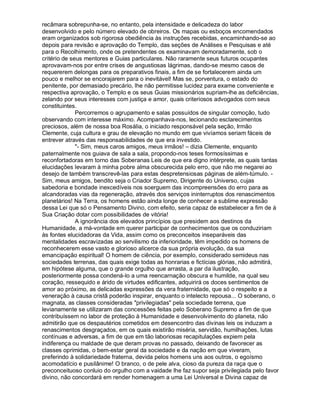 recâmara sobrepunha-se, no entanto, pela intensidade e delicadeza do labor
desenvolvido e pelo número elevado de obreiros. Os mapas ou esboços encomendados
eram organizados sob rigorosa obediência às instruções recebidas, encaminhando-se ao
depois para revisão e aprovação do Templo, das seções de Análises e Pesquisas e até
para o Recolhimento, onde os pretendentes os examinavam demoradamente, sob o
critério de seus mentores e Guias particulares. Não raramente seus futuros ocupantes
aprovavam-nos por entre crises de angustiosas lágrimas, dando-se mesmo casos de
requererem delongas para os preparativos finais, a fim de se fortalecerem ainda um
pouco e melhor se encorajarem para o inevitável! Mas se, porventura, o estado do
penitente, por demasiado precário, lhe não permitisse lucidez para exame conveniente e
respectiva aprovação, o Templo e os seus Guias missionários supriam-lhe as deficiências,
zelando por seus interesses com justiça e amor, quais criteriosos advogados com seus
constituintes.
              Percorremos o agrupamento e salas possuídos de singular comoção, tudo
observando com interesse máximo. Acompanhava-nos, lecionando esclarecimentos
preciosos, além de nossa boa Rosália, o iniciado responsável pela seção, Irmão
Clemente, cuja cultura e grau de elevação no mundo em que vivíamos seriam fáceis de
entrever através das responsabilidades de que era investido.
              - Sim, meus caros amigos, meus irmãos! – dizia Clemente, enquanto
paternalmente nos guiava de sala a sala, propondo-nos teses formosíssimas e
reconfortadoras em torno das Soberanas Leis de que era digno intérprete, as quais tantas
elucidações levaram à minha pobre alma obscurecida pelo erro, que não me negarei ao
desejo de também transcrevê-las para estas despretensiosas páginas de além-túmulo. -
Sim, meus amigos, bendito seja o Criador Supremo, Dirigente do Universo, cujas
sabedoria e bondade inexcedíveis nos soerguem das incompreensões do erro para as
alcandoradas vias da regeneração, através dos serviços ininterruptos dos renascimentos
planetários! Na Terra, os homens estão ainda longe de conhecer a sublime expressão
dessa Lei que só o Pensamento Divino, com efeito, seria capaz de estabelecer a fim de à
Sua Criação dotar com possibilidades de vitória!
              A ignorância dos elevados princípios que presidem aos destinos da
Humanidade, a má-vontade em querer participar de conhecimentos que os conduziriam
às fontes elucidadoras da Vida, assim como os preconceitos inseparáveis das
mentalidades escravizadas ao servilismo da inferioridade, têm impedido os homens de
reconhecerem esse vasto e glorioso alicerce da sua própria evolução, da sua
emancipação espiritual! O homem de ciência, por exemplo, considerado semideus nas
sociedades terrenas, das quais exige todas as honrarias e fictícias glórias, não admitirá,
em hipótese alguma, que o grande orgulho que arrasta, a par da ilustração,
posteriormente possa condená-lo a uma reencarnação obscura e humilde, na qual seu
coração, ressequido e árido de virtudes edificantes, adquirirá os doces sentimentos de
amor ao próximo, as delicadas expressões da vera fraternidade, que só o respeito e a
veneração à causa cristã poderão inspirar, enquanto o intelecto repousa... O soberano, o
magnata, as classes consideradas privilegiadas pela sociedade terrena, que
levianamente se utilizaram das concessões feitas pelo Soberano Supremo a fim de que
contribuíssem no labor de proteção à Humanidade e desenvolvimento do planeta, não
admitirão que os despautérios cometidos em desencontro das divinas leis os induzam a
renascimentos desgraçados, em os quais existirão miséria, servidão, humilhações, lutas
contínuas e adversas, a fim de que em tão laboriosas recapitulações expiem pela
indiferença ou maldade de que deram provas no passado, deixando de favorecer as
classes oprimidas, o bem-estar geral da sociedade e da nação em que viveram,
preferindo à solidariedade fraterna, devida pelos homens uns aos outros, o egoísmo
acomodatício e pusilânime! O branco, o de pele alva, cioso da pureza da raça que o
preconceituoso conluio do orgulho com a vaidade lhe faz supor seja privilegiada pelo favor
divino, não concordará em render homenagem a uma Lei Universal e Divina capaz de
 