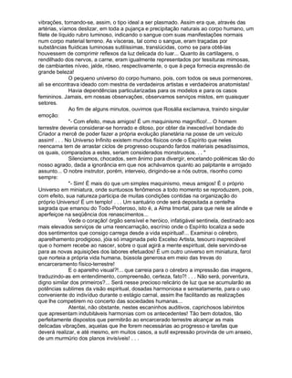 vibrações, tornando-se, assim, o tipo ideal a ser plasmado. Assim era que, através das
artérias, víamos deslizar, em toda a pujança e precipitação naturais ao corpo humano, um
filete de líquido rubro luminoso, indicando o sangue com suas manifestações normais
num corpo material terreno. As vísceras, tal como o sangue, eram traçadas por
substâncias fluídicas luminosas sutilíssimas, translúcidas, como se para obtê-las
houvessem de comprimir reflexos da luz delicada do luar... Quanto às cartilagens, o
rendilhado dos nervos, a carne, eram igualmente representados por tessituras mimosas,
de cambiantes níveo, jalde, róseo, respectivamente, o que à peça fornecia expressão de
grande beleza!
               O pequeno universo do corpo humano, pois, com todos os seus pormenores,
ali se encontrava ideado com mestria de verdadeiros artistas e verdadeiros anatomistas!
               Havia dependências particularizadas para os modelos e para os casos
femininos. Jamais, em nossas observações, observamos serviços mistos, em quaisquer
setores.
               Ao fim de alguns minutos, ouvimos que Rosália exclamava, traindo singular
emoção:
               - Com efeito, meus amigos! É um maquinismo magnífico!... O homem
terrestre deveria considerar-se honrado e ditoso, por obter da inexcedível bondade do
Criador a mercê de poder fazer a própria evolução planetária na posse de um veículo
assim! . . . No Universo Infinito existem mundos físicos onde o Espírito que neles
reencarna tem de arrastar ciclos de progresso ocupando fardos materiais pesadíssimos,
os quais, comparados a estes, seriam considerados monstruosos. . . 
               Silenciamos, chocados, sem ânimo para divergir, encetando polêmicas tão do
nosso agrado, dada a ignorância em que nos achávamos quanto ao palpitante e arrojado
assunto... O nobre instrutor, porém, interveio, dirigindo-se a nós outros, risonho como
sempre:
               - Sim! É mais do que um simples maquinismo, meus amigos! É o próprio
Universo em miniatura, onde suntuosos fenômenos a todo momento se reproduzem, pois,
com efeito, sua natureza participa de muitas condições contidas na organização do
próprio Universo! É um templo! . . . Um santuário onde será depositada a centelha
sagrada que emanou do Todo-Poderoso, isto é, a Alma Imortal, para que nele se alinde e
aperfeiçoe na seqüência dos renascimentos...
               Vede o coração! órgão sensível e heróico, infatigável sentinela, destinado aos
mais elevados serviços de uma reencarnação, escrínio onde o Espírito localiza a sede
dos sentimentos que consigo carrega desde a vida espiritual!... Examinai o cérebro,
aparelhamento prodigioso, jóia só imaginada pelo Excelso Artista, tesouro inapreciável
que o homem recebe ao nascer, sobre o qual agirá a mente espiritual, dele servindo-se
para as novas aquisições dos labores efetuados! É um outro universo em miniatura, farol
que norteia a própria vida humana, bússola generosa em meio das trevas do
encarceramento físico-terrestre!
               E o aparelho visual?!... que carreia para o cérebro a impressão das imagens,
traduzindo-as em entendimento, compreensão, certeza, fato?! . . . Não será, porventura,
digno similar dos primeiros?... Será nesse precioso relicário de luz que se acumularão as
potências sublimes da visão espiritual, dosadas harmoniosa e sensatamente, para o uso
conveniente do indivíduo durante o estágio carnal, assim lhe facilitando as realizações
que lhe competirem no concerto das sociedades humanas...
               Atentai, não obstante, nestes escaninhos auditivos, caprichosos labirintos
que apresentam indubitáveis harmonias com os antecedentes! Tão bem dotados, tão
perfeitamente dispostos que permitirão ao encarcerado terrestre alcançar as mais
delicadas vibrações, aquelas que lhe forem necessárias ao progresso e tarefas que
deverá realizar, e até mesmo, em muitos casos, a sutil expressão provinda de um anseio,
de um murmúrio dos planos invisíveis! . . .
 