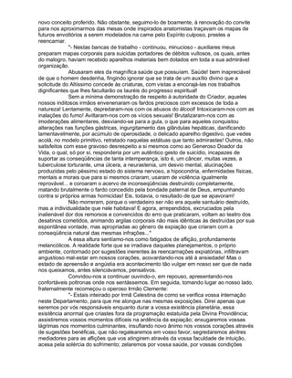 novo conceito proferido. Não obstante, seguimo-lo de boamente, à renovação do convite
para nos aproximarmos das mesas onde inspirados anatomistas traçavam os mapas de
futuros envoltórios a serem modelados na carne pelo Espírito culposo, prestes a
reencarnar.
              - Nestas bancas de trabalho - continuou, minucioso - auxiliares meus
preparam mapas corporais para suicidas portadores de débitos vultosos, os quais, antes
do malogro, haviam recebido aparelhos materiais bem dotados em toda a sua admirável
organização.
              Abusaram eles da magnífica saúde que possuíam. Saúde! bem inapreciável
de que o homem desdenha, fingindo ignorar que se trata de um auxílio divino que a
solicitude do Altíssimo concede às criaturas, com vistas a encorajá-las nos trabalhos
dignificantes que lhes facultarão os lauréis do progresso espiritual!
              Sem a mínima demonstração de respeito à autoridade do Criador, aqueles
nossos inditosos irmãos envenenaram os fardos preciosos com excessos de toda a
natureza! Lentamente, depredaram-nos com os abusos do álcool! Intoxicaram-nos com as
inalações do fumo! Aviltaram-nos com os vícios sexuais! Brutalizaram-nos com as
imoderações alimentares, desviando-se para a gula, o que para aqueles conquistou
alterações nas funções gástricas, ingurgitamento das glândulas hepáticas, danificando
lamentavelmente, por acúmulo de operosidade, o delicado aparelho digestivo, que vedes
acolá, no modelo primitivo, retratado naquelas estátuas que tanto admirastes! Outros, não
satisfeitos com esse gravoso desrespeito a si mesmos como ao Generoso Doador da
Vida, o qual, só por si, responderia por um autêntico gesto de suicídio, incapazes de
suportar as conseqüências de tanta intemperança, isto é, um câncer, muitas vezes, a
tuberculose torturante, uma úlcera, a neurastenia, um desvio mental, alucinações
produzidas pelo péssimo estado do sistema nervoso, a hipocondria, enfermidades físicas,
mentais e morais que para si mesmos criaram, usaram de violência igualmente
reprovável... e coroaram o acervo de inconseqüências destruindo completamente,
matando brutalmente o fardo concedido pela bondade paternal de Deus, empunhando
contra si próprios armas homicidas! Eis, todavia, o resultado de que se apavoram!
              Não morreram, porque o verdadeiro ser não era aquele santuário destruído,
mas a individualidade que nele habitava! E agora, arrependidos, excruciados pela
inalienável dor dos remorsos e convencidos do erro que praticaram, voltam ao teatro dos
desatinos cometidos, animando argilas corporais não mais idênticas às destruídas por sua
espontânea vontade, mas apropriadas ao gênero de expiação que criaram com a
conseqüência natural das mesmas infrações...
              A essa altura sentíamo-nos como fatigados de aflição, profundamente
melancólicos. A realidade forte que se irradiava daqueles planejamentos, o próprio
ambiente, contornado por sugestões inerentes às reencarnações expiatórias, infiltravam
angustioso mal-estar em nossos corações, acovardando-nos até à ansiedade! Mas o
estado de apreensão e angústia era acontecimento tão vulgar em nosso ser que de nada
nos queixamos, antes silenciávamos, pensativos.
              Convidou-nos a continuar ouvindo-o, em repouso, apresentando-nos
confortáveis poltronas onde nos sentássemos. Em seguida, tomando lugar ao nosso lado,
fraternalmente recomeçou o operoso Irmão Clemente:
              - Estais inteirado por Irmã Celestina de como se verifica vossa internação
neste Departamento, para que me alongue nas mesmas exposições. Direi apenas que
seremos por vós responsáveis enquanto durar a vossa existência planetária, essa
existência anormal que criastes fora da programação estatuída pela Divina Providência;
assistiremos vossos momentos difíceis na ardência da expiação; enxugaremos vossas
lágrimas nos momentos culminantes, insuflando novo ânimo nos vossos corações através
de sugestões benéficas, que não regatearemos em vosso favor; segredaremos alvitres
mediadores para as aflições que vos atingirem através da vossa faculdade de intuição,
acesa pela solércia do sofrimento; zelaremos por vossa saúde, por vossas condições
 