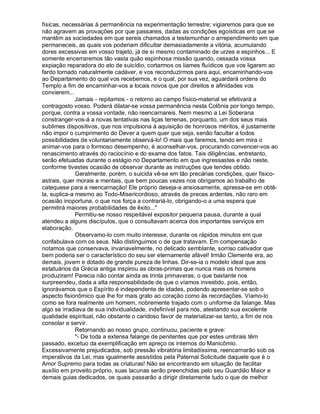 físicas, necessárias à permanência na experimentação terrestre; vigiaremos para que se
não agravem as provações por que passareis, dadas as condições egoísticas em que se
mantêm as sociedades em que sereis chamados a testemunhar o arrependimento em que
permaneceis, as quais vos poderiam dificultar demasiadamente a vitória, acumulando
dores excessivas em vosso trajeto, já de si mesmo contaminado de urzes e espinhos... E
somente encerraremos tão vasta quão espinhosa missão quando, cessada vossa
expiação reparadora do ato de suicídio, cortarmos os liames fluídicos que vos ligarem ao
fardo tornado naturalmente cadáver, e vos reconduzirmos para aqui, encaminhando-vos
ao Departamento do qual vos recebemos, e o qual, por sua vez, aguardará ordens do
Templo a fim de encaminhar-vos a locais novos que por direitos e afinidades vos
convierem...
              Jamais - repitamos - o retorno ao campo físico-material se efetivará a
contragosto vosso. Poderá dilatar-se vossa permanência nesta Colônia por longo tempo,
porque, contra a vossa vontade, não reencarnareis. Nem mesmo a Lei Soberana
constranger-vos-á a novas tentativas nas liças terrenas, porquanto, um dos seus mais
sublimes dispositivos, que nos impulsiona à aquisição de honrosos méritos, é justamente
não impor o cumprimento do Dever a quem quer que seja, senão facultar a todos
possibilidades de voluntariamente observá-lo! O mais que faremos, tendo em mira o
animar-vos para o formoso desempenho, é aconselhar-vos, procurando convencer-vos ao
renascimento através do raciocínio e do exame dos fatos. Tais diligências, entretanto,
serão efetuadas durante o estágio no Departamento em que ingressastes e não neste,
conforme tivestes ocasião de observar durante as instruções que tendes obtido.
              Geralmente, porém, o suicida vê-se em tão precárias condições, quer físico-
astrais, quer morais e mentais, que bem poucas vezes nos obrigamos ao trabalho de
catequese para a reencarnação! Ele próprio deseja-a ansiosamente, apressa-se em obtê-
la, suplica-a mesmo ao Todo-Misericordioso, através de preces ardentes, não raro em
ocasião inoportuna, o que nos força a contrariá-lo, obrigando-o a uma espera que
permitirá maiores probabilidades de êxito...
              Permitiu-se nosso respeitável expositor pequena pausa, durante a qual
atendeu a alguns discípulos, que o consultavam acerca dos importantes serviços em
elaboração.
              Observamo-lo com muito interesse, durante os rápidos minutos em que
confabulava com os seus. Não distinguimos o de que tratavam. Em compensação
notamos que conservava, invariavelmente, no delicado semblante, sorriso cativador que
bem poderia ser o característico do seu ser eternamente afável! Irmão Clemente era, ao
demais, jovem e dotado de grande pureza de linhas. Dir-se-ia o modelo ideal que aos
estatuários da Grécia antiga inspirou as obras-primas que nunca mais os homens
produziram! Parecia não contar ainda as trinta primaveras, o que bastante nos
surpreendeu, dada a alta responsabilidade de que o víamos investido, pois, então,
ignorávamos que o Espírito é independente de idades, podendo apresentar-se sob o
aspecto fisionômico que lhe for mais grato ao coração como às recordações. Víamo-lo
como se fora realmente um homem, nobremente trajado com o uniforme da falange. Mas
algo se irradiava de sua individualidade, indefinível para nós, atestando sua excelente
qualidade espiritual, não obstante o caridoso favor de materializar-se tanto, a fim de nos
consolar e servir.
              Retornando ao nosso grupo, continuou, paciente e grave:
              - De toda a extensa falange de penitentes que por estes umbrais têm
passado, excetuo da exemplificação em apreço os internos do Manicômio.
Excessivamente prejudicados, sob pressão vibratória limitadíssima, reencarnarão sob os
imperativos da Lei, mas igualmente assistidos pela Paternal Solicitude daquele que é o
Amor Supremo para todas as criaturas! Não se encontrando em situação de facilitar
auxílio em proveito próprio, suas lacunas serão preenchidas pelo seu Guardião Maior e
demais guias dedicados, os quais passarão a dirigir diretamente tudo o que de melhor
 