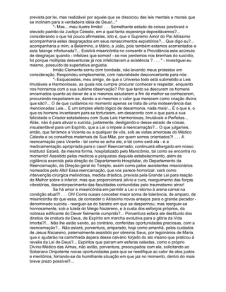prevista por lei, mas realizável por aquele que se dissociou das leis mentais e morais que
se inclinam para a verdadeira idéia de Deus!...
              - Mas... meu ilustre Irmão! . . . Semelhante estado de coisas positivará o
elevado padrão da Justiça Celeste, em a qual tanta esperança depositávamos?...
considerando o que há pouco afirmastes, isto é, que o Supremo Amor do Pai Altíssimo
acompanharia estes desgraçados em seus renascimentos expiatórios?... Que digo eu?...
acompanharia a mim, a Belarmino, a Mário, a João, pois também estamos acorrentados a
esta falange infortunada?... Existirá misericórdia no consentir a Providência este acúmulo
de desgraças quando - infelizes que somos! - se nos perdemos nos brenhais do suicídio,
foi porque múltiplas desventuras já nos infelicitavam a existência ? . . .  - investiguei eu
mesmo, possuído de superlativa angústia.
              Irmão Clemente sorriu com bondade, não levando meus protestos em
consideração. Respondeu simplesmente, com naturalidade desconcertante para nós:
              - Esquecestes, meu amigo, de que o Universo todo está submetido a Leis
Imutáveis e Harmoniosas, as quais nos cumpre procurar conhecer e respeitar, enquanto
nos honramos com a sua sublime observação? Por que tanto se descuram os homens
encarnados quanto ao dever de a si mesmos estudarem a fim de melhor se conhecerem,
procurando respeitarem-se, dando a si mesmos o valor que merecem como criação divina
que são?... O de que cuidamos no momento apenas se trata de uma inobservância das
mencionadas Leis... É um simples efeito lógico de desarmonia, nada mais!... É o que é, o
que os homens inventaram para se torturarem, em desacordo com o que para a sua
felicidade o Criador estabeleceu com Suas Leis Harmoniosas, Imutáveis e Perfeitas...
Aliás, não é para aliviar o suicida, justamente, desligando-o desse estado de coisas,
insustentável para um Espírito, que a Lei o impele à reencarnação?... O que julgaríeis,
então, que faríamos a Vicente ou a qualquer de vós, sob as vistas amorosas do Médico
Celeste e os conselhos maternais de Sua Mãe, por quem somos orientados?! . . . A
reencarnação para Vicente - tal como se acha ele, e tal como será ela - é a
medicamentação apropriada para o caso! Reencarnado, continuará albergado em nosso
Instituto! Estará, da mesma forma, hospitalizado pelo Manicômio, tal como se encontra no
momento! Assistido pelos médicos e psiquistas daquele estabelecimento, além da
vigilância exercida pela direção do Departamento Hospitalar, do Departamento da
Reencarnação, da Direção-geral do Templo, assim como pelos assistentes missionários
nomeados pelo Alto! Essa reencarnação, que vos parece horrorizar, será como
intervenção cirúrgica melindrosa, medida drástica, prevista pela Grande Lei para reação
do Melhor sobre o inferior, mas que proporcionará alívio e cura, reerguimento das forças
vibratórias, desentorpecimento das faculdades contundidas pelo traumatismo atroz!
              Se há amor e misericórdia em permitir a Lei o retorno à arena carnal na
condição atual?! . . . Oh! Como ousais conceber maior soma de tolerância, de amparo, de
misericórdia do que essa, de conceder o Altíssimo novos ensejos para o grande pecador -
denominado suicida - reerguer-se do báratro em que se despenhou, mas reerguer-se
honrosamente, sob a tutela do Meigo Nazareno, e à custa dos esforços próprios, da
nobreza edificante do Dever fielmente cumprido?... Porventura estará ele destituído dos
direitos de criatura de Deus, de Espírito em marcha evolutiva para a glória da Vida
Imortal?!... Não lhe estão sendo, ao contrário, conferidas oportunidades preciosas, com a
reencarnação?... Não estará, porventura, amparado, hoje como amanhã, pelos cuidados
de Jesus Nazareno, paternalmente assistido por obreiros Seus, por legionários de Maria,
que o ajudarão na caminhada áspera desse calvário forjado do ato insano que praticou à
revelia da Lei de Deus?... Espíritos que pairam em esferas celestes, como o próprio
Divino Médico das Almas, não estão, porventura, preocupados com ele, solicitando ao
Soberano Onipotente novas oportunidades para que se reedifique ao calor de atos justos
e meritórios, forrando-se da humilhante situação em que jaz no momento, dentro do mais
breve prazo possível?...
 