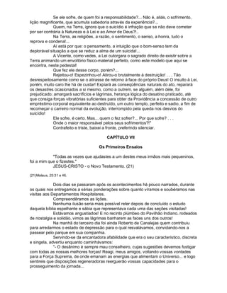 Se ele sofre, de quem foi a responsabilidade?... Não é, aliás, o sofrimento,
lição magnificente, que acumula sabedoria através da experiência?...
             Quem, na Terra, ignora que o suicídio é infração que se não deve cometer
por ser contrária à Natureza e à Lei e ao Amor de Deus?!..
             Na Terra, as religiões, a razão, o sentimento, o senso, a honra, tudo o
reprova e condena!...
             Aí está por que: o pensamento, a intuição que o bom-senso tem da
deplorável situação a que se reduz a alma de um suicida!...
             A Vicente, como vedes, a Lei outorgara o sagrado direito de existir sobre a
Terra animando um envoltório físico-material perfeito, como este modelo que aqui se
encontra, neste pedestal!
             Que fez ele desse corpo, porém?...
             Rejeitou-o! Espezinhou-o! Atirou-o brutalmente à destruição! . . . Tão
desrespeitosamente como se o atirasse de retorno à face do próprio Deus! O insulto à Lei,
porém, muito caro lhe há de custar! Expiará as conseqüências naturais do ato, reparará
os desastres ocasionados a si mesmo, como a outrem, se alguém, além dele, foi
prejudicado; amargará sacrifícios e lágrimas, herança lógica do desatino praticado, até
que consiga forças vibratórias suficientes para obter da Providência a concessão de outro
empréstimo corporal equivalente ao destruído, um outro templo, perfeito e sadio, a fim de
recomeçar o carreiro normal da evolução, interrompido pela queda nos desvios do
suicídio!
             Ele sofre, é certo. Mas... quem o fez sofrer?... Por que sofre? . . .
             Onde o maior responsável pelos seus sofrimentos?!
             Contrafeito e triste, baixei a fronte, preferindo silenciar.

                                         CAPÍTULO VII

                                     Os Primeiros Ensaios

            Todas as vezes que ajudastes a um destes meus irmãos mais pequeninos,
foi a mim que o fizestes.
            JESUS-CRISTO - o Novo Testamento. (21)

(21)Mateus, 25:31 a 46.

             Dois dias se passaram após os acontecimentos há pouco narrados, durante
os quais nos entregamos a sérias ponderações sobre quanto víramos e soubéramos nas
visitas aos Departamentos Hospitalares.
             Compreendêramos as lições.
             Nenhuma ilusão seria mais possível reter depois de concluído o estudo
daquela bíblia espelhante e sábia que representava cada uma das seções visitadas!
             Estávamos angustiados! E no recinto plúmbeo do Pavilhão Indiano, rodeados
de nostalgia e solidão, vimos as lágrimas banharem as faces uns dos outros!
             Na manhã do terceiro dia foi ainda Roberto de Canalejas quem contribuiu
para arredarmos o estado de depressão para o qual resvalávamos, convidando-nos a
passear pelo parque em sua companhia.
             Servindo-se da encantadora afabilidade que era o seu característico, discreta
e singela, advertiu enquanto caminhávamos:
             - O desânimo é sempre mau conselheiro, cujas sugestões devemos fustigar
com todas as nossas melhores forças! Reagi, meus amigos, voltando vossas vontades
para a Força Suprema, de onde emanam as energias que alimentam o Universo... e logo
sentireis que disposições regeneradoras reerguerão vossas capacidades para o
prosseguimento da jornada...
 