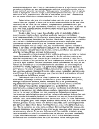 acento indefinível de ternura, falou: - "Aqui, só a prece terá virtude capaz de se impor! Será o único bálsamo
que poderemos destilar em seu favor, santo bastante para, após certo período de tempo, poder aliviá-lo... -
E essas cicatrizes? - perguntei, impressionada. - "Só desaparecerão - tornou Charles - depois da expiação
do erro, da reparação em existências amargas, que requererão lágrimas ininterruptas, o que não levará
menos de um século, talvez muito mais... Que Deus se amerceie dele, porque, até lá..." Durante muitos
anos orei por esse infeliz irmão em minhas preces diárias. - (Nota da médium)

         Debrucei-me, soluçante e inconsolável, sobre a sepultura que me guardava os
míseros despojos corporais, e estorci-me em apavorantes convulsões de dor e de raiva,
rebolcando-me em crises de furor diabólico, compreendendo que me suicidara, que
estava sepultado, mas que, não obstante, continuava vivo e sofrendo mais, muito mais do
que sofria antes, superlativamente, monstruosamente mais do que antes do gesto
covarde e impensado!
         Cerca de dois meses vaguei desnorteado e tonto, em atribulado estado de
incompreensão. Ligado ao fardo carnal que apodrecia, viviam em mim todas as
imperiosas necessidades do físico humano, amargura que, aliada aos demais incômodos,
me levava a constantes desesperações. Revoltas, blasfêmias, crises de furor acometiam-
me como se o próprio inferno soprasse sobre mim suas nefastas inspirações, assim
coroando as vibrações maléficas que me circulavam de trevas. Via fantasmas
perambulando pelas ruas do campo santo, não obstante minha cegueira, chorosos e
aflitos, e, por vezes, terrores inconcebíveis sacudiam-me o sistema vibratório a tal ponto
que me reduziam a singular estado de desmaio, como se, sem forças para continuar
vibrando, minhas potências anímicas desfalecessem!
         Desesperado em face do extraordinário problema, entregava-me cada vez mais ao
desejo de desaparecer, de fugir de mim mesmo a fim de não mais interrogar-me sem
lograr lucidez para responder, incapaz de raciocinar que, em verdade, o corpo físico-
material, modelado do limo putrescível da Terra, fora realmente aniquilado pelo suicídio; e
que o que agora eu sentia confundir-se com ele, porque solidamente a ele unido por leis
naturais de afinidade que o suicídio absolutamente não destrói, era o físico-espiritual,
indestrutível e imortal, organização viva, semimaterial, fadada a elevados destinos, a
porvir glorioso no seio do progresso infindável, relicário onde se arquivam, qual o cofre
que encerrasse valores, nossos sentimentos e atos, nossas realizações e pensamentos,
envoltório que é da centelha sublime que rege o homem, isto é, a Alma eterna e imortal
como Aquele que de Si Mesmo a criou!
         Certa vez em que ia e vinha, tateando pelas ruas, irreconhecível a amigos e
admiradores, pobre cego humilhado no além-túmulo graças à desonra de um suicídio;
mendigo na sociedade espiritual, faminto na miséria de Luz em que me debatia;
angustiado fantasma vagabundo, sem lar, sem abrigo no mundo imenso, no mundo
infinito dos Espíritos; exposto a perigos deploráveis, que também os há entre
desencarnados; perseguido por entidades perversas, bandoleiros da erraticidade, que
gostam de surpreender, com ciladas odiosas, criaturas nas condições amargurosas em
que me via, para escravizá-las e com elas engrossar as fileiras obsessoras que
desbaratam as sociedades terrenas e arruínam os homens levando-os às tentações mais
torpes, através de influenciações letais - ao dobrar de uma esquina deparei com certa
multidão, cerca de duzentas individualidades de ambos os sexos. Era noite. Pelo menos
eu assim o supunha, pois, como sempre, as trevas envolviam-me, e eu, tudo o que venho
narrando, percebia mais ou menos bem dentro da escuridão, como se enxergasse mais
pela percepção dos sentidos do que mesmo pela visão. Aliás, eu me considerava cego,
mas não me explicando até então como, destituído do inestimável sentido, possuía, não
obstante, capacidade para tantas torpezas enxergar, ao passo que não a possuía sequer
para reconhecer a luz do Sol e o azul do firmamento! Essa multidão, entretanto, era a
mesma que vinha concertando o coro sinistro que me aterrava, tendo-a eu reconhecido
porque, no momento em que nos encontramos, entrou a uivar desesperadamente,
atirando aos céus blasfêmias diante das quais as minhas seriam meros gracejos!
 