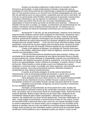 Quando vos sentirdes pusilânimes e tristes diante do inevitável, trabalhai!
Procurai na oportunidade, na ação enobrecedora e honesta o restaurador para as
faculdades em crise! Nunca seremos tão insignificantes e destituídos de possibilidades,
quer na Terra quando homens ou no Invisível como Espíritos desagregados da carne, que
não nos permitamos servir ao nosso próximo, cooperando para seu alívio e bem-estar. Ao
invés de vos aprisionardes neste Pavilhão, dando largueza de expansão a pensamentos
cruciantes e improdutivos, que vos agravam os sofrimentos, vinde comigo, a visitar
vossos irmãos que sofrem mais do que vós e se acham hospitalizados ainda,
ergastulados no drama de trevas que sobre vós também já se estendeu... Voltemos ao
Hospital a fim de rever os amigos, os colegas, os enfermeiros que bondosamente por vós
zelaram, consolando vossos corações esmorecidos pela dor, os médicos que vos
auxiliaram a expulsar da mente as impressões contumazes que vos amorteciam a
coragem...
              Aquiescemos. O dia todo, por ele acompanhados, visitamos novos enfermos,
dirigimos frases solidárias a pobres recém-chegados do Vale Sinistro, abraçamos Joel e
demais dedicados amigos que por nós se desvelaram por dias e noites de angustiada
memória, apresentamos respeitos e homenagens aos eminentes psiquistas que tantas
vezes se abeiraram de nossos leitos levando-nos caridosos refrigérios nas reconstituintes
energias das suas virtudes hialinas! . . . E por tudo isso suave reconforto bordejou nossas
apreensões, ensinando-nos a buscar tréguas para as próprias dores, aliviando as dores
alheias, aquecendo-nos junto de corações virtuosos capazes de nos compreenderem!
              A tarde, já de regresso ao albergue, um emissário de Teócrito comunicara-
nos que, no dia imediato, deveríamos atingir a sede da Vigilância, reunindo-nos a grande
caravana que demandaria a Terra.
               Teócrito não fizera parte da assistência para essa caravana. Todavia, sua
autoridade fez-se representar nas pessoas de seus dignos discípulos Romeu e Alceste,
os quais zelariam por nossos interesses e necessidades enquanto nos encontrássemos
em liberdade, não obstante houvessem de fazê-lo ocultamente, a fim de não nos privar do
mérito e da responsabilidade. Carlos e Roberto de Canalejas, no entanto, Ramiro e Olivier
de Guzman, Padre Anselmo e outros amigos a quem nos habituáramos a querer,
integravam o numeroso cortejo, incumbidos, por ordens superiores, das instruções que se
tornassem precisas, caso nosso procedimento durante a liberdade arrastasse a
necessidade de mais vultosos empreendimentos .
              E quando as primeiras paisagens do torrão natal se desenharam
indecisamente, entre as emanações pesadas da atmosfera, o pranto rolou-me dos
recôncavos do ser, num sacrossanto hausto de saudade, respeito e alegria!
              Havia dezesseis anos que o fardo carnal, por mim recebido da Natureza-Mãe
para, através de seu inestimável concurso, habilitar-me para o radioso reinado da
Imortalidade, tombara em convulsões sinistras, triturado nas garras tétricas do suicídio!
              Dezesseis anos de prisão, de lágrimas, de dores cruciantes e inenarráveis
em sua verdadeira expressão!
              Atordoado, já desambientado da minha própria terra natal, assaltou-me
incoercível receio de perlustrar sozinho as tão conhecidas e saudosas ruas de Lisboa, do
Porto, de Coimbra, que eu tanto amara! Senti-me constrangido e triste, verificando-me de
posse da liberdade. Nossos amigos retiraram-se de nossa visão, refugiando-se em
invisibilidade inatingível pelas nossas capacidades, e deixaram-nos entregues a nós
mesmos, não obstante não nos terem de todo abandonado. Profundas modificações, de
certo, o longo estágio de sofrimentos no Invisível havia cavado em meu interior, porque
me reconheci tímido e apavorado face a face, outra vez, com aquela sociedade a quem
eu amara e desprezara a um mesmo tempo; que eu fustigara em iras incontidas ao lhe
deparar as mazelas, para em outra vez exaltar em comovidas páginas extravasadas do
coração, ferido sempre por bem dramáticas razões! Lembrei-me de que adversas etapas
constituíram minha existência a que o desespero acabou por destruir, a qual, se não
 