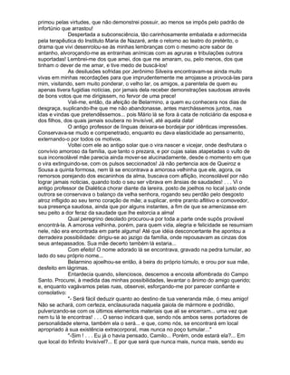 primou pelas virtudes, que não demonstrei possuir, ao menos se impôs pelo padrão de
infortúnio que arrastou!
              Despertada a subconsciência, tão carinhosamente embalada e adormecida
pela terapêutica do Instituto Maria de Nazaré, ante o retorno ao teatro do pretérito, o
drama que vivi desenrolou-se às minhas lembranças com o mesmo acre sabor de
antanho, alvoroçando-me as entranhas anímicas com as agruras e tribulações outrora
suportadas! Lembrei-me dos que amei, dos que me amaram, ou, pelo menos, dos que
tinham o dever de me amar, e tive medo de buscá-los!
              As desilusões sofridas por Jerônimo Silveira encontravam-se ainda muito
vivas em minhas recordações para que imprudentemente me arrojasse a provocá-las para
mim, visitando, sem muito ponderar, o velho lar, os amigos, a parentela de quem eu
apenas tivera fugidias notícias, por jamais dela receber demonstrações saudosas através
de bons votos que me dirigissem, no fervor de uma prece!
              Vali-me, então, da afeição de Belarmino, a quem eu conhecera nos dias de
desgraça, suplicando-lhe que me não abandonasse, antes marchássemos juntos, nas
idas e vindas que pretendêssemos... pois Mário lá se fora à cata de noticiário da esposa e
dos filhos, dos quais jamais soubera no Invisível, até aquela data!
              O antigo professor de línguas deixara-se bordejar por idênticas impressões.
Conservava-se mudo e compenetrado, enquanto eu dava elasticidade ao pensamento,
externando-o por todos os motivos.
              Voltei com ele ao antigo solar que o vira nascer e vicejar, onde desfrutara o
convívio amoroso da família, que tanto o prezara, e por cujas salas atapetadas o vulto de
sua inconsolável mãe parecia ainda mover-se alucinadamente, desde o momento em que
o vira extinguindo-se, com os pulsos seccionados! Já não pertencia aos de Queiroz e
Sousa a quinta formosa, nem lá se encontrava a amorosa velhinha que ele, agora, os
remorsos porejando dos escaninhos da alma, buscava com aflição, inconsolável por não
lograr jamais noticias, quando todo o seu ser vibrava em ânsias de saudades! . . . Vi o
antigo professor de Dialética chorar diante da lareira, posto de joelhos no local justo onde
outrora se conservava o balanço da velha senhora, rogando seu perdão pelo desgosto
atroz infligido ao seu terno coração de mãe; a suplicar, entre pranto aflitivo e comovedor,
sua presença saudosa, ainda que por alguns instantes, a fim de que se amenizasse em
seu peito a dor feraz da saudade que lhe estorcia a alma!
              Qual peregrino desolado procurou-a por toda a parte onde supôs provável
encontrá-la. A amorosa velhinha, porém, para quem vida, alegria e felicidade se resumiam
nele, não era encontrada em parte alguma! Até que idéia desconcertante lhe apontou a
derradeira possibilidade: dirigiu-se ao jazigo da família, onde repousavam as cinzas dos
seus antepassados. Sua mãe decerto também lá estaria...
              Com efeito! O nome adorado lá se encontrava, gravado na pedra tumular, ao
lado do seu próprio nome...
              Belarmino ajoelhou-se então, à beira do próprio túmulo, e orou por sua mãe,
desfeito em lágrimas.
              Entardecia quando, silenciosos, descemos a encosta alfombrada do Campo
Santo. Procurei, à medida das minhas possibilidades, levantar o ânimo do amigo querido;
e, enquanto vagávamos pelas ruas, observei, esforçando-me por parecer confiante e
consolativo:
              - Será fácil deduzir quanto ao destino de tua veneranda mãe, ó meu amigo!
Não se achará, com certeza, enclausurada naquela gaiola de mármore e podridão,
pulverizando-se com os últimos elementos materiais que ali se encerram... uma vez que
nem tu lá te encontras! . . . O senso indicará que, sendo nós ambos seres portadores de
personalidade eterna, também ela o será... e que, como nós, se encontrará em local
apropriado à sua existência extracorporal, mas nunca no poço tumular...
              -Sim ! . . . Eu já o havia pensado, Camilo... Porém, onde estará ela?... Em
que local do Infinito Invisível?... E por que será que nunca mais, nunca mais, sendo eu
 