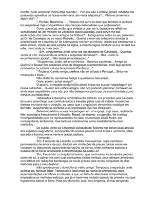 imortal, pude encontrar minha mãe querida?... Por que não a entrevi jamais, refletida nos
possantes aparelhos de nossa enfermaria, em visita telepática?... Vê-la-ei porventura
algum dia?...
              - Perdão, Belarmino . . . Pareceu-me ouvir-te dizer que também a senhora
tua respeitável mãe compartilhava das crenças materialistas que professaste?...
              Como quererias, então, que vivesse a orar por ti, fazendo-se refletir na
sensibilidade de um medidor de vibrações espiritualizadas, para servir-me das
explicações dos nossos caros amigos da Colônia?... Indaguemos antes do seu paradeiro
ao Dr. de Canalejas ou ao nosso Roberto... Quanto a mim não anteponho dúvidas à
possibilidade de a reveres tu! Se tudo quanto nos tem envolvido, desde que penetramos o
além-túmulo, impõe-se pela justeza da lógica, a mesma lógica conduzir-te-á a reveres tua
mãe, mais tarde ou mais cedo...
              - Sim, perguntemos ainda uma vez aos doutores de Canalejas... Quantas
vezes já o fiz, esquivando-se ambos a respostas decisivas?!... Mas...onde os
encontraremos agora?... Não deixaram endereços!...
              -Esperemos, então, até encontrá-los... Sejamos pacientes... Amigo de
Queiroz e Sousa! Em dezesseis anos de desgraças surpreendentes, creio que aprendi
rudimentos da sublime virtude denominada Paciência!...
              -Todavia, Camilo amigo, preferia não ter voltado a Portugal... Sinto-me
intranqüilo e triste...
              Não obstante, sentíamos fadiga e queríamos descansar.
              Onde, porém, achar abrigo?! . . .
              O decoro, o respeito ao domicílio alheio inibia-nos buscar hospedagem em
casas estranhas... Quanto aos velhos amigos, não nos podendo perceber, tornavam-se
ainda mais respeitáveis para nós, por não desejarmos participar de sua intimidade como
intrusos ou indiscretos.
              Habituados à disciplina confortativa do Instituto, era premidos pela saudade
do suave aconchego que continuávamos a transitar pelas ruas da cidade. Incoercível
tristeza anuviava-nos o coração, ao passo que o crepúsculo derramava nostalgia em
derredor, avolumando as sombras e as impressões que nos chocavam.
              Belarmino alvitrou nossa hospedagem em uma igreja, cuja nave, repleta de
fiéis, convidava francamente à intrusão. Repeli, no entanto, a sugestão, fiel à antiga
incompatibilidade com os representantes do clero. Numerosos locais foram, em
conseqüência, lembrados, mas tanto os indicávamos como imediatamente eram
rejeitados...
              De súbito, como se a fraternal solicitude de Teócrito nos observasse através
dos espelhos magnéticos, acompanhando nossos passos como fizera a Jerônimo, idéia
salvadora iluminou-me a mente e bradei, jubiloso:
               Fernando!...
              Sim, Fernando de Lacerda! o protetor inesquecível, cujos caridosos
pensamentos de amor e de paz, diluídos em cintilações de preces, tantas vezes me
visitaram no desconsolo apavorante do tugúrio de trevas, onde minhalma expiava a
ousadia de se haver antecedido à determinação da Justa Lei!
              Sim, Fernando! o coração boníssimo, que continuava, incansável e piedoso
como ele só, a cativar-me com suas constantes visitas mentais, seus abraços amoráveis
convertidos em radiações benfazejas de novas preces para novas conquistas de dias
melhores para o meu destino! . . .
              Não ignorávamos o domicílio do velho amigo. Tampouco a repartição onde
exercia seu honesto labor. Tampouco o local onde se reunia de preferência, para
experimentações científicas e culturais, a que, ao lado de atenciosos companheiros,
emprestava os melhores esforços, por já o havermos visitado quando da primeira vez que
lográramos descer à Terra. Para seu domicílio, pois, nos dirigimos, ali nos abrigando,
 
