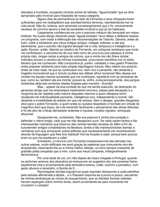 discretos e humildes, ocupando cômodo acima do telhado, água-furtada que se diria
apropriado pelo Invisível para hóspedes de nossa categoria.
              Alguns dias de permanência ao lado de Fernando e seus cômpares foram
suficientes para me readaptarem aos acontecimentos terrenos, reambientando-me na
vida social. Não foi, todavia, sem sensíveis constrangimentos que o fiz, sinceramente
saudoso do convívio sereno e leal da sociedade invisível a que já me habituara.
              Largamente confidenciei-me com o precioso médium tão benquisto em nosso
Instituto. No suave abrigo oferecido pelas águas-furtadas reuni idéias e deliberei realizar
um programa, com vistas à efetivação das recomendações de Teócrito. Deveria, antes de
tudo, voltar a esclarecer aos meus antigos amigos, colegas, editores, e até aos
adversários, que o suicídio não lograra decepar-me a vida, tampouco a inteligência e a
ação. Escrevi, então, falando ao cérebro de Fernando, em colóquios amistosos que muito
me confortavam, e servindo-me de sua mão como de uma luva que calçasse à minha
própria mão, longas cartas a amigos de outrora, que a morte me não fizera olvidar;
noticiário sincero e verídico de minhas impressões, procurando identificar-me no estilo
literário que me conheciam. Não comportava já, porém, vaidades o meu gesto! Pretendia
antes preparar ambiente para mais amplas reportagens futuras. Meu intento era avisá-lo,
antes de mais nada, de que eu continuava vivo, bem vivo e pensante, não obstante a
tragédia inconcebível que o túmulo ocultara aos débeis olhos humanos! Meu desejo era
revelar-me àquela mesma sociedade que me conhecera, rejubilá-la com as alvíssaras de
que, como eu, também ela era imortal; preveni-la, enfim, conscienciosamente, dos perigos
existentes atrás das sombrias ciladas forjadas pelo monstro - Suicídio!
              Mas... apesar da boa-vontade de que me sentia possuído, da dedicação do
generoso amigo que me emprestava inestimável concurso, passei pela decepção e a
vergonha de ser repelido pela maioria daqueles mesmos a quem desejava servir
revelando-me individualidade pensante, inteligência viva, independente e normal, não
obstante a invisibilidade do estado em que me achava. Sem o desejar, grandes desgostos
atraí para o pobre Fernando, a quem antes eu quisera respeitado e honrado em virtude do
magnífico dom que trazia, tal o de transmitir facilmente o pensamento das almas defuntas:
e foi ele alvo de críticas demasiado ardentes e injustas, insultos ingratos, remoques
abusivos!
              Desapontei-me, contrariado. Não era possível à minha boa-vontade o
defender o nobre amigo, visto que me não desejavam ouvir. De nada valiam tantos e tão
interessantes noticiários que trazia eu das minhas bandas nevadas do Além a fim de
surpreender antigos competidores na literatura; tantos e tão impressionantes dramas e
narrativas com que enriquecer outros editores que necessariamente me reconheceriam
através da linguagem que lhes fora habitual! Via-me forçado a calar, porque bem poucos
eram os que me aceitavam a volta!
              Entretanto, o convívio com Fernando compensava-me das derrotas nos
outros setores, muito edificado me senti graças às palestras que comumente com ele
empreendia, reservando-lhe eu a minha melhor afeição, um tono sempre crescente de
gratidão pelas simpatias que a mim, como aos meus cômpares, infatigavelmente
demonstrava.
              Por uma tarde de sol, um mês depois de nossa chegada a Portugal, quando
os perfumes amenos dos aloendros se misturavam ao sugestivo olor dos pomares fartos,
espalhando vida e encantamento pela atmosfera serena, voltei, sozinho e pensativo, num
gesto abusivo e temerário, à Quinta de S . . .
              Recordações doridas erguiam-se quais duendes obsessores a cada palmilhar
pela estrada alfombrada e tépida... e o Passado impunha-se a pouco e pouco, sacudindo
de minhas lembranças as cinzas do esquecimento, que os dúlcidos favores celestes
haviam espargido sobre minhas dores, assim aviventando-as para novamente me
cruciarem o coração!
 