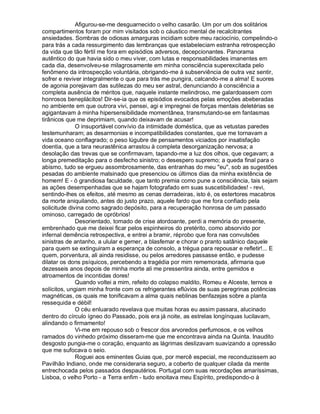 Afigurou-se-me desguarnecido o velho casarão. Um por um dos solitários
compartimentos foram por mim visitados sob o cáustico mental de recalcitrantes
ansiedades. Sombras de odiosas amarguras incidiam sobre meu raciocínio, compelindo-o
para trás a cada ressurgimento das lembranças que estabeleciam estranha retrospecção
da vida que tão fértil me fora em episódios adversos, decepcionantes. Panorama
autêntico do que havia sido o meu viver, com lutas e responsabilidades imanentes em
cada dia, desenvolveu-se milagrosamente em minha consciência superexcitada pelo
fenômeno da introspecção voluntária, obrigando-me à subserviência de outra vez sentir,
sofrer e reviver integralmente o que para trás me pungira, calcando-me a alma! E suores
de agonia porejavam das sutilezas do meu ser astral, denunciando à consciência a
completa ausência de méritos que, naquele instante melindroso, me galardoassem com
honrosos beneplácitos! Dir-se-ia que os episódios evocados pelas emoções abeberadas
no ambiente em que outrora vivi, pensei, agi e impregnei de forças mentais deletérias se
agigantavam à minha hipersensibilidade momentânea, transmutando-se em fantasmas
tirânicos que me deprimiam, quando deixavam de acusar!
              O insuportável convívio da intimidade doméstica, que as vetustas paredes
testemunharam; as desarmonias e incompatibilidades constantes, que me tornavam a
vida oceano conflagrado; o peso lúgubre de pensamentos viciados por insatisfação
doentia, que a tara neurastênica arrastou à completa desorganização nervosa; a
desolação das trevas que se confirmavam, tapando-me a luz dos olhos, que cegavam; a
longa premeditação para o desfecho sinistro; o desespero supremo; a queda final para o
abismo, tudo se ergueu assombrosamente, das entranhas do meu eu, sob as sugestões
pesadas do ambiente malsinado que presenciou os últimos dias da minha existência de
homem! E - ó grandiosa faculdade, que tanto premia como pune a consciência, tais sejam
as ações desempenhadas que se hajam fotografado em suas suscetibilidades! - revi,
sentindo-lhes os efeitos, até mesmo as cenas derradeiras, isto é, os estertores macabros
da morte aniquilando, antes do justo prazo, aquele fardo que me fora confiado pela
solicitude divina como sagrado depósito, para a recuperação honrosa de um passado
ominoso, carregado de opróbrios!
              Desorientado, tomado de crise atordoante, perdi a memória do presente,
embrenhado que me deixei ficar pelos espinheiros do pretérito, como absorvido por
infernal demência retrospectiva, e entrei a bramir, réprobo que fora nas convulsões
sinistras de antanho, a ulular e gemer, a blasfemar e chorar o pranto satânico daquele
para quem se extinguiram a esperança de consolo, a trégua para repousar e refletir!... E
quem, porventura, ali ainda residisse, ou pelos arredores passasse então, e pudesse
dilatar os dons psíquicos, percebendo a tragédia por mim rememorada, afirmaria que
dezesseis anos depois de minha morte ali me pressentira ainda, entre gemidos e
atroamentos de incontidas dores!
              Quando voltei a mim, refeito do colapso maldito, Romeu e Alceste, ternos e
solícitos, ungiam minha fronte com os refrigerantes eflúvios de suas peregrinas potências
magnéticas, os quais me tonificavam a alma quais neblinas benfazejas sobre a planta
ressequida e débil!
              O céu enluarado revelava que muitas horas eu assim passara, alucinado
dentro do círculo ígneo do Passado, pois era já noite, as estrelas longínquas lucilavam,
alindando o firmamento!
              Vi-me em repouso sob o frescor dos arvoredos perfumosos, e os velhos
ramados do vinhedo próximo disseram-me que me encontrava ainda na Quinta. Inaudito
desgosto pungia-me o coração, enquanto as lágrimas deslizavam suavizando a opressão
que me sufocava o seio.
              Roguei aos eminentes Guias que, por mercê especial, me reconduzissem ao
Pavilhão Indiano, onde me consideraria seguro, a coberto de qualquer cilada da mente
entrechocada pelos passados despautérios. Portugal com suas recordações amaríssimas,
Lisboa, o velho Porto - a Terra enfim - tudo enoitava meu Espírito, predispondo-o à
 