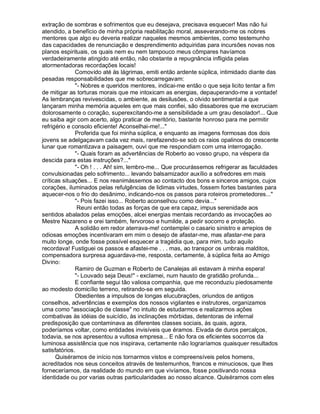 extração de sombras e sofrimentos que eu desejava, precisava esquecer! Mas não fui
atendido, a benefício de minha própria reabilitação moral, asseverando-me os nobres
mentores que algo eu deveria realizar naqueles mesmos ambientes, como testemunho
das capacidades de renunciação e desprendimento adquiridas para incursões novas nos
planos espirituais, os quais nem eu nem tampouco meus cômpares havíamos
verdadeiramente atingido até então, não obstante a repugnância infligida pelas
atormentadoras recordações locais!
              Comovido até às lágrimas, emiti então ardente súplica, intimidado diante das
pesadas responsabilidades que me sobrecarregavam:
              - Nobres e queridos mentores, indicai-me então o que seja licito tentar a fim
de mitigar as torturas morais que me intoxicam as energias, depauperando-me a vontade!
As lembranças revivescidas, o ambiente, as desilusões, o olvido sentimental a que
lançaram minha memória aqueles em que mais confiei, são dissabores que me excruciam
dolorosamente o coração, superexcitando-me a sensibilidade a um grau desolador!... Que
eu saiba agir com acerto, algo praticar de meritório, bastante honroso para me permitir
refrigério e consolo eficiente! Aconselhai-me!...
              Proferida que foi minha súplica, e enquanto as imagens formosas dos dois
jovens se adelgaçavam cada vez mais, rarefazendo-se sob os raios opalinos do crescente
lunar que romantizava a paisagem, ouvi que me respondiam com uma interrogação.
              - Quais foram as advertências de Roberto ao vosso grupo, na véspera da
descida para estas instruções?...
              - Oh ! . . . Ah! sim, lembro-me... Que procurássemos refrigerar as faculdades
convulsionadas pelo sofrimento... levando balsamizador auxílio a sofredores em mais
críticas situações... E nos reanimássemos ao contacto dos bons e sinceros amigos, cujos
corações, iluminados pelas refulgências de lidimas virtudes, fossem fortes bastantes para
aquecer-nos o frio do desânimo, indicando-nos os passos para roteiros prometedores...
              - Pois fazei isso... Roberto aconselhou como devia...
               Reuni então todas as forças de que era capaz, impus serenidade aos
sentidos abalados pelas emoções, alcei energias mentais recordando as invocações ao
Mestre Nazareno e orei também, fervoroso e humilde, a pedir socorro e proteção.
              A solidão em redor aterrava-me! contemplei o casario sinistro e arrepios de
odiosas emoções incentivaram em mim o desejo de afastar-me, mas afastar-me para
muito longe, onde fosse possível esquecer a tragédia que, para mim, tudo aquilo
recordava! Fustiguei os passos e afastei-me . . . mas, ao transpor os umbrais malditos,
compensadora surpresa aguardava-me, resposta, certamente, à súplica feita ao Amigo
Divino:
              Ramiro de Guzman e Roberto de Canalejas ali estavam à minha espera!
              - Louvado seja Deus! - exclamei, num hausto de gratidão profunda...
              E confiante segui tão valiosa companhia, que me reconduziu piedosamente
ao modesto domicílio terreno, retirando-se em seguida.
              Obedientes a impulsos de longas elucubrações, oriundos de antigos
conselhos, advertências e exemplos dos nossos vigilantes e instrutores, organizamos
uma como associação de classe no intuito de estudarmos e realizarmos ações
combativas às idéias de suicídio, às inclinações mórbidas, detentoras de infernal
predisposição que contaminava as diferentes classes sociais, às quais, agora,
poderíamos voltar, como entidades invisíveis que éramos. Eivada de duros percalços,
todavia, se nos apresentou a vultosa empresa... E não fora os eficientes socorros da
luminosa assistência que nos inspirava, certamente não lograríamos quaisquer resultados
satisfatórios.
      Quiséramos de início nos tornarmos vistos e compreensíveis pelos homens,
acreditados nos seus conceitos através de testemunhos, francos e minuciosos, que lhes
forneceríamos, da realidade do mundo em que vivíamos, fosse positivando nossa
identidade ou por varias outras particularidades ao nosso alcance. Quiséramos com eles
 