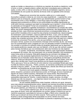 paixão se instale e a desventura e o infortúnio se mesclem de revolta ou desânimo; onde
a honra, a moral, o respeito próprio e alheio não forem consultados para a prática das
ações, e onde, enfim, a vida se converteu em fonte de animalidade e egoísmo, lavra a
possibilidade de uma queda nos abismos de trevas onde vos agitastes entre raivosas
convulsões!
               Diligenciai por encontrar tais recantos: estão por aí, a cada passo! . . .
Aconselhai o pecador a deter-se, em nome da vossa experiência!... e apontai-lhe, como
bálsamo para as amarguras, aquele mesmo que desdenhastes quando homem e hoje
reconheceis como o único refrigério, a única força capaz de soerguer a criatura da
desgraça para enobrecê-la à mirífica luz da conformidade nos prélios dignificantes de
onde sairá vitoriosa, quaisquer que sejam as decepções que a açoitem: o Amor de Deus!
A submissão ao Irrevogável! Tornai-vos consoladores, exercitando agenciar a
Beneficência, segredando sugestões animadoras e reconfortativas ao coração das mães
aflitas, dos jovens desesperados pelas desilusões prematuras, das desgraçadas mulheres
atiradas ao lodo, cujos infortúnios raramente encontram a compassividade alheia, as
quais sofrem insuladas entre os espinhos das próprias inconseqüências, desencorajadas
de reclamarem, para si também, a ternura paternal de Deus, a que, como as demais
criaturas têm sacrossantos direitos! São, todos estes, seres que estão a requisitar alento
protetor dos corações sensíveis, bem-intencionados, quando mais não seja com a dádiva
luminosa de uma prece! Pois dai-lho, uma vez que também o recebestes de almas
serviçais e ternas, quando vos encontráveis a bracejar entre bramidos de dor, nas trevas
que vos surpreenderam após a tragédia em que vos deixastes enredar! Contai-lhes o que
vos sucedeu e concitai-os a sofrerem todas as situações deploráveis que os deprimem,
com aquela paciência e aquele valor que vos faltaram, a fim de que não venham a passar
pelos transes dramáticos que vos endoideceram além das fronteiras da vida objetiva!
              E quando, virtualmente, encontrardes médiuns cujas organizações vibratórias
se adaptarem às vossas, não vos preocupeis com os lauréis passados, que aureolaram o
vosso nome entre os humanos. Esta glória despenhou-se convosco nos pélagos do
pretérito, que não soubestes legitimamente honorificar! Furtai-vos ao vaidoso prazer de
identificar-vos ao fazerdes vossos discursos ou mensagens psicográficas através dos
médiuns. Ainda que afirmando grandes verdades, não seríeis tais como fostes, como até
agora não o tendes sido! Vosso nome glorificou-se de singular popularidade sobre a
Terra, para que a Terra se conforme em vê-lo retornar à sua sociedade filtrado pela mente
humilde de médiuns obscuros!... Preferi, portanto, as manobras santificantes da Caridade
discreta e obscura, preferi!... E bem cedo reconhecereis, através das trilhas que haveis de
palmilhar, as florescências de muito doces alegrias...
               Ouvimo-lo com muito agrado e interesse. Fernando, mesmo a falar em corpo
astral, enquanto a armadura carnal ressonava acolá, em Portugal, dir-se-ia inspirado por
alguém de nossa Colônia saudosa, interessado em nossos êxitos. Reconhecemos
mesmo, por várias vezes, em seu fraseado vigoroso e terno a um mesmo tempo, as
expressões dulçorosas de Teócrito, o acento paternal, singelo, amoroso, do amigo
distante que não nos esquecia... e as lágrimas rolaram de nossos olhos, enquanto funda
saudade nos transportava o coração...
               No dia imediato deliberamos visitar hospitais, enfermos em geral, deixando
para mais adiante empreendimentos outros, relativos aos serviços de auxílios ao próximo,
que nos fossem sugeridos. Éramos ao todo trinta entidades, e entendemos dividir-nos em
três grupos distintos, por imitarmos os métodos do nosso abrigo do mundo astral.
               Com surpresa notamos que, não só nos percebiam os pobres enfermos em
seus leitos de dores, como até naturalmente nos ouviam, graças à modorra em que os
mantinha suspensos a gravidade do mal que os afligia, a febre como a lassidão dos
fluidos que os atavam ao tronco do fardo corporal. Tanto quanto se tornou possível,
levamos a essas amarguradas almas enjauladas na carne o lenitivo da nossa
solidariedade, ora insuflando-lhes conformidade no presente e esperança no futuro, ora
 