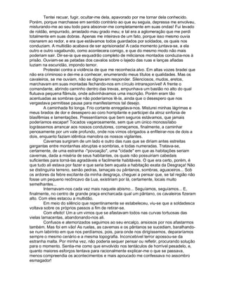 Tentei recuar, fugir, ocultar-me dela, apavorado por me tornar dela conhecido.
Porém, porque marchasse em sentido contrário ao que eu seguia, depressa me envolveu,
misturando-me ao seu todo para absorver-me completamente em suas ondas! Fui levado
de roldão, empurrado, arrastado mau grado meu; e tal era a aglomeração que me perdi
totalmente em suas dobras. Apenas me inteirava de um fato, porque isso mesmo ouvia
rosnarem ao redor, e era que estávamos todos guardados por soldados, os quais nos
conduziam. A multidão acabava de ser aprisionada! A cada momento juntava-se, a ela
outro e outro vagabundo, como acontecera comigo, e que do mesmo modo não mais
poderiam sair. Dir-se-ia que esquadrão completo de milicianos montados conduzia-nos à
prisão. Ouviam-se as patadas dos cavalos sobre o lajedo das ruas e lanças afiadas
luziam na escuridão, impondo temor.
        Protestei contra a violência de que me reconhecia alvo. Em altas vozes bradei que
não era criminoso e dei-me a conhecer, enumerando meus títulos e qualidades. Mas os
cavaleiros, se me ouviam, não se dignavam responder. Silenciosos, mudos, eretos,
marchavam em suas montadas fechando-nos em círculo intransponível! A frente o
comandante, abrindo caminho dentro das trevas, empunhava um bastão no alto do qual
flutuava pequena flâmula, onde adivinhávamos uma inscrição. Porém eram tão
acentuadas as sombras que não poderíamos lê-la, ainda que o desespero que nos
vergastava permitisse pausa para manifestarmos tal desejo.
        A caminhada foi longa. Frio cortante enregelava-nos. Misturei minhas lágrimas e
meus brados de dor e desespero ao coro horripilante e participei da atroz sinfonia de
blasfêmias e lamentações. Pressentíamos que bem seguros estávamos, que jamais
poderíamos escapar! Tocados vagarosamente, sem que um único monossílabo
lográssemos arrancar aos nossos condutores, começamos, finalmente, a caminhar
penosamente por um vale profundo, onde nos vimos obrigados a enfileirar-nos de dois a
dois, enquanto faziam idêntica manobra os nossos vigilantes.
        Cavernas surgiram de um lado e outro das ruas que se diriam antes estreitas
gargantas entre montanhas abruptas e sombrias, e todas numeradas. Tratava-se,
certamente, de uma estranha -"povoação", uma "cidade" em que as habitações seriam
cavernas, dada a miséria de seus habitantes, os quais não possuiriam cabedais
suficientes para torná-las agradáveis e facilmente habitáveis. O que era certo, porém, é
que tudo ali estava por fazer e que seria bem aquela a habitação exata da Desgraça! Não
se distinguiria terreno, senão pedras, lamaçais ou pântanos, sombras, aguaceiros... Sob
os ardores da febre excitante da minha desgraça, cheguei a pensar que, se tal região não
fosse um pequeno recôncavo da Lua, existiriam por lá, certamente, locais muito
semelhantes...
        Internavam-nos cada vez mais naquele abismo... Seguíamos, seguíamos... E,
finalmente, no centro de grande praça encharcada qual um pântano, os cavaleiros fizeram
alto. Com eles estacou a multidão.
        Em meio do silêncio que repentinamente se estabeleceu, viu-se que a soldadesca
voltava sobre os próprios passos a fim de retirar-se.
        Com efeito! Um a um vimos que se afastavam todos nas curvas tortuosas das
vielas lamacentas, abandonando-nos ali.
        Confusos e atemorizados seguimos ao seu encalço, ansiosos por nos afastarmos
também. Mas foi em vão! As ruelas, as cavernas e os pântanos se sucediam, baralhando-
se num labirinto em que nos perdíamos, pois, para onde nos dirigíssemos, depararíamos
sempre o mesmo cenário e a mesma topografia. Inconcebível terror apossou-se da
estranha malta. Por minha vez, não poderia sequer pensar ou refletir, procurando solução
para o momento. Sentia-me como que envolvido nos tentáculos de horrível pesadelo, e,
quanto maiores esforços tentava para racionalmente explicar-me o que se passava,
menos compreendia os acontecimentos e mais apoucado me confessava no assombro
esmagador!
 