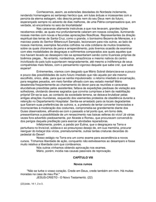 Conhecemos, assim, as extensões desoladas do Nordeste inclemente,
rendendo homenagens ao sertanejo heróico que, em lutas árduas e incessantes com a
penúria da eterna estiagem, não descria jamais nem do seu Deus nem do futuro,
esperançado sempre no advento de dias melhores, de uma Pátria compensadora que, em
verdade, só encontraria no seio da Imortalidade!
              Nas caravanas altamente instrutivas a que nos levavam, grandes lições
recebemos então, as quais mui profundamente calaram em nossos corações, iluminando
nossas mentes com novas e fecundas apreciações filosóficas. Representantes da direção
espiritual das terras de Santa Cruz, como o grande, o boníssimo Bezerra de Menezes, e o
mavioso poeta do Senhor Bittencourt Sampaio, lecionavam para nós outros, ao lado de
nossos mentores, exemplos fecundos colhidos na vida cotidiana de muitos brasileiros,
sobre os quais choramos de pena e arrependimento, pois tivemos ocasião de examinar
com eles modalidades de desgraças e sofrimentos comparados aos quais aqueles que
nos haviam levado ao desespero não se apresentariam senão como truanices próprias de
boêmios piegas... No entanto, nordestinos, amazônicos e mesmo nativos do centro
incivilizado do país tudo suportavam resignadamente, até mesmo a indiferença de seus
compatriotas mais felizes, com o pensamento vigoroso daquele que sabe crer, que sabe
esperar!
              Entrementes, víamos com desgosto que Mário Sobral distanciava-se a pouco
e pouco das possibilidades de outro futuro imediato que não aquele por ele mesmo
escolhido, único, aliás, para que se sentia impulsionado: o retorno imediato à encarnação,
para resgates pesados, em meio familiar afinado com seu estado mental! Mário
desatendia freqüentemente ao chamamento do dever para as reuniões e caravanas
elucidativas presididas pelos assistentes; faltava às expedições piedosas de visitação aos
sofredores, olvidando deveres sagrados que conviria cumprisse a bem da reabilitação
própria! Dir-se-ia que, ao contacto da sociedade terrena, se deixava brutalizar pelas
antigas atrações mundanas, esquecido dos veementes protestos de obediência durante a
retenção no Departamento Hospitalar. Sentia-se arrastado para os locais degradantes
que fizeram suas preferências de outrora; e, a pretexto de tentar converter transviados e
inconscientes à moderação dos costumes, comprometia-se grandemente diante dos
Guias observadores, afinando-se com o passado a tal ponto que, em torno dele,
pressentíamos a possibilidade de um renascimento nas baixas esferas do vício! Já várias
vezes fora advertido piedosamente, por Alceste e Romeu, que procuravam convencê-lo
dos perigos daquela predileção para exercer atividades reparadoras.
              Infelizmente, porém, a paixão por Eulina, que o desgraçara na Terra e
perturbara no Invisível, soldava-o ao presunçoso desejo de, em sua memória, procurar
reerguer do lodaçal dos vícios, prematuramente, outras tantas criaturas decaídas do
pedestal do Dever!
              Nosso estágio na Terra era um como exame para ascendência a novos
cursos. Tínhamos liberdade de ação, conquanto não estivéssemos ao desamparo e fosse
muito relativa a liberdade com que contávamos.
              Nós outros vínhamos obtendo aprovação nos exames.
              Mário, porém, incidia nas causas passíveis de reprovação.

                                         CAPÍTULO VIII

                                         Novos rumos

    Não se turbe o vosso coração. Crede em Deus, crede também em mim. Há muitas
moradas na casa de meu Pai.
           JESUS-CRISTO - O Novo Testamento. (22)

(22)João, 14:1, 2 e 3.
 