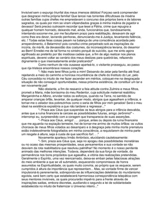 Invisível sem o expurgo triunfal dos meus imensos débitos! Forçoso será compreender
que desgracei minha própria família! Que lancei nas torrentes dificultosas da miséria
outras famílias cujos chefes me emprestavam o concurso dos próprios bens e de labores
sagrados, os quais por mim se viram vilipendiados graças à minha insânia de jogador e
devasso! Será preciso outrossim recordar que lesei a Pátria, crime que repugna a
qualquer homem honrado, deixando mal, ainda, funcionários que, bondosamente,
intentando socorrer-me, por me facultarem prazo para reabilitação, deixavam de agir
como lhes era dever, lavrando penhoras, denunciando-me à Justiça, levantando falência,
etc. ! Todas estas feias coisas pesam na balança de uma consciência acordada pelo
arrependimento, ó Belarmino! pois constitui crime perpetrado sob as inspirações da
incúria, da má-fé, da devassidão dos costumes, da inconseqüência leviana, do desamor
ao Bem! Enredei-me de tal forma no sinistro porquê do suicídio, que me sinto agora
agrilhoado ao pretérito por tão insidiosa cadeia que, a fim de algo realizar nos planos
espirituais, deverei voltar ao cenário dos meus deslizes para quebrá-las, refazendo
dignamente o que insensatamente andei praticando!
               Como nenhum de nós ousasse aparteá-lo, o visitante prosseguiu, ao passo
que rija tristeza ensombrava nossos corações:
               - Não mais terei filhos junto a mim! Deixando de zelar pela família até final;
rejeitando a meio do caminho a honrosa incumbência de chefe do Instituto do Lar, pelo
Céu concedida no intuito de me fazer ascender em méritos, coloquei-me na desgraçada
situação de não conseguir oportunidades, nessa próxima existência, de constituir um lar e
ser novamente pai!
               Não obstante, a fim de ressarcir a feia atitude contra Zulmira e meus filhos,
prometi a Maria, mãe boníssima do meu Redentor, cuja solicitude maternal reabilitou
Margaridinha e Albino, envidar todos os esforços, quando na Terra, no sentido de
amparar crianças órfãs, levantar, de qualquer modo, abrigos que agasalhem a infância, e
tornar-me o zelador dos pobrezinhos como o seria de filhos por mim gerados! Será o meu
ideal na existência expiatória a que não tardarei a regressar...
               - Praza aos Céus que suspendas os teus abrigos para a infância desvalida,
antes que a ruína financeira te cerceie as possibilidades futuras, amigo Jerônimo! -
interrompi eu, surpreendido com a coragem que transparecia de suas asserções.
               - Praza aos Céus, amigo! . . . porque, antes ou depois da ruína financeira
que me aguarda na expiação terrestre, hei de tornar-me arrimo de muitos órfãos: os vultos
chorosos de meus filhos votados ao desamparo e à desgraça pela minha morte prematura
estão indelevelmente fotografados em minha consciência, a requisitarem de minha parte
um resgate à altura, seja à custa de que sacrifício for!. . .
               Novamente aparteou Irmão Ambrósio, elucidando cautelosamente:
               - Sim, praza aos Céus que, seja no apogeu das possibilidades monetárias
ou no ocaso das mesmas prosperidades, seus pensamentos e sua vontade se não
desviem da rota reabilitadora que resolveu palmilhar! No momento é o nosso penitente
animado das melhores intenções. Todavia, dependerá da sua força de vontade, da
permanência nos bons propósitos que agasalha, a vitória das realizações pretendidas.
Geralmente o Espírito, uma vez reencarnado, deixa-se embair pelas falaciosas atrações
do meio ambiente a que se vê submetido, esquecendo compromissos de honra
assumidos na Espiritualidade, os quais muito conviria, ao próprio que os esquece, serem
cumpridos à altura da importância que representam... Mas, se vontade firme de vencer
impulsioná-lo perenemente, sobrepondo-se às influenciações deletérias do mundanismo
egoísta, será bem certo que estabelecerá harmoniosa correspondência telepática com
seus mentores invisíveis, os quais procurarão impeli-lo para a frente através de
inspirações sadias, embora discretas, auxiliando-o segundo a lei de solidariedade
estabelecida no intuito de fraternizar o Universo inteiro...
 