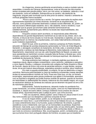 Ao chegarmos, éramos gentilmente encaminhados a vasta e modelar sala de
assembléia, à maneira de Câmaras representativas, onde as tribunas dos discursantes
seriam ocupadas pelo grande público, isto é, por nós outros, os tutelados, cabendo o nível
aos diretores, como em anfiteatro. Sobrepunha-se ao cenário, não destituído de
magnitude, singular palor iluminado que se diria jorrar do exterior, irisando o ambiente de
miríficas gradações branco-azuladas.
               Pouco a pouco encheu-se o recinto. Os lugares reservados às seções eram
rigorosamente separados por linhas divisórias, tornando-se as arquibancadas, ou
tribunas, como grandes camarotes destinados a classes sociais diferentes. Ali, porém, se
não era social a diferenciação existente, era-o, não obstante, moral e vibratória, o que
quer dizer que os grupos que enchiam cada camarote harmonizavam-se
satisfatoriamente, apresentando grau idêntico na escala das responsabilidades, dos
méritos e deméritos.
              Enquanto conosco assim acontecia, os responsáveis pelas diferentes
dependências do grande Departamento mantinham-se ao lado do seu diretor, isto é, de
Teócrito, à tribuna de honra situada no nível da sala. Assistentes e vigilantes, por sua vez,
acompanhavam os internos nas arquibancadas, com estes fraternalmente ombreando,
quais modestos espectadores.
              Assim foi que, entre os primeiros, notamos a presença do Padre Anselmo,
educador da falange de suicidas-obsessores aprisionados na Torre; de Irmão Miguel de
Santarém, o abnegado conselheiro do Isolamento; de Irmão João, o venerável ancião,
guia paciente e caridoso da triste falange do Manicômio, todos ladeando o diretor do
Departamento, responsável, por sua vez, pelo Hospital Maria de Nazaré, ao passo que
seus assistentes se mantinham conosco, exceção feita de Romeu e Alceste que, como
iniciados, pertenciam a gradação mais elevada na hierarquia espiritual, não obstante a
qualidade de discípulos de Teócrito.
              De longe podíamos bem distinguir, à claridade argêntea que descia de
majestosa cúpula, alguns antigos companheiros, como Jerônimo, cabisbaixo e pensativo;
e como Agenor Penalva, o obsessor convertido sob cuidados de Padre Anselmo e Olivier
de Guzman, depois de trinta e oito anos de pacientes esforços, e cujas feições, severas,
duras, dir-se-iam traduzir desconfianças, expectativa ansiosa e sombria, pavor indefinível.
              Em meio a augusta simplicidade, no entanto, foi que se desenrolou a magna
cerimônia. Nenhuma particularidade ou traço de ineditismo surpreendeu nossas atenções
ávidas do sensacionalismo mórbido da Terra. Praza aos Céus que, um dia, os homens
encarnados, responsáveis pelos graves problemas que agitam a Humanidade, aprendam
com os Espíritos a singeleza que então tivemos ocasião de apreciar, quando se reunirem
em festividades ou deliberações! No entanto, tratava-se de uma sessão magna, em a qual
se resolveriam destinos de centenas de criaturas que se deveriam recuperar do erro a fim
de marcharem para Deus!
              Efetivamente, Teócrito levantara-se, deixando irradiar do semblante fino,
quase translúcido, um sorriso amável para seus pupilos, como se mui fraternalmente os
saudasse, e, depois de aceno afável, começou instilando novos anseios de vida em
nossas almas, rejuvenescimento para a peleja do porvir, que vinha anunciar:
              - Nós vos saudamos, diletos pupilos!. caros irmãos em Jesus-Cristo! E é em
Seu nome excelso que vos desejamos a gloriosa conquista da Paz!
              A voz do insigne diretor, porém, ou as vibrações do seu pensamento
generoso em nosso favor, o qual entendíamos como se se tratasse da sua voz, chegava
ao nosso entendimento doce e murmurante, quase confidencial. No entanto, a grande
assistência ouvia-o nitidamente, sem que um só monossílabo se perdesse. Espanhóis
afirmavam, mais tarde, que o orador falara, naquela noite, em seu idioma pátrio, havendo
até mesmo expressões costumeiras do lar paterno, deles conhecidas desde a infância, o
que muito os comovia e sensibilizava. Nós, os portugueses, porém, contestávamos, pois o
que ouvíramos fora o bom português clássico de Coimbra; ao passo que os brasileiros
 