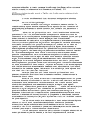 presentes pretendiam ter ouvido o suave e terno linguajar das plagas nativas, com seus
acentos próprios e o sotaque que tanto desagrada em Portugal... (23)

(23) Mesmo entre desencarnados, somente os Espíritos muito elevados poderão produzir semelhante
fenômeno telepático.

              E sincero encantamento a toda a assistência impregnava de lenientes
emoções...
              Ele, não obstante, prosseguiu:
              - Não sois estranhos, meus amigos, ao móvel da presente reunião. É o
vosso futuro que aqui se delineia, o destino que vos aguarda que será concertado em
programação que devereis não apenas conhecer, mas, acima de tudo, estabelecer e
aprovar!
              Desde o dia em que os umbrais desta Colônia Correcional se descerraram,
por ordens do Alto, a fim de vos recebermos e hospedarmos, tendes vivido entre as
alternativas de um hospital-presídio. A vosso próprio benefício o fizemos, porém, para que
mais fundas não se tornassem as vossas desgraças, mais ríspidas vossas
responsabilidades nos desvios das inconseqüências funestas que fatalmente vos teriam
absorvido totalmente, por séculos de gravíssimas transgressões, não fosse a intervenção
caridosa do Pastor Imaculado que partiu à vossa procura, ansioso por vos trazer ao
aprisco. No entanto, hoje venho para vos participar que, a partir deste momento, os
mesmos portões que se fecharam sobre vós, aprisionando-vos por impositivos de severa
proteção e vigilância, descerram-se agora, permitindo-vos liberdade! Sois livres da tutela
do Departamento Hospitalar, meus irmãos! Tudo quanto a estes hospitais e a estes
presídios competia tentar a fim de vos auxiliar na emergência crítica em que estáveis
embaraçados, foi realizado! De agora em diante novas tentativas se impõem no vosso
trajeto, novos afazeres e condições de vida reclamam da vossa parte atividades e
energias que sinceramente desejamos sem esmorecimento nem tibieza... pois já tereis
bem compreendido que jamais! jamais haveis de morrer! jamais conseguireis desaparecer
da frente de vós mesmos, ou da frente da Criação ou do Universo! E isto acontece porque
sois criaturas emanadas do Fluido Eterno da Mente Divina, em vós reside a Vida Eterna,
dAquele que vos concedeu a glória de vos criar à Sua Semelhança, o que equivale dizer
que sereis como Ele é: por toda a Eternidade!
              Vede que, possuindo Vida Eterna, finalidade gloriosa reclama vossa
presença no seio da Eterna Pátria, onde o Soberano Senhor do Universo mantém a
intensidade da Sua Glória!
              Para que, pois, haveis de recalcitrar contra vossa origem divina?! Por que se
inferiorizar a criatura na desobediência contumaz às leis imutáveis da Criação, se no seu
cumprimento é que encontrará os verdadeiros motivos para se sentir honrada, assim
como a felicidade por que tanto se empenha e suspira, a alegria, a paz, a glória
imorredoura?!... Vosso suicídio, para que vos aproveitou ? . . . Apenas para a vós próprios
demonstrar o grau da ignorância e da inferioridade em que laboráveis, presumindo
possuir muito saber e muita ciência; apenas para distender vossas amarguras a
longitudes incalculáveis para o vosso raciocínio, quando seria muito mais suave, porque
meritório, o acomodar-vos sob impositivos da lei que permite as atribulações cotidianas
como incentivo ao Espírito para o progresso e para a elaboração das faculdades sublimes
de que é depositário.
              Que vos sirva a amarga lição da experiência, meus amigos! Que as lágrimas
vertidas por vossas almas, inconsoláveis em presença da realidade que vindes
contemplando, se perpetuem nos refolhos das vossas consciências como salutar
advertência para os dias porvindouros, quando, renovando experiências que deixastes
fracassar, praticardes as sublimes tentativas da reabilitação!
               Em vos participando a liberdade que por lei vos é outorgada, referimo-nos ao
direito que tendes de, por vós mesmos, e sob vossa responsabilidade, tratar dos
 