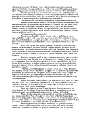 interesses próprios, presidindo com vosso próprio raciocínio os destinos que vos
aguardam! Sim! sois livres de escolher o que melhor vos parecer! Recebestes, onde até
agora estagiastes, elucidações convenientes, que vos permitem o critério da escolha:
               Quereis retornar à Terra imediatamente, tomando novo fardo corpóreo, vós,
cuja razão devidamente esclarecida concluiu pela necessidade imperiosa, indispensável,
da terapêutica reencarnacionista, única que vos conduzirá à cura definitiva dos complexos
que vos têm afundado nos pantanais de irremediáveis amarguras?...
               Tendes liberdade para fazê-lo, uma vez que estais para tanto preparados!
               Preferis ficar e cooperar conosco, durante algum tempo, dilatando a época do
inevitável retorno ao orbe terráqueo, seja aprendendo a servir no corpo de nossa milícia,
seja desenvolvendo faculdades de amor no aprendizado fraterno de catequese às
falanges obsessoras que infestam a Terra e o Invisível inferior, ou no auxílio prestativo
aos nossos hospitais: enfermagem, isto é, assistência benemérita de caridade e consolo
fraternal, vigilância, etc. ? . . .
               Tendes autorização para escolher!
               Nosso campo de ação é intenso e muito vasto, e nas fileiras da nossa
agremiação bem recebido será o voluntário que, amando o Senhor, respeitando suas
Leis, desejando trabalhar e servir para progredir, submetendo-se aos nossos princípios e
direção, se for inexperiente, quiser colaborar para o engrandecimento do Bem e da
Justiça!
               Vede Joel, a quem tanto quereis: para aqui entrou em vossas condições. O
amor de Jesus converteu-o em ovelha pacífica. E apesar do muito que ainda terá de
experimentar na Terra, como resultante do infeliz gesto que preferiu em meio da jornada
que convinha vencer, quanto amor aos seus irmãos sofredores sabe ele ofertar, quantos
gestos nobres e meritórios todos os dias distribui entre aqueles que lhe são confiados à
vigilância!?...
               Porventura desejais aqui ficar, sem coisa alguma tentardes para o benefício
próprio, perambulando de Departamento em Departamento, observando fatos, presos a
um círculo vicioso de contemplação improdutiva, ou entre o Invisível inferior e a Terra,
arriscando-se a perigosas tentações, inativos, ociosos, a exercerem a mendicância do
astral, sem algo de meritório praticar, conquanto incapazes da prática do mal, uma vez
que não sois maus?...
                Não nos oporemos tampouco, conquanto, com todas as forças da nossa
alma e todo o sincero empenho dos nossos corações, vos aconselhamos que assim não
procedais! É que isto redundaria em agravos penosíssimos para a vossa situação, em
angústias evitáveis, mas que se prolongariam em estados insustentáveis que vos
cumulariam de desvantagens amargosas, de incertezas e responsabilidades que muito
conviria evitardes!...
               Ou, de outro modo, desejareis prolongar a permanência ao nosso lado, a fim
de vos iniciardes nos conhecimentos superiores da Vida, consagrando-vos aos cursos
preparatórios para a Verdadeira Iniciação, só possível após os resgates a que vos
comprometestes com a própria Consciência?
               Sede bem-vindos, ó amigos! E aprendei com o Mestre dos mestres os
primórdios que vos têm faltado! E recebei em Seu Nome os elementos com que vos
fortificareis para a consecução dos ideais de Amor, de Justiça e de Verdade!
               Muitos de vós, presentes a esta assembléia, se encontram habilitados para
esse curso preparatório. Para outros, porém, o momento ainda não chegou! Suas
consciências segredar-lhes-ão o caminho a seguir sem que nos constranjamos a proferir-
lhes os nomes. Mesmo aos habilitados, todavia, nada obrigará à aceitação do convite que
ora foi feito. Aceitá-lo-ão se o quiserem, por livre e espontânea vontade...
               Murmuração discreta percorreu a assistência. Era que admirávamos a
caridosa sutileza do método posto em prática, o qual inibia uns e outros, de nossa
falange, de se julgarem favorecidos por qualquer superioridade, uma vez que não
 