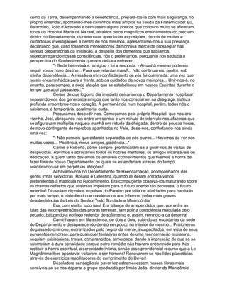 como da Terra, desempenhando a beneficência, prepará-los-ia com mais segurança, no
próprio entender, apontando-lhes caminhos mais amplos na senda da Fraternidade! Eu,
Belarmino, João d'Azevedo e bem assim alguns poucos que conosco muito se afinavam,
todos do Hospital Maria de Nazaré, atraídos pelos magníficos ensinamentos do preclaro
diretor do Departamento, durante suas apreciadas exposições, depois de muitas e
cuidadosas investigações a dentro de nós mesmos, apresentamo-nos à sua presença,
declarando que, caso fôssemos merecedores da honrosa mercê de prosseguir nas
sendas preparatórias da Iniciação, a despeito dos deméritos que sabíamos
sobrecarregando nossas consciências, nós o preferíamos, porquanto nos seduzia a
perspectiva do Conhecimento que nos deixara entrever.
              - Sede bem-vindos, amigos! - foi a resposta. - Amanhã mesmo podereis
seguir vosso novo destino... Para que retardar mais?... Não continuareis, porém, sob
minha dependência... A missão a mim confiada junto de vós foi culminada, uma vez que
sereis encaminhados para a frente, sob os cuidados de novos mentores... Unir-nos-á, no
entanto, para sempre, a doce afeição que se estabeleceu em nossos Espíritos durante o
tempo que aqui passastes...
              Certos de que logo no dia imediato deixaríamos o Departamento Hospitalar,
separando-nos dos generosos amigos que tanto nos consolaram na desgraça, tristeza
profunda ensombrou-nos o coração. A permanência num hospital, porém, todos nós o
sabíamos, é temporária, geralmente curta.
              Procuramos despedir-nos. Começamos pelo próprio Hospital, que nos era
vizinho. Joel, abraçando-nos entre um sorriso e um minuto de intervalo nos afazeres que
se afiguravam múltiplos naquela manhã em virtude da chegada, dentro de poucas horas,
de novo contingente de réprobos apanhados no Vale, disse-nos, confortando-nos ainda
uma vez:
              - Não penseis que estareis separados de nós outros... Havemos de ver-nos
muitas vezes... Paciência, meus amigos, paciência...
              Carlos e Roberto, como sempre, prontificaram-se a guiar-nos às visitas de
despedidas. Revimos e abraçamos todos os nobres mentores, os amigos incansáveis de
dedicação, a quem tanto devíamos os amáveis conhecimentos que tivemos a honra de
fazer fora do nosso Departamento, os quais se estenderiam através do tempo,
solidificando-se em perpétuas afeições!
              Achávamo-nos no Departamento de Reencarnação, acompanhados das
gentis Irmãs servidoras, Rosália e Celestina, quando ali deram entrada vários
pretendentes à matrícula no Recolhimento. Era compugente observá-los maturando sobre
os dramas nefastos que assim os impeliam para o futuro acerbo tão depressa, o futuro
redentor! Dir-se-iam réprobos expulsos do Paraíso por falta de afinidades para habitá-lo
por mais tempo, o triste êxodo de condenados aos infernos, pelas mais graves
desobediências às Leis do Senhor Todo Bondade e Misericórdia!
              Era, com efeito, tudo isso! Era falange de arrependidos que, por entre as
lutas das incompreensões das provas terrenas, iam polir a consciência maculada pelo
pecado, batizando-a no fogo redentor do sofrimento e, assim, remindo-a da desonra!
              Caminhavam em fila extensa, de dois a dois, subindo as escadarias da sede
do Departamento e desaparecendo dentro em pouco no interior do mesmo... Prisioneiros
do passado ominoso, escravizados pelo negror da mente, incapacitados, em vista de seus
pungentes remorsos, para quaisquer tentativas antes de uma reencarnação expiatória,
seguiam cabisbaixos, tristes, constrangidos, temerosos, dando a impressão de que só se
submetiam à dura penalidade porque outro remédio não haviam encontrado para lhes
restituir a honra espiritual, a serenidade íntima, senão esse providencial recurso que a Lei
Magnânima lhes apontava: voltarem a ser homens! Renovarem-se nas lides planetárias
através de exercícios reabilitadores do cumprimento do Dever!
              Desoladora sensação de pavor fez estremecessem nossas fibras mais
sensíveis ao se nos deparar o grupo conduzido por Irmão João, diretor do Manicômio!
 