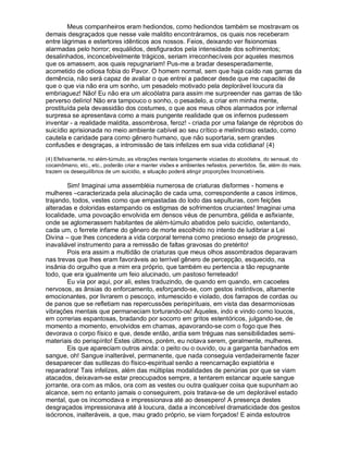 Meus companheiros eram hediondos, como hediondos também se mostravam os
demais desgraçados que nesse vale maldito encontráramos, os quais nos receberam
entre lágrimas e estertores idênticos aos nossos. Feios, deixando ver fisionomias
alarmadas pelo horror; esquálidos, desfigurados pela intensidade dos sofrimentos;
desalinhados, inconcebivelmente trágicos, seriam irreconhecíveis por aqueles mesmos
que os amassem, aos quais repugnariam! Pus-me a bradar desesperadamente,
acometido de odiosa fobia do Pavor. O homem normal, sem que haja caído nas garras da
demência, não será capaz de avaliar o que entrei a padecer desde que me capacitei de
que o que via não era um sonho, um pesadelo motivado pela deplorável loucura da
embriaguez! Não! Eu não era um alcoólatra para assim me surpreender nas garras de tão
perverso delírio! Não era tampouco o sonho, o pesadelo, a criar em minha mente,
prostituída pela devassidão dos costumes, o que aos meus olhos alarmados por infernal
surpresa se apresentava como a mais pungente realidade que os infernos pudessem
inventar - a realidade maldita, assombrosa, feroz! - criada por uma falange de réprobos do
suicídio aprisionada no meio ambiente cabível ao seu crítico e melindroso estado, como
cautela e caridade para como gênero humano, que não suportaria, sem grandes
confusões e desgraças, a intromissão de tais infelizes em sua vida cotidiana! (4)

(4) Efetivamente, no além-túmulo, as vibrações mentais longamente viciadas do alcoólatra, do sensual, do
cocainômano, etc., etc., poderão criar e manter visões e ambientes nefastos, pervertidos. Se, além do mais,
trazem os desequilíbrios de um suicídio, a situação poderá atingir proporções Inconcebíveis.

        Sim! Imaginai uma assembléia numerosa de criaturas disformes - homens e
mulheres –caracterizada pela alucinação de cada uma, correspondente a casos íntimos,
trajando, todos, vestes como que empastadas do lodo das sepulturas, com feições
alteradas e doloridas estampando os estigmas de sofrimentos cruciantes! Imaginai uma
localidade, uma povoação envolvida em densos véus de penumbra, gélida e asfixiante,
onde se aglomerassem habitantes de além-túmulo abatidos pelo suicídio, ostentando,
cada um, o ferrete infame do gênero de morte escolhido no intento de ludibriar a Lei
Divina – que lhes concedera a vida corporal terrena como precioso ensejo de progresso,
inavaliável instrumento para a remissão de faltas gravosas do pretérito!
        Pois era assim a multidão de criaturas que meus olhos assombrados deparavam
nas trevas que lhes eram favoráveis ao terrível gênero de percepção, esquecido, na
insânia do orgulho que a mim era próprio, que também eu pertencia a tão repugnante
todo, que era igualmente um feio alucinado, um pastoso ferreteado!
        Eu via por aqui, por ali, estes traduzindo, de quando em quando, em cacoetes
nervosos, as ânsias do enforcamento, esforçando-se, com gestos instintivos, altamente
emocionantes, por livrarem o pescoço, intumescido e violado, dos farrapos de cordas ou
de panos que se refletiam nas repercussões perispirituais, em vista das desarmoniosas
vibrações mentais que permaneciam torturando-os! Aqueles, indo e vindo como loucos,
em correrias espantosas, bradando por socorro em gritos estentóricos, julgando-se, de
momento a momento, envolvidos em chamas, apavorando-se com o fogo que lhes
devorava o corpo físico e que, desde então, ardia sem tréguas nas sensibilidades semi-
materiais do perispírito! Estes últimos, porém, eu notava serem, geralmente, mulheres.
        Eis que apareciam outros ainda: o peito ou o ouvido, ou a garganta banhados em
sangue, oh! Sangue inalterável, permanente, que nada conseguia verdadeiramente fazer
desaparecer das sutilezas do físico-espiritual senão a reencarnação expiatória e
reparadora! Tais infelizes, além das múltiplas modalidades de penúrias por que se viam
atacados, deixavam-se estar preocupados sempre, a tentarem estancar aquele sangue
jorrante, ora com as mãos, ora com as vestes ou outra qualquer coisa que supunham ao
alcance, sem no entanto jamais o conseguirem, pois tratava-se de um deplorável estado
mental, que os incomodava e impressionava até ao desespero! A presença destes
desgraçados impressionava até à loucura, dada a inconcebível dramaticidade dos gestos
isócronos, inalteráveis, a que, mau grado próprio, se viam forçados! E ainda estoutros
 