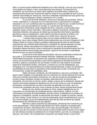 além, um jovem quase adolescente despertou-nos maior atenção, uma vez que ocupava
outra cátedra de mestre, e não o local reservado aos adjuntos. Formosíssimo de
semblante, de uma feitura por assim dizer angelical, seu perfil hebreu irradiava tão
impressionante doçura que suporíamos tratar-se antes de uma aparição de que os livros
orientais eram férteis em mencionar, não fora a realidade insofismável de tudo quanto nos
cercava. Ladeava Sóstenes à direita, ombreando com o ancião.
              A um sinal de Irmão Sóstenes, iniciou-se a chamada dos pacientes. Nossos
nomes, registrados no volumoso livro de matrícula onde os assináramos à chegada,
ressoavam, um a um, proferidos pela voz possante de um adjunto que, ao lado da tribuna
de honra, como que secretariava a reunião. E, ouvindo que nos chamavam,
respondíamos timidamente, quais colegiais bisonhos, enquanto a repercussão fazia
repetidos nossos nomes mais além, entre salas e galerias, levando-os, através das
alamedas distantes, dos parques da cidade que se estendia entre flores e pavilhões
grandiosos, para os perpetuarem, quem sabe? ecoando-os através do Infinito e da
Eternidade!... Todos presentes, levantou-se o diretor para o discurso de honra:
              - Iniciais neste momento fase nova em vossa existência de Espíritos
delituosos, meus caros amigos! Dentre tantos padecentes que convosco chegaram a esta
Colônia, fostes os únicos a atingir condições indispensáveis às lutas do aprendizado
espiritual que vos conferirá base sólida para a aquisição de valores pessoais nos dias
porvindouros. Sereis matriculados em nossas escolas, uma vez que apresentais o
necessário desenvolvimento moral e mental para a aquisição de esclarecimentos que vos
permitirão próxima reencarnação recuperadora, capaz de vos fornecer a reabilitação
decisiva do erro em que sucumbistes.
              Como de há muito deveis ter percebido, não sois condenados irremissíveis
aos quais a Lei Universal aplicaria medidas extremas, relegando-vos à eterna
inferioridade do presente, ao abandono das angústias inconsoláveis da atualidade, por
excluir-vos da harmonia apropriada a toda criatura originada do Sempiterno Amor! Ao
contrário, estamos a participar-vos que tendes o direito de muito esperar da bondade
paternal do Onipotente Criador, porquanto, a mesma Lei, por Ele estabelecida, que
infringistes com o ato desrespeitoso da revolta contraproducente, a todos vós facultará a
possibilidade de recomeçar a experiência interrompida pelo suicídio, fornecendo-vos,
honrosamente, ensejo de reabilitação certa.
              Nada conheceis, entretanto, da vida Espiritual e urge que a conheçais. Até
agora vossos estágios na erraticidade vêm-se verificando em zonas inferiores do Invisível
onde pouco tendes aproveitado moralmente, em vista da couraça de animalidade que
envolve vossas vibrações mentais chumbadas, particularmente, ao domínio das
sensações. Há cerca de um século, porém, chegou a época de se anteporem rigores aos
vossos continuados desatinos e despertar-vos do círculo vicioso em que vos deixastes
permanecer, encaminhando-vos para a alvorada da redenção com Jesus, que vos
conduzirá ao verdadeiro alvo que, como criaturas de Deus, deveis forçosamente atingir!
              Muitos de vós, doutos que fostes na Terra, lúcidas inteligências que se
impuseram na conceituação da sociedade terrena, desconheceis, todavia, os mais
rudimentares princípios de espiritualidade, levando mesmo a displicência ao extremo de
negá-los e combatê-los, quando os descobríeis exornando o caráter do próximo. Deveis,
por isso mesmo, iniciar conosco um curso de reeducação moral-mental-espiritual, que é o
que vos tem faltado, já que as predisposições para tão alto feito acudiram aos apelos
desesperados dos sofrimentos por que passais!
              Não fora o gesto audacioso de precipitação, afrontando leis invariáveis que
ainda desconheceis, e hoje estaríeis glorificados por vitória magnífica, laureados pelo
cumprimento do Dever, preparados para novos ciclos de aprendizagem. No entanto, o
suicídio, que não vos trouxe a morte, porque a morte é ficção neste Universo vivo e regido
por leis eternas oriundas da sabedoria de um Criador Eterno; que não vos concedeu nem
repouso, nem olvido, nem aniquilamento, porquanto não atingiu senão o corpo físico-
 