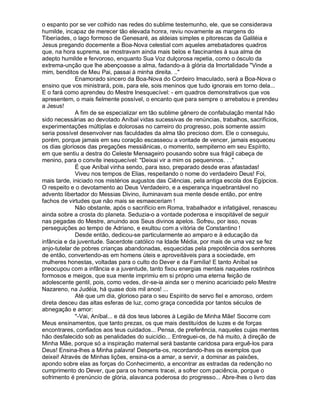 o espanto por se ver colhido nas redes do sublime testemunho, ele, que se considerava
humilde, incapaz de merecer tão elevada honra, reviu novamente as margens do
Tiberíades, o lago formoso de Genesaré, as aldeias simples e pitorescas da Galiléia e
Jesus pregando docemente a Boa-Nova celestial com aqueles arrebatadores quadros
que, na hora suprema, se mostravam ainda mais belos e fascinantes à sua alma de
adepto humilde e fervoroso, enquanto Sua Voz dulçorosa repetia, como o ósculo da
extrema-unção que lhe abençoasse a alma, fadando-a à glória da Imortalidade Vinde a
mim, benditos de Meu Pai, passai à minha direita. ..
              Enamorado sincero da Boa-Nova do Cordeiro Imaculado, será a Boa-Nova o
ensino que vos ministrará, pois, para ele, sois meninos que tudo ignorais em torno dela...
E o fará como aprendeu do Mestre Inesquecível: - em quadros demonstrativos que vos
apresentem, o mais fielmente possível, o encanto que para sempre o arrebatou e prendeu
a Jesus!
              A fim de se especializar em tão sublime gênero de confabulação mental hão
sido necessárias ao devotado Aníbal vidas sucessivas de renúncias, trabalhos, sacrifícios,
experimentações múltiplas e dolorosas no carreiro do progresso, pois somente assim
seria possível desenvolver nas faculdades da alma tão precioso dom. Ele o conseguiu,
porém, porque jamais em seu coração escasseou a vontade de vencer, jamais esqueceu
os dias gloriosos das pregações messiânicas, o momento, sempiterno em seu Espírito,
em que sentiu a destra do Celeste Mensageiro pousando sobre sua frágil cabeça de
menino, para o convite inesquecível: Deixai vir a mim os pequeninos. . .
              É que Aníbal vinha sendo, para isso, preparado desde eras afastadas!
              Viveu nos tempos de Elias, respeitando o nome do verdadeiro Deus! Foi,
mais tarde, iniciado nos mistérios augustos das Ciências, pela antiga escola dos Egípcios.
O respeito e o devotamento ao Deus Verdadeiro, e a esperança inquebrantável no
advento libertador do Messias Divino, iluminavam sua mente desde então, por entre
fachos de virtudes que não mais se esmaeceriam !
              Não obstante, após o sacrifício em Roma, trabalhador e infatigável, renasceu
ainda sobre a crosta do planeta. Seduzia-o a vontade poderosa e insopitável de seguir
nas pegadas do Mestre, anuindo aos Seus divinos apelos. Sofreu, por isso, novas
perseguições ao tempo de Adriano, e exultou com a vitória de Constantino !
              Desde então, dedicou-se particularmente ao amparo e à educação da
infância e da juventude. Sacerdote católico na Idade Média, por mais de uma vez se fez
anjo-tutelar de pobres crianças abandonadas, esquecidas pela prepotência dos senhores
de então, convertendo-as em homens úteis e aproveitáveis para a sociedade, em
mulheres honestas, voltadas para o culto do Dever e da Família! E tanto Aníbal se
preocupou com a infância e a juventude, tanto fixou energias mentais naqueles rostinhos
formosos e meigos, que sua mente imprimiu em si próprio uma eterna feição de
adolescente gentil, pois, como vedes, dir-se-ia ainda ser o menino acariciado pelo Mestre
Nazareno, na Judéia, há quase dois mil anos! ...
              Até que um dia, glorioso para o seu Espírito de servo fiel e amoroso, ordem
direta desceu das altas esferas de luz, como graça concedida por tantos séculos de
abnegação e amor:
              -Vai, Aníbal... e dá dos teus labores à Legião de Minha Mãe! Socorre com
Meus ensinamentos, que tanto prezas, os que mais destituídos de luzes e de forças
encontrares, confiados aos teus cuidados... Pensa, de preferência, naqueles cujas mentes
hão desfalecido sob as penalidades do suicídio... Entreguei-os, de há muito, à direção de
Minha Mãe, porque só a inspiração maternal será bastante caridosa para erguê-los para
Deus! Ensina-lhes a Minha palavra! Desperta-os, recordando-lhes os exemplos que
deixei! Através de Minhas lições, ensina-os a amar, a servir, a dominar as paixões,
apondo sobre elas as forças do Conhecimento, a encontrar as estradas da redenção no
cumprimento do Dever, que para os homens tracei, a sofrer com paciência, porque o
sofrimento é prenúncio de glória, alavanca poderosa do progresso... Abre-lhes o livro das
 
