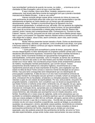 tuas recordações! Lembra-te de quando me ouvias, na Judéia . . . e ilumina-os com as
claridades do Meu Evangelho, pois é só isso o que lhes falta!...
              E aqui o tendes, meus caros filhos, modesto, pequenino como um
adolescente, mas tocado pela flama imortal da inspiração com que o prende a bondade
imarcescível do Mestre Excelso... A ele eu vos confio!
              Intensa comoção atingia nossas almas, extraindo do íntimo do nosso ser
reais sentimentos de admiração pelos três vultos que nos eram apresentados e que tão
estreitamente se ligariam ao nosso destino por um tempo que não poderíamos,
absolutamente, prever. Também a inconfundível figura do Nazareno nos fora
singularmente apresentada. A verdade era que, até então, Ele nos aparecia às cogitações
mais como sublimidade ideal, incompreensível à mente humana, do que personalidade
real, capaz de se tornar compreendida e imitada pelas demais criaturas. Nossos três
mestres, porém, haviam sido contemporâneos dEle. Conheceram-no. Ouviram-no falar.
Falaram, mesmo, com Ele, porquanto era de notar que esse Divino Mestre jamais negou
falar a quem o procurasse! Um daqueles mesmos mestres sentira a branda carícia de sua
mão afagar-lhe a cabeça. Jesus-Cristo, assim conhecido, assim visto, assim amado,
atraía nossas atenções.
              Muitos internos presentes haviam baixado a fronte. Outros se abandonavam
às lágrimas silenciosas, discretas, que desciam, como orvalhando suas almas, num grato
e fervoroso batismo! O silêncio continuou por alguns instantes, após o que Sóstenes
continuou, orientador e zeloso:
              - Como jamais será aconselhável a perda de tempo, porquanto, alguns
minutos desperdiçados no labor abendiçoado do progresso poderão carrear para o futuro
dissabores dificultosamente reparáveis, iniciaremos hoje mesmo medidas favoráveis a
vós outros. Sereis novamente divididos em agrupamentos homogêneos de dez
individualidades, continuando separadas, como no Hospital, as damas dos cavalheiros.
Somente no decorrer das aulas ou em dias fixados para reuniões recreativas, podereis
avistar-vos e trocar idéias. Isso acontecerá porque trazeis ainda arrastamentos penosos
da matéria, inquietações mentais perturbadoras, que convém educar. Vossos
pensamentos deverão habituar-se a disciplina higiênica, encaminhando-se o mais
rapidamente possível para as boas expressões do Espírito, para cogitações cujo alvo
estará na idéia de Deus! Fareis conosco o exercício mental de elevação do ser para o
Infinito; mas para tanto conseguirdes será indispensável que vos desobrigueis de
preocupações subalternas. A idéia de sexo é um dos mais incomodativos entraves às
conquistas mentais! As inclinações sexuais oprimem a vontade, turbam as energias da
alma, entorpecem-lhe as faculdades, arrastando-a a vibrações pesadas e inferiores, que
retardam a ação do vero estado de espiritualidade. Por isso, será prudente, enquanto não
progredis bastante, o isolamento, bom conselheiro que vos levará ao esquecimento de
que fostes homens e mulheres ainda ontem, lembrando-vos, em seguida, de que, agora,
vós vos deveis buscar de preferência com o amor espiritual, com o sentimento fraterno
imarcescível, inclinação divina, apropriada para os arrebatamentos do Espírito. Não
obstante, entidades já educadas nas reais afinidades da alma, e que animaram, na Terra,
corpos femininos, são indicadas para acompanhar-vos em missão educativa, como
familiar. Escolhidas em o nosso corpo de vigilantes, serão como preceptoras que vos
auxiliarão na verdadeira adaptação ao ambiente espiritual, que em verdade desconheceis,
visto que vossos estágios no Além têm-se verificado, até agora, apenas entre as camadas
inferiores do Invisível, o que não é a mesma coisa... Ouvirão elas as vossas confidências,
consolar-vos-ão com seus conselhos e experiências, quando as fadigas ou as possíveis
saudades vos ameaçarem o ânimo; atenderão vossos pedidos, transmitindo-os à diretoria
desta Mansão, e, assim agindo, manterão ao redor dos vossos corações os doces e
sacrossantos sentimentos da Família, impedindo que os olvideis por uma longa
separação, pois não podereis prescindir dos sentimentos de família, tal como na Terra
são eles experimentados, porque ainda muitas vezes reencarnareis nos seus cenários,
 