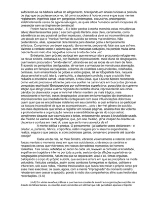 sufocando-se na bárbara asfixia do afogamento, bracejando em ânsias furiosas à procura
de algo que os pudesse socorrer, tal como sucedera à hora extrema e que suas mentes
registraram, ingerindo água em gorgolejos ininterruptos, exaustivos, prolongando
indefinidamente cenas de agonia selvagem, as quais olhos humanos seriam incapazes de
presenciar sem se tingirem de demência!
         Porém havia mais ainda!... E o leitor perdoe à minha memória estas minudências
talvez desinteressantes para o seu bom-gosto literário, mas úteis, certamente, como
advertência ao seu possível caráter impetuoso, chamado a viver as inconveniências de
um século em que o "morbus" terrível do suicídio se tornou mal endêmico. Não
pretendemos, aliás, apresentar obra literária para deleitar gosto e temperamento
artísticos. Cumprimos um dever sagrado, tão-somente, procurando falar aos que sofrem,
dizendo a verdade sobre o abismo que, com malvadas seduções, há perdido muita alma
descrente em meio dos desgostos comuns à vida de cada um!
         Entretanto, bem próximo ao local em que me encurralara procurando refugiar-me
da récua sinistra, destacava-se, por fealdade impressionante, meia dúzia de desgraçados
que haviam procurado o "olvido eterno", atirando-se sob as rodas de um trem de ferro.
Trazendo os perispíritos desfigurados, dir-se-iam a armadura de monstruosa aberração,
as vestes em farrapos esvoaçantes, cobertos de cicatrizes sanguinolentas, retalhadas,
confusas, num emaranhado de golpes e sobre golpes, tal se fotografada fora, naquela
placa sensível e sutil, isto é, o perispírito, a deplorável condição a que o suicídio lhes
reduzira o envoltório carnal - esse templo, ó meu Deus, que o Divino Mestre recomenda
como veículo precioso e eficiente para nos auxiliar na caminhada em busca das gloriosas
conquistas espirituais! Enlouquecidos por sofrimentos superlativos, possuídos da suprema
aflição que atingir possa a alma originada da centelha divina, representando aos olhos
pávidos do observador o que o Invisível inferior mantém de mais trágico, mais
emocionante e horrível, esses desgraçados uivavam em lamentações tão dramáticas e
impressionantes que imediatamente contagiavam com suas influenciações dolorosas
quem quer que se encontrasse indefenso em seu caminho, o qual entraria a co-participar
da loucura inconsolável de que se acompanhavam... pois o terrível gênero de suicídio,
dos mais deploráveis que temos a registrar em nossas páginas, abalara-lhes tão violenta
e profundamente a organização nervosa e sensibilidades gerais do corpo astral,
congêneres daquela que traumatizara a todas, entorpecendo, graças à brutalidade usada,
até mesmo os valores da inteligência, que, por isso mesmo, jazia incapaz de orientar-se,
dispersa e confusa em meio do caos que se formara ao redor de si!
              A mente edifica e produz. O pensamento - já bastante vezes declararam - é
criador, e, portanto, fabrica, corporifica, retém imagens por si mesmo engendradas,
realiza, segura o que passou e, com poderosas garras, conserva-o presente até quando
desejar!
              Cada um de nós, no Vale Sinistro, vibrando violentamente e retendo com as
forças mentais o momento atroz em que nos suicidamos, criávamos os cenários e
respectivas cenas que vivêramos em nossos derradeiros momentos de homens
terrestres. Tais cenas, refletidas ao redor de cada um, levavam a confusão à localidade,
espalhavam tragédia e inferno por toda a parte, seviciando de aflições superlativas os
desgraçados prisioneiros. Assim era que se deparavam, aqui e ali, forcas erguidas,
baloiçando o corpo do próprio suicida, que evocava a hora em que se precipitara na morte
voluntária. Veículos variados, assim como comboios fumegantes e rápidos, colhiam e
trituravam, sob suas rodas, míseros tresloucados que buscaram matar o próprio corpo por
esse meio execrável, os quais, agora, com a mente "impregnada" do momento sinistro,
retratavam sem cessar o episódio, pondo à visão dos companheiros afins suas hediondas
recordações. (4-A)

        (4-A) Em várias sessões práticas a que tivemos ocasião de assistir em organizações espíritas do
Estado de Minas Gerais, os videntes eram concordes em afirmar que não percebiam apenas o Espírito
 