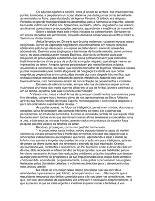Os adjuntos ligaram à cadeira, onde já Aníbal se sentara, fios imperceptíveis,
porém, luminosos, e prepararam um como diadema que distinguimos como semelhante
ao entrevisto na Torre, para elucidação de Agenor Penalva. O silêncio era religioso.
Percebia-se grande homogeneidade na assembléia, pois a harmonia se impunha, criando
bem-estar indefinível a todos nós. Sofredores, excitados, aflitos, angustiados que éramos,
aquietamos queixumes e preocupações pessoais, aguardando a seqüência do momento!
              Sobre o tablado mais seis irmãos iniciados se apresentaram. Sentaram-se
em coxins dispostos em semicírculo, enquanto Aníbal se conservava ao centro e Pedro e
Salústio se distanciavam.
              Aníbal levantou-se. Dir-se-ia que ósculos maternais rociassem nossas almas
caliginosas. Surtos de esperança segredaram misteriosamente em nossos corações
obliterados pelo longo desespero, e suspiros se distenderam, aliviando opressões
abomináveis. Ouvimos sons longínquos e harmonias de tocante melodia, como um hino
sacro, os quais predispuseram nossos Espíritos, alijando do ambiente quaisquer
resquícios de preocupações subalternas que ainda permanecessem pela atmosfera.
Instintivamente nos vimos presa de profundo e singular respeito, que atingia mesmo as
impressões do temor. Arrepios ignotos perpassavam por nossa fibratura psíquica,
aquecendo-a docemente, ao passo que estranho borbulhar de lágrimas refrescava nossas
pupilas requeimadas pelo pranto afogueado da desgraça! Evidente era que ondas
magnéticas preparativas eram conduzidas através dos sons daquele hino mirífico, que
unificava nossas mentes aos embalos de acordes irresistíveis, fazendo-nos vibrar
favoravelmente, num harmonioso estado de concentração de pensamentos e vontades.
              Em meio de silêncio tumular, em que não nos distraíamos sequer com os
incômodos provindos dos males que nos afetavam, a voz de Aníbal, grave e carinhosa a
um só tempo, espalhou pela sala o convite enternecedor:
         - Vamos orar, meus irmãos! Antes de quaisquer cometimentos que tentemos para
fins elevados, cumpre-nos o honroso dever de nos apresentarmos ao Deus Altíssimo
através das forças mentais do nosso Espírito, homenageando-o com nossos respeitos e
para nós solicitando suas bênçãos divinas...
              As pupilas acesas, no fulgor da inteligência, penetraram o íntimo dos nossos
corações, tal se levantassem das sombras interiores do nosso ser o acervo dos
pensamentos, no intuito de iluminá-los. Tivemos a impressão perfeita de que aquele olhar
faiscante eram tochas vivas que alumiavam nossas almas temerosas e combalidas, uma
a uma, e baixamos as míseras frontes, amedrontados em presença da superior força
psíquica que nos visitava os refolhos da alma!
              Bondoso, prosseguiu, como num prelúdio harmonioso:
              - A prece, meus caros irmãos, será o vigoroso baluarte capaz de manter
serenos os vossos pensamentos à frente das tormentas oriundas das experiências e
renovações indispensáveis ao progresso que fareis. Aprendendo a alçar a mente ao
Infinito, nas suaves e singelas expressões de uma oração sincera e inteligente, estareis
de posse da chave áurea que vos levantará o segredo da boa inspiração. Orando,
apresentando-vos, confiantes e respeitosos, ao Pai Supremo, como é dever de cada um
de nós, dEle recebereis o influxo bendito de forças ignotas, que vos habilitarão para o
heroísmo necessário às lutas das realizações cotidianas, próprias daqueles que desejam
avançar pelo caminho do progresso e da luz! Impulsionados pela oração bem sentida e
compreendida, aprendereis, progressivamente, a mergulhar o pensamento nas regiões
festejadas pelas claridades celestes, e voltareis esclarecidos para o desempenho das
mais árduas tarefas!
              No intuito de vos iniciar nesse roteiro proveitoso que vos convido a
estenderdes o pensamento pelo Infinito, acompanhando o meu... Não importa que a
rescaldante lembrança dos delitos cometidos para trás vos pese nas consciências, nem
que, por isso, dificuldades de expansões vos entravem o necessário desprendimento. O
que é preciso, o que se torna urgente e inadiável é querer iniciar a tentativa, é vos
 
