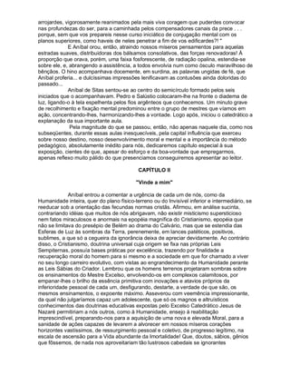 arrojardes, vigorosamente reanimados pela mais viva coragem que puderdes convocar
nas profundezas do ser, para a caminhada pelos compensadores canais da prece . . .
porque, sem que vos prepareis nesse curso iniciático de conjugação mental com os
planos superiores, como haveis de neles penetrar a fim de vos edificardes?! 
             E Aníbal orou, então, atraindo nossos míseros pensamentos para aquelas
estradas suaves, distribuidoras dos bálsamos consolativos, das forças renovadoras! À
proporção que orava, porém, uma faixa fosforescente, de radiação opalina, estendia-se
sobre ele, e, abrangendo a assistência, a todos envolvia num como ósculo maravilhoso de
bênçãos. O hino acompanhava docemente, em surdina, as palavras ungidas de fé, que
Aníbal proferia... e dulcíssimas impressões lenificavam as contusões ainda doloridas do
passado...
             Aníbal de Sitas sentou-se ao centro do semicírculo formado pelos seis
iniciados que o acompanhavam. Pedro e Salústio colocaram-lhe na fronte o diadema de
luz, ligando-o à tela espelhenta pelos fios argênteos que conhecemos. Um minuto grave
de recolhimento e fixação mental predominou entre o grupo de mestres que víamos em
ação, concentrando-lhes, harmonizando-lhes a vontade. Logo após, iniciou o catedrático a
explanação da sua importante aula.
              Pela magnitude do que se passou, então, não apenas naquele dia, como nos
subseqüentes, durante essas aulas inesquecíveis, pela capital influência que exerceu
sobre nosso destino, nosso desenvolvimento moral e mental e a importância do método
pedagógico, absolutamente inédito para nós, dedicaremos capítulo especial à sua
exposição, cientes de que, apesar do esforço e da boa-vontade que empregarmos,
apenas reflexo muito pálido do que presenciamos conseguiremos apresentar ao leitor.

                                           CAPÍTULO II

                                          Vinde a mim

             Aníbal entrou a comentar a urgência de cada um de nós, como da
Humanidade inteira, quer do plano físico-terreno ou do Invisível inferior e intermediário, se
reeducar sob a orientação das fecundas normas cristãs. Afirmou, em análise sucinta,
contrariando idéias que muitos de nós abrigavam, não existir misticismo supersticioso
nem fatos miraculosos e anormais na epopéia magnífica do Cristianismo, epopéia que
não se limitava do presépio de Belém ao drama do Calvário, mas que se estendia das
Esferas de Luz às sombras da Terra, perenemente, em lances patéticos, positivos,
sublimes, a que só a cegueira da ignorância deixa de apreciar devidamente. Ao contrário
disso, o Cristianismo, doutrina universal cuja origem se fixa nas próprias Leis
Sempiternas, possuía bases práticas por excelência, trazendo por finalidade a
recuperação moral do homem para si mesmo e a sociedade em que for chamado a viver
no seu longo carreiro evolutivo, com vistas ao engrandecimento da Humanidade perante
as Leis Sábias do Criador. Lembrou que os homens terrenos projetaram sombras sobre
os ensinamentos do Mestre Excelso, envolvendo-os em complexos calamitosos, por
empanar-lhes o brilho da essência primitiva com inovações e atavios próprios da
inferioridade pessoal de cada um, desfigurando, destarte, a verdade de que são, os
mesmos ensinamentos, o expoente máximo. Asseverou com veemência impressionante,
da qual não julgaríamos capaz um adolescente, que só os magnos e altruísticos
conhecimentos das doutrinas educativas expostas pelo Excelso Catedrático Jesus de
Nazaré permitiriam a nós outros, como à Humanidade, ensejo à reabilitação
imprescindível, preparando-nos para a aquisição de uma nova e elevada Moral, para a
sanidade de ações capazes de levarem a alvorecer em nossos míseros corações
horizontes vastíssimos, de ressurgimento pessoal e coletivo, de progresso legítimo, na
escala de ascensão para a Vida abundante da Imortalidade! Que, doutos, sábios, gênios
que fôssemos, de nada nos aproveitariam tão lustrosos cabedais se ignorantes
 