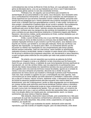 continuássemos das normas da Moral do Cristo de Deus, em cuja aplicação reside a
glória da felicidade eterna, uma vez que Sabedoria sem Amor e sem Fraternidade tem
suas factícias glórias apenas no seio das sociedades terrenas...
              Participou-nos, em seguida, que sua primeira aula consistiria na
apresentação de sua personalidade a nós outros, seus discípulos. Que necessário seria
que o conhecêssemos intimamente, a fim de que seus exemplos nos estimulassem na
senda espinhosa em que seríamos chamados a solver vultosos débitos, porquanto será
sempre de boa pedagogia que o mentor apresente seus próprios exemplos aos alunos, a
quem inicie, e também para que aprendêssemos a amá-lo, a nele confiar, tornando-nos
seus amigos, considerando-o bastante digno de ser ouvido e acatado. Que pudéssemos,
em primeira análise, observar nele próprio os efeitos imarcescíveis de um caráter
reedificado pelo amor do Bom Pastor, redimido através dos preceitos que deveríamos, por
nossa vez, conhecer para nos reerguermos das sombras da impiedade em que jazíamos,
pois a verdade era que desconhecíamos totalmente o Cristianismo legado pelo Mestre
Nazareno, não éramos cristãos, senão adversários do Cristo, ovelhas rebeladas que, em
verdade, não conheciam o seu Pastor!
              Então, o jovem Aníbal contou-nos a sua vida! Não apenas a existência última,
testemunhada em terras da Itália durante os ominosos dias da Idade Média, mas as
variadas migrações terrenas no giro evolutivo que lhe fora próprio, seus deslizes como
Espírito em marcha, que também é, as lutas pela redenção, frente aos sacrifícios e às
lágrimas das reparações, os impulsos para o Bem, os incansáveis labores que lhe
trouxeram os méritos nas inspirações do vero arrependimento pelo tempo perdido,
labores sempre crescentes, cada vez mais árduos, assim também os aprendizados
realizados durante a erraticidade, tarefas e missões no plano Astral como no Material, a
fim de provar a eficiência dos progressos adquiridos, seu devotamento a Jesus Nazareno,
a quem se ligara pelas ardências de uma paixão que nada mais poderia ensombrar ou
arrefecer!
              No entanto, era com assombro que ouvíamos as palavras de Aníbal
traduzidas em imagens e cenas a se refletirem na tela miraculosa que lhe ficava junto.
Assim foi que, enquanto falava, a realidade de suas transmigrações terrenas espirituais se
reproduziam, ali, com tão verídica nitidez, que nos julgaríamos co-participantes seus
através das idades ressuscitadas dos repositórios secretos dos seus pensamentos, pois
alta sugestão sobre nós exercida dominava nossas faculdades, ligando-as à vontade do
mentor e dos seus cômpares ali presentes, elevando-nos a olvidar de que não
passávamos de meros alunos que recebiam a introdução à primeira aula! Positivamente
mais real, mais completo e sugestivo do que o cinematógrafo dos dias vigentes, mais
convincente que as cenas teatrais que tanto absorvem e arrebatam o observador, porque
era a vida em si mesma, natural, humana, realmente vivida, o retrospecto do pensamento
de Aníbal foi passando gradativamente pela tela enquanto nem mesmo desta nos
lembrávamos, pois não a distinguíamos, senão os fatos empolgantes que se decalcariam
em nossas mentes quais estímulos para futuras tentativas! Quando cessou o dramático
desfile, o belo instrutor adolescente surgia ao nosso entendimento como um ser amado
de quem nunca mais nos desejaríamos apartar. Fora, por assim dizer, um consórcio de
nossas almas com a sua, o que se verificara através das exposições feitas, porquanto, a
mais viva atração afetiva nos impelia para ele, correspondendo, assim, os nossos
sentimentos aos seus nobres e fraternos desejos.
              Não obstante, observando nossa confusão, pois surpreendia-nos o fato para
a explicação do qual não trouxéramos conhecimentos suficientes no acervo dos cabedais
intelectuais até então adquiridos, falou ainda o lente, suspendendo, em seguida, os
trabalhos, por aquele dia:
              - As cenas a que acabastes de assistir, deslizando sobre esta tela
reprodutiva, que não é senão um espelho singular, para vós desconhecido, onde deixei
 
