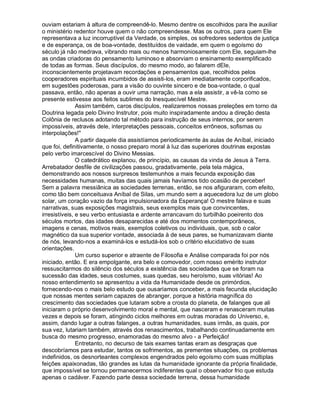 ouviam estariam à altura de compreendê-lo. Mesmo dentre os escolhidos para lhe auxiliar
o ministério redentor houve quem o não compreendesse. Mas os outros, para quem Ele
representava a luz incorruptível da Verdade, os simples, os sofredores sedentos de justiça
e de esperança, os de boa-vontade, destituídos de vaidade, em quem o egoísmo do
século já não medrava, vibrando mais ou menos harmoniosamente com Ele, seguiam-lhe
as ondas criadoras do pensamento luminoso e absorviam o ensinamento exemplificado
de todas as formas. Seus discípulos, do mesmo modo, ao falarem dEle,
inconscientemente projetavam recordações e pensamentos que, recolhidos pelos
cooperadores espirituais incumbidos de assisti-los, eram imediatamente corporificados,
em sugestões poderosas, para a visão do ouvinte sincero e de boa-vontade, o qual
passava, então, não apenas a ouvir uma narração, mas a ela assistir, a vê-la como se
presente estivesse aos feitos sublimes do Inesquecível Mestre.
               Assim também, caros discípulos, realizaremos nossas preleções em torno da
Doutrina legada pelo Divino Instrutor, pois muito inspiradamente andou a direção desta
Colônia de reclusos adotando tal método para instrução de seus internos, por serem
impossíveis, através dele, interpretações pessoais, conceitos errôneos, sofismas ou
interpolações!
               A partir daquele dia assistíamos periodicamente às aulas de Aníbal, iniciado
que foi, definitivamente, o nosso preparo moral à luz das superiores doutrinas expostas
pelo verbo imarcescível do Divino Messias.
               O catedrático explanou, de princípio, as causas da vinda de Jesus à Terra.
Arrebatador desfile de civilizações passou, gradativamente, pela tela mágica,
demonstrando aos nossos surpresos testemunhos a mais fecunda exposição das
necessidades humanas, muitas das quais jamais havíamos tido ocasião de perceber!
Sem a palavra messiânica as sociedades terrenas, então, se nos afiguraram, com efeito,
como tão bem conceituava Aníbal de Silas, um mundo sem a aquecedora luz de um globo
solar, um coração vazio da força impulsionadora da Esperança! O mestre falava e suas
narrativas, suas exposições magistrais, seus exemplos mais que convincentes,
irresistíveis, e seu verbo entusiasta e ardente arrancavam do turbilhão poeirento dos
séculos mortos, das idades desaparecidas e até dos momentos contemporâneos,
imagens e cenas, motivos reais, exemplos coletivos ou individuais, que, sob o calor
magnético da sua superior vontade, associada à de seus pares, se humanizavam diante
de nós, levando-nos a examiná-los e estudá-los sob o critério elucidativo de suas
orientações.
               Um curso superior e atraente de Filosofia e Análise comparada foi por nós
iniciado, então. E era empolgante, era belo e comovedor, com nosso emérito instrutor
ressuscitarmos do silêncio dos séculos a existência das sociedades que se foram na
sucessão das idades, seus costumes, suas quedas, seu heroísmo, suas vitórias! Ao
nosso entendimento se apresentou a vida da Humanidade desde os primórdios,
fornecendo-nos o mais belo estudo que ousaríamos conceber, a mais fecunda elucidação
que nossas mentes seriam capazes de abranger, porque a história magnífica do
crescimento das sociedades que lutaram sobre a crosta do planeta, de falanges que ali
iniciaram o próprio desenvolvimento moral e mental, que nasceram e renasceram muitas
vezes e depois se foram, atingindo ciclos melhores em outras moradas do Universo, e,
assim, dando lugar a outras falanges, a outras humanidades, suas irmãs, as quais, por
sua vez, lutariam também, através dos renascimentos, trabalhando continuadamente em
busca do mesmo progresso, enamoradas do mesmo alvo - a Perfeição!
               Entretanto, no decurso de tais exames tantas eram as desgraças que
descobríamos para estudar, tantos os sofrimentos, as prementes situações, os problemas
indefinidos, os desnorteantes complexos engendrados pelo egoísmo com suas múltiplas
feições apaixonadas, tão grandes as lutas da humanidade ignorante da própria finalidade,
que impossível se tornou permanecermos indiferentes qual o observador frio que estuda
apenas o cadáver. Fazendo parte dessa sociedade terrena, dessa humanidade
 