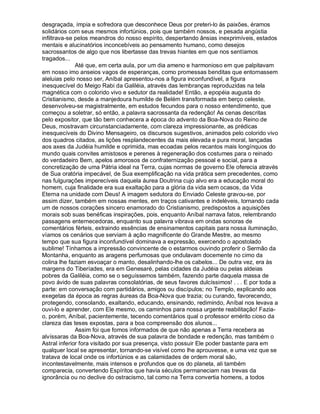 desgraçada, ímpia e sofredora que desconhece Deus por preteri-lo às paixões, éramos
solidários com seus mesmos infortúnios, pois que também nossos, e pesada angústia
infiltrava-se pelos meandros do nosso espírito, despertando ânsias inexprimíveis, estados
mentais e alucinatórios inconcebíveis ao pensamento humano, como desejos
sacrossantos de algo que nos libertasse das trevas hiantes em que nos sentíamos
tragados...
              Até que, em certa aula, por um dia ameno e harmonioso em que palpitavam
em nosso imo anseios vagos de esperanças, como promessas benditas que entornassem
aleluias pelo nosso ser, Aníbal apresentou-nos a figura inconfundível, a figura
inesquecível do Meigo Rabi da Galiléia, através das lembranças reproduzidas na tela
magnética com o colorido vivo e sedutor da realidade! Então, a epopéia augusta do
Cristianismo, desde a manjedoura humilde de Belém transformada em berço celeste,
desenvolveu-se magistralmente, em estudos fecundos para o nosso entendimento, que
começou a soletrar, só então, a palavra sacrossanta da redenção! As cenas descritas
pelo expositor, que tão bem conhecera a época do advento da Boa-Nova do Reino de
Deus, mostravam circunstanciadamente, com clareza impressionante, as prédicas
inesquecíveis do Divino Mensageiro, os discursos sugestivos, animados pelo colorido vivo
dos quadros citados, as lições resplandecentes da mais elevada e pura moral, lançadas
aos axes da Judéia humilde e oprimida, mas ecoadas pelos recantos mais longínquos do
mundo quais convites amistosos e perenes à regeneração dos costumes para o reinado
do verdadeiro Bem, apelos amorosos de confraternização pessoal e social, para a
concretização de uma Pátria ideal na Terra, cujas normas de governo Ele oferecia através
de Sua oratória impecável, de Sua exemplificação na vida prática sem precedentes, como
nas fulgurações imperecíveis daquela áurea Doutrina cujo alvo era a educação moral do
homem, cuja finalidade era sua exaltação para a glória da vida sem ocasos, da Vida
Eterna na unidade com Deus! A imagem sedutora do Enviado Celeste gravou-se, por
assim dizer, também em nossas mentes, em traços cativantes e indeléveis, tornando cada
um de nossos corações sincero enamorado do Cristianismo, predispostos a aquisições
morais sob suas benéficas inspirações, pois, enquanto Aníbal narrava fatos, relembrando
passagens enternecedoras, enquanto sua palavra vibrava em ondas sonoras de
comentários férteis, extraindo essências de ensinamentos capitais para nossa iluminação,
víamos os cenários que serviam à ação magnificente do Grande Mestre, ao mesmo
tempo que sua figura inconfundível dominava a expressão, exercendo o apostolado
sublime! Tínhamos a impressão convincente de o estarmos ouvindo proferir o Sermão da
Montanha, enquanto as aragens perfumosas que ondulavam docemente no cimo da
colina lhe faziam esvoaçar o manto, desalinhando-lhe os cabelos... De outra vez, era às
margens do Tiberíades, era em Genesaré, pelas cidades da Judéia ou pelas aldeias
pobres da Galiléia, como se o seguíssemos também, fazendo parte daquela massa de
povo ávido de suas palavras consolatórias, de seus favores dulcíssimos! . . . E por toda a
parte: em conversação com partidários, amigos ou discípulos; no Templo, explicando aos
exegetas da época as regras áureas da Boa-Nova que trazia; ou curando, favorecendo,
protegendo, consolando, exaltando, educando, ensinando, redimindo, Aníbal nos levava a
ouvi-lo e aprender, com Ele mesmo, os caminhos para nossa urgente reabilitação! Fazia-
o, porém, Aníbal, pacientemente, tecendo comentários qual o professor emérito cioso da
clareza das teses expostas, para a boa compreensão dos alunos...
              Assim foi que fomos informados de que não apenas a Terra recebera as
alvíssaras da Boa-Nova, através de sua palavra de bondade e redenção, mas também o
Astral inferior fora visitado por sua presença, visto possuir Ele poder bastante para em
qualquer local se apresentar, tornando-se visível como lhe aprouvesse, e uma vez que se
tratava de local onde os infortúnios e as calamidades de ordem moral são,
incontestavelmente, mais intensos e profundos que os do planeta, ali também
comparecia, convertendo Espíritos que havia séculos permaneciam nas trevas da
ignorância ou no declive do ostracismo, tal como na Terra convertia homens, a todos
 