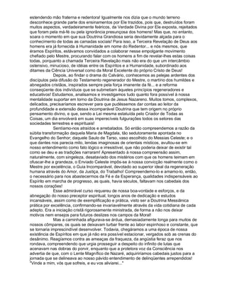 estendendo mão fraterna e redentora! Igualmente nos dizia que o mundo terreno
desconhece grande parte dos ensinamentos por Ele trazidos, pois que, destruídos foram
muitos aspectos, verdadeiramente feéricos, da Verdade Divina por Ele exposta, rejeitados
que foram pela má-fé ou pela ignorância presunçosa dos homens! Mas que, no entanto,
soara o momento em que sua Doutrina Grandiosa seria devidamente alçada para o
conhecimento de todas as camadas sociais! Para isso, a Terceira Revelação de Deus aos
homens era já fornecida à Humanidade em nome do Redentor... e nós mesmos, que
éramos Espíritos, estávamos convidados a colaborar nesse empolgante movimento
chefiado pelo Mestre, procurando falar com os homens a fim de revelar-lhes estas coisas
todas, porquanto a chamada Terceira Revelação mais não era do que um intercâmbio
ostensivo, minucioso, de idéias entre os Espíritos e a Humanidade, subordinado aos
ditames da Ciência Universal como da Moral Excelente do próprio Cristo de Deus!
             Depois, ao findar o drama do Calvário, conhecemos as pelejas ardentes dos
discípulos pela difusão do Testamento regenerador do Mestre, o martírio dos humildes e
abnegados cristãos, inspirados sempre pela força imanente da fé... e a reforma
conseqüente dos indivíduos que se submetiam àqueles princípios regeneradores e
educativos! Estudamos, analisamos e investigamos tudo quanto fora possível à nossa
mentalidade suportar em torno da Doutrina de Jesus Nazareno. Muitos tomos, complexos,
delicados, precisaríamos escrever para que pudéssemos dar contas ao leitor da
profundidade e extensão dessa incomparável Doutrina que tem origem no próprio
pensamento divino, e que, sendo a Lei mesma estatuída pelo Criador de Todas as
Coisas, um dia envolverá em suas imperecíveis fulgurações todos os setores das
sociedades terrestres e espirituais!
             Sentíamo-nos atraídos e arrebatados. Só então compreendemos a razão da
súbita transformação daquela Maria de Magdala, tão sedutoramente apontada no
Evangelho do Senhor; daquele Saulo de Tarso, vaso escolhido do Messias Celeste; e o
que dantes nos parecia mito, lendas imaginosas de orientais místicos, avultou-se em
nosso entendimento como fato lógico e irresistível, que não poderia deixar de existir tal
como se deu e as tradições narraram! Apresentado à nossa compreensão assim,
naturalmente, com singeleza, desataviado dos mistérios com que os homens teimam em
ofuscar-lhe a grandeza, o Enviado Celeste impôs-se à nossa convicção realmente como o
Mestre por excelência, o Guia Incomparável, devotado ao superior ideal da regeneração
humana através do Amor, da Justiça, do Trabalho! Compreendemo-lo e amamo-lo, então,
o necessário para nos abastecermos da Fé e da Esperança, qualidades indispensáveis ao
Espírito em marcha de progresso, as quais, havia séculos, faltavam nos cabedais dos
nossos corações!
             Esse admirável curso requereu de nossa boa-vontade e esforços, e da
abnegação do nosso preceptor espiritual, longos anos de dedicação e estudos
incansáveis, assim como de exemplificação e prática, visto ser a Doutrina Messiânica
prática por excelência, confirmando-se invariavelmente através da vida cotidiana de cada
adepto. Era a iniciação cristã rigorosamente ministrada, de forma a não nos deixar
motivos nem ensejos para futuros deslizes nos campos da Moral!
             Mas a caminhada afigurava-se árdua, demasiadamente longa para muitos de
nossos cômpares, os quais se deixavam turbar frente ao labor espinhoso e constante, que
se tornaria imprescindível desenvolver. Todavia, chegáramos a uma época de nossa
existência de Espíritos em que já não era possível estacionar, vergados sob as crenas do
desânimo. Reagíamos contra as ameaças da fraqueza, da angústia feraz que nos
rondava, compreendendo que urgia prosseguir a despeito do infinito de lutas que
acenavam nas dobras do porvir, enquanto que a protetora voz da Consciência nos
advertia de que, com o Lente Magnífico de Nazaré, adquiriríamos cabedais justos para a
jornada que se delineava ao nosso pávido entendimento de delinqüentes arrependidos!
Vinde a mim, vós que sofreis, e eu vos aliviarei...
 
