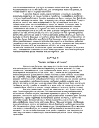 tivéramos conhecimento de que algum aprendiz ou interno recusasse agradecer ao
Nazareno Mestre ou à sua Mãe boníssima, por entre lágrimas de sincera gratidão, as
mercês recebidas do seu inapreciável amparo!
             A blandícia daquela oração, cuja simplicidade só igualava à sua própria
excelsitude, despertava em nossas mentes as mais ternas recordações da existência: -
revíamos, levados pelo império de gratas sugestões, os doces, saudosos dias da infância,
os vultos carinhosos de nossas mães - ensinando-nos a mimosa saudação do Arcanjo à
Virgem de Nazaré, e as palavras inolvidáveis de Gabriel, ungidas de veneração e
respeito, repercutiam nas profundidades do nosso eu tocadas do saudoso sabor do
desvelo materno que, na vida planetária, jamais soubemos devidamente considerar.
Chorávamos! E saudades mui pungentes da Família e do berço natal, do lar que
havíamos menosprezado e enlutado, dos entes queridos e amigos que feríramos com a
deserção da vida, entornavam-se pelo nosso ser, predispondo-nos a grandes pesares
sentimentais, como novas fases de remorsos dolorosos. Então orávamos, ali mesmo na
quietude envolvente do parque ou recolhidos a local determinado, orávamos sentindo em
cada dia o ósculo de benéfico reconforto vivificando nossas almas, tal se misericordiosos
bálsamos refrescassem nossas consciências das excessivas ardências que se haviam
rasgado em nosso ser pelas garras infames do suicídio que nos deprimira e desgraçara à
frente de nós mesmos! E, de envolta com o refrigério, eis que se avolumava a
necessidade imperiosa de nos tornarmos dignos dessa misericórdia que nos amparava
tanto - a necessidade dos testemunhos que a Deus provassem nosso imenso pesar por
nos reconhecermos graves infratores de suas Magníficas Leis!


                                         CAPÍTULO III

                              Homem, conhece-te a ti mesmo

              Outros cursos fazíamos, não menos importantes para a nossa reeducação,
alternadamente com o da Moral estatuída pelo insigne Mestre Nazareno. Um deles
prendia-se à Ciência Universal, cujos rudimentos nos deram, então, a conhecer - dois
anos depois de iniciados no curso de Moral Cristã -, através de estudos profundos,
análises tão penosas quão sublimes! E nestas mesmas análises entrava a necessidade
de estudarmos a nós próprios, aprendendo a nos conhecermos intimamente! Exames
pessoais melindrosos eram efetuados com minúcias aterrorizantes para o nosso orgulho e
para a nossa vaidade, paixões daninhas que nos haviam ajudado na queda para o
abismo, ao mesmo tempo que, sendo as aulas mistas, adquiríamos o duplo ensinamento
de dissecar também o caráter, a consciência, a alma, enfim, de nossos pares, como de
nossas irmãs de infortúnio, o que nos conferia valioso conhecimento da alma humana!
              Era lente dessa cadeira magnífica o venerando educador Epaminondas de
Vigo, Espírito cuja rigidez de costumes, virtudes inatacáveis e energia inquebrantável,
infundiam-nos mais que respeito, verdadeira impressão de pavor! Em sua presença
sentíamos, desnudados dos disfarces de quaisquer atenuantes inventadas pelos sofismas
conciliatórios, o peso vergonhoso da inferioridade que nos assinalava, o opróbrio da
incômoda situação de responsáveis por delitos degradantes, pois dominava as
potencialidades da nossa mente a convicção de que não passávamos de rebeldes cuja
insensatez obrigava obreiros abnegados do Mundo Espiritual a sacrifícios permanentes
afim de conseguirem elevar-nos das trevas em que nos precipitáramos. Ora, a vergonha
que açoitava nossos Espíritos em presença de Epaminondas era um suplício, novo e
inesperado, de natureza absolutamente moral, porém, superlativa, que se apresentava
nesta segunda fase da nossa situação de suicidas em preparo de futuras realizações
reparadoras.
 
