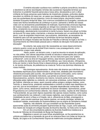 O emérito educador auxiliava-nos a esfolhar a própria consciência, levando-a
a desdobrar-se até às recordações remotas das sucessivas migrações terrenas que
tivéramos no pretérito! Quando perscrutava nossa alma, devassando-a com o olhar
cintilante de forças psíquicas quais baterias de irresistíveis energias, profundos abalos
sacudiam os refolhos do nosso ser, ao passo que desejos aflitivos de fuga precipitada,
que nos acobertasse de sua presença, como da nossa própria, alucinavam nossos
sentidos! Enquanto Aníbal de Silas, com a ternura consolatória do Evangelho, acendia em
nosso seio fachos beneficentes de confiança no porvir, clareando o âmbito de nossas
vidas com as alvissareiras possibilidades de redenção, Epaminondas arrancava lágrimas
de nossos corações, renovava angústias ao obrigar-nos a estudos no imenso livro da
Alma, arrastando-nos a estados de sofrimentos cuja intensidade e aterradora
complexidade, absolutamente inconcebível à mente humana, faziam-nos atingir os limites
da loucura! Por essa razão o temíamos, e éramos dominados por um sentimento forte de
pavor, a par de angústias irreprimíveis, que subíamos, diariamente, as escadarias da
Academia para com ele aprendermos os primórdios da terrível disciplina exigida
igualmente de antigos iniciados das Escolas de Filosofia e Ciências do Egito e da Índia: o
reconhecimento da inferioridade pessoal para o método da elevação moral pela auto-
educação!
              No entanto, tais aulas eram tão necessárias ao nosso desenvolvimento
psíquico quanto o eram as de Aníbal! Eram mesmo o seu prosseguimento, como
passaremos a expor mais adiante.
               Havia, porém, um terceiro curso, o qual se resumia no ensaio da aplicação,
na vida prática, dos valores adquiridos durante os estudos e observações dos cursos
anteriormente mencionados. Em vez, porém, de nos instruírem para uma prática
profissional, como se diria em linguagem terrena, esse terceiro aprendizado, orientado
para a prática da observância das Leis da Providência, que, havia séculos, infringíamos,
tinha por mentor o lente Souria-Omar e desenvolvia-se, geralmente, fora do santuário, isto
é, do recinto da Escola, de preferência na crosta da Terra e nos domínios inferiores do
nosso Instituto.
              Aos domingos repousávamos. Ainda mais não éramos que indivíduos cujas
faculdades espirituais pouco desenvolvidas e, ainda mais, abaladas pelo traumatismo
vibratorial provocado pelo suicídio, não permitiam labores continuados, como víamos
exercerem nossos devotados instrutores, que jamais se achavam ociosos.
Descansávamos, portanto, divertíamo-nos mesmo, tomando parte em reuniões fraternas
efetuadas pelas vigilantes ou visitando, em caravanas amistosas, outros Departamentos
da Colônia, inferiores ao nosso, assim revendo velhos amigos e antigos mestres, como
Teócrito, e, dessa forma, prestando solidariedade e conforto a irmãos mais desditosos do
que nós, que se encontrassem, por sua vez, naquelas dependências conhecidas. Nem
assim, como vemos, deixávamos totalmente de exercer atividades. Aprendíamos, ainda!
Progredíamos em conhecimentos obtendo, nas citadas reuniões, noções de Arte Clássica
Transcendental, de que eram dignos expoentes não apenas nossos mestres, como outros
que caridosamente nos visitavam, e até nossas vigilantes, que ensaiavam com eles nova
modalidade de servir a Deus e à Criação, isto é, utilizando-se do Belo, empregando a
Beleza!... pois convém acentuar que nossos mestres, em sendo cientistas, também se
revelavam estetas, enamorados da Suprema Beleza que se origina do Sempiterno Artista!
              Vejamos, não obstante, em que consistiam as tão importantes quanto
apavorantes aulas do eminente preceptor Epaminondas de Vigo, o qual, como sabemos,
fora mestre de iniciação em antigas Escolas de Doutrina Secreta, na Índia como no Egito.
              Em um dos encantadores palácios da Avenida Acadêmica instalava-se a
Escola de Ciências da Universidade do Burgo da Esperança.
              Majestoso e severo em suas linhas arquitetônicas, ao lhe penetrarmos os
umbrais acometia-nos a impressão de que ali se venerava Deus com todas as forças da
Razão, da Lógica e do Conhecimento! Sopros de indefiníveis convicções abalavam
 