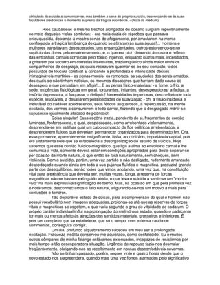 atribulado do suicida a comunicar-se, mas também a cena do próprio suicídio, desvendando-se às suas
faculdades mediúnicas o momento supremo da trágica ocorrência. - (Nota da médium)

         Rios caudalosos e mesmo trechos alongados de oceano surgiam repentinamente
no meio daquelas vielas sombrias: - era meia dúzia de réprobos que passava
enlouquecida, deixando à mostra cenas de afogamento, por arrastarem na mente
conflagrada a trágica lembrança de quando se atiraram às suas águas!... Homens e
mulheres transitavam desesperados: uns ensangüentados, outros estorcendo-se no
suplício das dores pelo envenenamento, e, o que era pior, deixando à mostra o reflexo
das entranhas carnais corroídas pelo tóxico ingerido, enquanto outros mais, incendiados,
a gritarem por socorro em correrias insensatas, traziam pânico ainda maior entre os
companheiros de desgraça, os quais receavam queimar-se ao seu contacto, todos
possuídos de loucura coletiva! E coroando a profundeza e intensidade desses
inimagináveis martírios - as penas morais: os remorsos, as saudades dos seres amados,
dos quais se não tinham notícias, os mesmos dissabores que haviam dado causa ao
desespero e que persistiam em afligir!... E as penas físico-materiais: - a fome, o frio, a
sede, exigências fisiológicas em geral, torturantes, irritantes, desesperadoras! a fadiga, a
insônia depressora, a fraqueza, o delíquio! Necessidades imperiosas, desconforto de toda
espécie, insolúveis, a desafiarem possibilidades de suavização - oh! a visão insidiosa e
inelutável do cadáver apodrecendo, seus fétidos asquerosos, a repercussão, na mente
excitada, dos vermes a consumirem o lodo carnal, fazendo que o desgraçado mártir se
supusesse igualmente atacado de podridão!
              Coisa singular! Essa escória trazia, pendente de si, fragmentos de cordão
luminoso, fosforescente, o qual, despedaçado, como arrebentado violentamente,
desprendia-se em estilhas qual um cabo compacto de fios elétricos arrebentados, a
desprenderem fluidos que deveriam permanecer organizados para determinado fim. Ora,
esse pormenor, aparentemente insignificante, tinha, ao contrário, importância capital, pois
era justamente nele que se estabelecia a desorganização do estado de suicida. Hoje
sabemos que esse cordão fluídico-magnético, que liga a alma ao envoltório carnal e lhe
comunica a vida, somente deverá estar em condições apropriadas para deste separar-se
por ocasião da morte natural, o que então se fará naturalmente, sem choques, sem
violência. Com o suicídio, porém, uma vez partido e não desligado, rudemente arrancado,
despedaçado quando ainda em toda a sua pujança fluídica e magnética, produzirá grande
parte dos desequilíbrios, senão todos que vimos anotando, uma vez que, na constituição
vital para a existência que deveria ser, muitas vezes, longa, a reserva de forças
magnéticas não se haviam extinguido ainda, o que leva o suicida a sentir-se um "morto-
vivo" na mais expressiva significação do termo. Mas, na ocasião em que pela primeira vez
o notáramos, desconhecíamos o fato natural, afigurando-se-nos um motivo a mais para
confusões e terrores.
              Tão deplorável estado de coisas, para a compreensão do qual o homem não
possui vocabulário nem imagens adequadas, prolonga-se até que as reservas de forças
vitais e magnéticas se esgotem, o que varia segundo o grau de vitalidade de cada um. O
próprio caráter individual influi na prolongação do melindroso estado, quando o padecente
for mais ou menos afeito às atrações dos sentidos materiais, grosseiros e inferiores. É
pois um complexo que se estabelece, que só o tempo, com extensa cauda de
sofrimentos, conseguirá corrigir.
              Um dia, profundo alquebramento sucedeu em meu ser a prolongada
excitação. Fraqueza insólita conservou-me aquietado, como desfalecido. Eu e muitos
outros cômpares de minha falange estávamos extenuados, incapazes de resistirmos por
mais tempo a tão desesperadora situação. Urgência de repouso fazia-nos desmaiar
freqüentemente, obrigando-nos ao recolhimento em nossas desconfortáveis cavernas.
              Não se tinham passado, porém, sequer vinte e quatro horas desde que o
novo estado nos surpreendera, quando mais uma vez fomos alarmados pelo significativo
 
