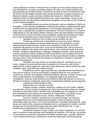 nossas potências anímicas, fornecendo-nos a intuição de nossa própria pequenez em
face da Sabedoria, ao passo que fortes emoções infundiam-nos singular respeito pelo
Desconhecido que ali depararíamos, levando-nos às raias do terror! Lembrávamos então
de Aníbal. Sua recordação arrastava para nossas lembranças a imagem dulcíssima do
Mestre de Nazaré, a quem em toda a Colônia denominavam o Mestre dos Mestres, o
Magnífico Reitor da Espiritualidade! Sentíamo-nos, então, encorajados, certos de que
estávamos sob sua dependência, efetivamente abrigados em seu redil, por Ele amados e
por ele mesmo protegidos.
              Exatamente idêntico ao recinto do Santuário onde se ministrava a Ciência do
Evangelho, o novo Sacrário apresentava a diferença de ostentar o célebre preceito grego
ornamentando em fulgurações adamantinas o cimo da tela indispensável, em todas as
aulas, para a captação das vibrações do pensamento: Homem! Conhece-te a ti mesmo!
antecedendo a uma não menos célebre sentença cristã cuja profundidade e excelsitude
ainda revolverá o mundo terrestre e suas sociedades, espécie de autorização do verbo
Divino para os trabalhos que se desenvolveriam sob a invocação de suas Leis:
              Ninguém entrará no reino de Deus se não renascer de novo.
              Tornava-se evidente que os educadores por que nos víamos dirigidos
subordinavam seus métodos às normas estatuídas por Jesus de Nazaré, ao qual
inequivocamente demonstravam venerar como orientador e chefe do movimento
impetrado não apenas em nosso favor, como da Humanidade toda. Que se tratava de
iniciados cristãos de alta classe moral não tínhamos, pois, nenhuma dúvida. E se eram
filósofos, cientistas, pesquisadores, sociólogos, pedagogos eméritos, como mais tarde
tivemos ocasião de verificar, também era fora de dúvida que era na sublime Escola de
Moral e Fraternidade estabelecida pelo Cristo de Deus que extraíam modelos e métodos
para exercerem, entre os homens encarnados e os Espíritos em trânsito, as elevadas
aptidões que possuíam.
              Intrigados com tudo quanto nos era dado observar, acometiam-nos, por
vezes, vertigens, ao raciocinarmos sobre a realidade da vida que em além-túmulo
deparávamos, quando julgáramos nada mais existir depois que o último bocado de argila
ocultasse nosso corpo inerte das vistas humanas!
              Pressentindo, porém, logo da primeira vez, acontecimentos importantes em
torno de nós próprios, ouvimos que discreto e sugestivo tilintar de uma campainha
advertia-nos, atraindo nossa atenção. Respeitoso silencio dominou o recinto. Dir-se-ia que
todos os pensamentos se entrelaçavam na conjugação fraterna de sentimentos
homogêneos, enquanto ondas fluídicas harmoniosas de Mais Alto desciam em jorros de
bênçãos iluminativas, protegendo, inspirando os sacrossantos trabalhos que se seguiriam.
              Levantou-se Epaminondas de Vigo.
              Pela primeira vez ouvimos sua voz!
              Enérgica, positiva, intrépida, imperiosa, a palavra do novo mestre, daquele
que afrontara outrora o suplício da fogueira por amor aos alevantados ideais da Verdade,
estendeu-se pelo salão imenso, vibrando sob as abóbadas que nos abrigavam e como
que se decalcando para sempre nos meandros de nossas almas, acordando-nos as
faculdades para novas conquistas morais, mentais, intelectuais e espirituais!
              Franzino, modesto, venerável com suas barbas longas, que traziam a
imaculada brancura de luminosidades transcendentes, aquele ancião que nos fora
apresentado dois anos antes, e em quem supuséramos a vacilação da decrepitude, agora
surgia aos nossos olhos surpresos em atitudes varonis, qual gigante da oratória, expondo
as bases de uma Doutrina Renovadora até então desconhecida para nós, e cujos
fundamentos se assentavam na Ciência Universal!
              Inicialmente explicou-nos que cumpria, com efeito, recebermos, em primeiro
lugar, os ensinos morais expostos nos Evangelhos do Redentor, a fim de que, ao encanto
de suas palavras remissoras, adquiríssemos critério suficiente para, só então, atingirmos
outros esclarecimentos que, ministrados à revelia da reeducação moral fornecida por
 