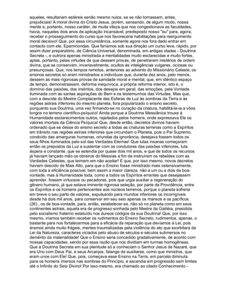 aqueles, resultariam estéreis senão mesmo nulos, se se não tornassem, antes,
prejudiciais! A moral divina do Cristo Jesus, porém, saneando, de algum modo, nossa
mente e, portanto, nosso caráter, de muita vileza que nos congestionava as faculdades,
havia, naqueles dois anos de aplicação incansável, predisposto nosso eu para, agora,
receber o prosseguimento do curso que nos favoreceria habilitações para reerguimento
moral decisivo! Que, por essa circunstância, somente agora nos fora dado entrar em
contacto com ele, Epaminondas. Que faríamos sob sua direção um curso leve, rápido, por
assim dizer preparatório, de Ciência Universal, denominada, em antigas idades - Doutrina
Secreta -, e outrora apenas ministrada a mentalidades muito esclarecidas e muito fortes,
aptas, portanto, pelas virtudes de que dessem provas, de penetrarem mistérios de ordem
divina, que se conservam, invariavelmente, ocultos às inteligências vulgares, ociosas ou
presunçosas. Que, nos tempos remotos, anteriores ao advento do Missionário Celeste, os
ensinos secretos só eram ministrados a indivíduos que, durante dez anos, pelo menos,
dessem as mais rigorosas provas de sanidade moral e mental; que, em idêntico espaço
de tempo, demonstrassem, deforma inequívoca, a própria reforma interior, isto é, o
domínio das paixões, dos instintos, dos desejos em geral, das emoções, pela Vontade
iluminada com as santas aspirações do Bem e os testemunhos das Virtudes. Mas que,
com a descida do Mestre Complacente das Esferas de Luz às sombras da Terra e às
regiões astrais inferiores do mesmo planeta, fora popularizado o ensino secreto,
porquanto sua Doutrina, uma vez firmando-se no coração da criatura, habilitá-la-ia a vôos
longos no terreno científico-psíquico! Ainda porque a Doutrina Messiânica trouxe à
Humanidade esclarecimentos outros, rejeitados pelos homens, onde expressava Ele os
valores imortais da Ciência Psíquica! Que, desde então, decretos divinos haviam
ordenado que se desse do ensino secreto a todas as criaturas terrenas como a Espíritos
em trânsito nas regiões astrais inferiores que circundam o Planeta, pois o Pai Supremo,
condoído das amarguras humanas, oriundas da ignorância, desejava fossem todos os
seus filhos iluminados pelo sol das Verdades Eternas! Que lutas insanas começaram
então os prepostos da Luz a sustentar com os condutores das paixões inferiores, luta
áspera e constante, que se estendia por quase dois mil anos, e que de todos os recursos
já haviam lançado mão os obreiros do Messias a fim de instruírem os rebeldes com as
Verdades Celestes, que teimam em não aceitar! E que, por isso mesmo, novos decretos
haviam descido de Mais Alto, para que o Ensino fosse ministrado mais ostensivamente,
com toda a eficiência possível, bem assim a maior clareza, não a um ou a dois de boa-
vontade, mas à Humanidade toda, como a todos os Espíritos errantes que desejassem
aprender, fossem virtuosos ou pecadores, pois que urgia auxiliar a regeneração do
gênero humano, já que estava iminente rigorosa seleção, por parte da Providência, entre
os Espíritos e os homens pertencentes aos núcleos terrenos, porque o planeta sofreria
em breve o seu parto de valores, expulsando para mundos inferiores os incorrigíveis
desde há dois mil anos, para conservar em seu seio apenas os mansos e os pacíficos
(26) , os de boa-vontade, para, então, estabelecer-se, não só no planeta como em seus
continentes astrais, aquela era de progresso sonhada pelo Mestre da Galiléia, presidida
pelo socialismo fraterno estatuído nos áureos códigos da sua Doutrina! Que, por isso
mesmo, iríamos também receber os rudimentos do Ensino Secreto, rudimentos, apenas, o
bastante para nos fortalecermos para a eficácia da reparação que devíamos à Lei, pois
éramos ainda muito frágeis, mentes traumatizadas pela violência do ato que exorbitara da
Lei da Natureza, caracteres viciados pelo abuso de séculos e séculos submersos no
demérito da materialidade! Que o Ensino seria concedido gradativamente, de acordo com
nossas capacidades, sendo por essa razão que nos dividiam em turmas homogêneas.
Que a Doutrina Secreta em sua plenitude só a conheciam o Senhor Jesus de Nazaré, que
era Uno com Deus Pai, e seus Arcanjos, falange de auxiliares, como que ministros, que
eram unos com Ele! Que, pois, começava esse Ensino na Terra, em parcela diminuta
para os homens imersos nas sombras do Princípio, e ascendia em progressão sem limites
até o Infinito do Seio Divino! Por isso mesmo, era chamado ao citado Conhecimento -
 