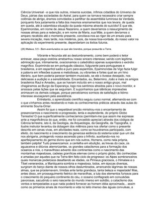 Ciência Universal - e que nós outros, míseros suicidas, ínfimos cidadãos do Universo de
Deus, párias das sociedades do Astral, para quem se tornava necessário criar sempre
colônias de abrigo, éramos convidados a partilhar da assembléia luminosa da Verdade,
porquanto fora justamente a falta dos mesmos ensinamentos que nos levara, de queda
em queda, até à calamitosa situação da queda máxima através do suicídio! E que ele,
Epaminondas, em nome de Jesus Nazareno, a quem deveríamos o ressurgimento de
nossas almas para a redenção, e em nome de Maria, sua Mãe, a quem devíamos o
amparo recebido até o momento presente, concitava-nos ao rigor de um ensaio para
severa iniciação, mais tarde, nos mistérios, pois, da nossa boa-vontade, do nosso valor na
aplicação do experimento presente, dependeriam os êxitos futuros.

(26) Mateus, 5:5 - Bem-aventurados os que são brandos, porque possuirão a Terra.

               Vibrante e fecunda até ao deslumbramento, como bem poderá o leitor
entrever, essa peça oratória arrebanhou nosso sincero interesse; sendo com legítima
admiração que, intimamente, ovacionamos o catedrático apenas suspendera o exórdio
magnífico. Exprimindo-se em português clássico, fulgurante para portugueses e
brasileiros, e em espanhol sadio e puro para espanhóis, Epaminondas de Vigo fazia fulgir
a palavra em inflexões suaves e melodiosas, ou vibrantes e fortes qual se um hino
literário, que bem poderia parecer também musicado, se ele o tivesse desejado, nos
deliciasse a audição e a sensibilidade. Encantados, eu, Belarmino, João e mais os amigos
brasileiros Raul e Amadeu, que se haviam incluído em o nosso antigo grupo, mal
chegáramos ao Burgo da Esperança, logo nos sentimos atraídos para o novo monitor, e
ansiosos pelas lições que se seguiriam. E supúnhamos que idênticas impressões
animavam os demais colegas, porque percebíamos sorrisos de satisfação e lidimo
interesse esvoaçarem pela assistência.
               Entretanto, o aprendizado científico seguiu curso normal, alternando-se com
o que vínhamos antes recebendo e mais os conhecimentos práticos através das aulas do
eminente Souria-Omar.
               Assim foi que o respeitável ancião ministrou-nos o encantamento de
presenciarmos o nascimento e progressão, lenta e esplendente, do próprio Globo
Terrestre! O que superficialmente conhecíamos (permitam-me que assim me expresse
ante a magnificência do que, então, me foi concedido apreciar) através dos códigos de
Ciência terrestre, isto é, da Geologia, da Arqueologia, da Geografia, da Topografia, o
ilustre instrutor levantou da dobagem dos milênios para nos ofertar como o presente
descrito em cenas vivas, em atividades reais, como se houvéramos participado, com
efeito, do nascimento e crescimento da generosa estância do sistema solar que um dia
nos abrigaria, protegendo nossa ascensão para o Infinito, auxiliando-nos no
aperfeiçoamento do germe divino que em nós outros, Homens, como nela própria,
também palpita! Tudo presenciamos: a centelha em ebulição, as trevas do caos, os
aguaceiros e dilúvios aterrorizantes, os grandes cataclismos para a formação dos
oceanos e rios, o maravilhoso advento dos continentes como o nascimento das
montanhas majestosas, cadeias graníticas eternas como o próprio globo, tão conhecidas
e amadas por aqueles que na Terra têm feito ciclo de progresso: os Alpes sombranceiros
quais monarcas poderosos desafiando as idades, os Pirineus graciosos, o Himalaia e o
Tibet venerandos, a Mantiqueira sombria e majestosa, todos, em épocas diversas,
surgiram do berço diante de nossos olhos deslumbrados, arrancando lágrimas de nossas
almas, que se prosternavam, tímidas ante tanta grandeza, tanta beleza e majestade! Mas,
antes disso, em prosseguimento feérico de maravilhas, a luta dos elementos furiosos para
o crescimento do pequeno continente do céu, o oceano conflagrado em convulsões
pavorosas, sacudindo o seio nascente do mundo imerso em solidão, o cataclismo dos
ventos e tempestades a que nada poderá fornecer ao homem idéia aproximada... assim
como os primeiros sinais de movimento e vida no leito imenso das águas convulsas, a
 