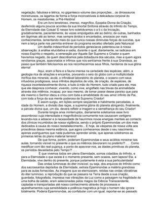 vegetação, fabulosa e tétrica, no gigantesco volume das proporções... os dinossauros
monstruosos, os lagartos de forma e força inconcebíveis à delicadeza corporal do
Homem, os mastodontes, a Pré-História!
             Era um livro tenebroso, imenso, magnífico, Epopéia Divina da Criação,
desferindo alguns poucos acordes da sua Imortal Sinfonia através do Infinito do Tempo,
da Eternidade das Coisas! E nesse livro soletrávamos o a b c da Iniciação,
gradativamente, pacientemente, às vezes empolgados até ao delírio; de outras, banhados
em lágrimas até ao temor, mas sempre ávidos e encantados, ansiosos por mais
conhecimentos, lamentando mais do que nunca nossas diminutas forças de suicidas, que
nem a terça parte nos permitia entrever do programa excelso ofertado pela Natureza!
             Um desfile indescritível de períodos genesíacos patenteou-se à nossa
observação, à análise elucidativa e sadia, durante o qual, diariamente, se radicava em
nosso Espírito o respeito, a veneração por Aquele Ser Supremo e Criador a quem
havíamos negado, de quem descrêramos pela dobadoura dos séculos, mas a quem agora
rendíamos graças, apavorados e ínfimos que nos sentíamos frente à sua Grandeza, ao
passo que também felicíssimos ao nos reconhecermos seus filhos, herdeiros da sua glória
eterna!
             Aqui, eram a flora e a fauna imensa na variedade das espécies; além, a
geologia rica de atrações e encantos, povoando o seio do globo com a multiplicidade
mirífica dos minerais; acolá, o infindável laboratório do planeta, o oceano com seus
infusórios prodigiosos, seus infinitos depósitos de vida, de criação, de espécies, de
riqueza incontestavelmente divina, e tudo à mão do Homem, tudo criado para ele, mas
que ele despreza conhecer, vivendo, como vive, engolfado nas trevas da animalidade
através dos milênios, incapaz, por isso mesmo, de tomar posse desse paraíso que para
ele mesmo o Senhor ideou e criou com toda a amabilidade do seu amor infinito de Pai,
com toda a força da sua mente poderosa de Supremo Criador!
             E assim surgiu, em lições sempre seqüentes e habilmente parceladas, a
idade do Homem, a divisão das raças, a suprema glória do planeta abrigando, finalmente,
a parcela divina que, um dia, deverá refletir a imagem e a semelhança do seu Criador!
             Durante longos anos ininterruptos, diariamente soletramos esse livro
assombroso cuja intensidade e magnificência comumente nos causavam vertigens
levando-nos a adoecer e à necessidade de haurirmos novas energias mentais ao contacto
dos clínicos incumbidos de nossa vigilância, sendo o próprio Epaminondas um dos mais
dedicados à causa do nosso restabelecimento... E hoje, às vésperas de nossa volta aos
proscênios dessa mesma estância, que agora conhecemos desde o seu nascimento,
apenas averiguamos que nada pudemos aprender ainda, que apenas soletramos as
primeiras letras do plano material terreno!
             De que forma, porém, poderiam Epaminondas e seus acólitos ministrar tais
aulas, tornando visível no presente o que os milênios devoraram no pretérito?! . . . Como
reedificar com tão real pujança, a ponto de apavorar-nos, as idades primitivas do planeta,
os períodos devastados pelo Tempo?! . . .
              É que vivemos todos em plena Eternidade, somos cidadãos do Infinito, e
para a Eternidade o que existe é o momento presente, sem ocasos, sem lapsos! Ela, a
Eternidade, vive dentro do presente, porque justamente é esta a sua particularidade!
             Das ondas luminosas do éter invisível, ou seja, dos arquivos do Infinito como
dos sacrossantos depósitos da Eternidade, extraía Epaminondas a matéria grandiosa
para as aulas fornecidas. As imagens que se eternizaram, retidas nas ondas vibratórias
do éter luminoso, a reprodução do que se passara na Terra desde a sua criação,
guardada, fotografada, impressa nas vibrações da Luz como a paisagem na fragilidade de
uma bolha de sabão, eram selecionadas pelos magos da Ciência Transcendente,
captadas e transportadas até nosso conhecimento através de processos e
aparelhamentos cuja sensibilidade e potência magnética já hoje o homem não ignora
totalmente. Poderia Epaminondas, ao confabular com um igual, reportar-se ao passado
 