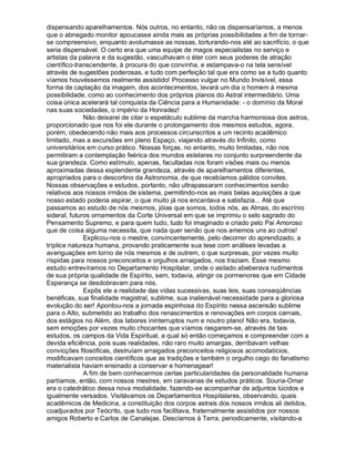 dispensando aparelhamentos. Nós outros, no entanto, não os dispensaríamos, a menos
que o abnegado monitor apoucasse ainda mais as próprias possibilidades a fim de tornar-
se compreensivo, enquanto avolumasse as nossas, torturando-nos até ao sacrifício, o que
seria dispensável. O certo era que uma equipe de magos especialistas no serviço e
artistas da palavra e da sugestão, vasculhavam o éter com seus poderes de atração
científico-transcendente, à procura do que convinha, e estampava-o na tela sensível
através de sugestões poderosas, e tudo com perfeição tal que era como se a tudo quanto
víamos houvéssemos realmente assistido! Processo vulgar no Mundo Invisível, essa
forma de captação da imagem, dos acontecimentos, levará um dia o homem à mesma
possibilidade, como ao conhecimento dos próprios planos do Astral intermediário. Uma
coisa única acelerará tal conquista da Ciência para a Humanidade: - o domínio da Moral
nas suas sociedades, o império da Honradez!
              Não deixarei de citar o espetáculo sublime da marcha harmoniosa dos astros,
proporcionado que nos foi ele durante o prolongamento dos mesmos estudos, agora,
porém, obedecendo não mais aos processos circunscritos a um recinto acadêmico
limitado, mas a excursões em pleno Espaço, viajando através do Infinito, como
universitários em curso prático. Nossas forças, no entanto, muito limitadas, não nos
permitiram a contemplação feérica dos mundos estelares no conjunto surpreendente da
sua grandeza. Como estímulo, apenas, facultadas nos foram visões mais ou menos
aproximadas dessa esplendente grandeza, através de aparelhamentos diferentes,
apropriados para o descortino da Astronomia, de que recebíamos pálidos convites.
Nossas observações e estudos, portanto, não ultrapassaram conhecimentos senão
relativos aos nossos irmãos de sistema, permitindo-nos as mais belas aquisições a que
nosso estado poderia aspirar, o que muito já nos encantava e satisfazia... Até que
passamos ao estudo de nós mesmos, jóias que somos, todos nós, as Almas, do escrínio
sideral, futuros ornamentos da Corte Universal em que se imprimiu o selo sagrado do
Pensamento Supremo, e para quem tudo, tudo foi imaginado e criado pelo Pai Amoroso
que de coisa alguma necessita, que nada quer senão que nos amemos uns ao outros!
              Explicou-nos o mestre, convincentemente, pelo decorrer do aprendizado, a
tríplice natureza humana, provando praticamente sua tese com análises levadas a
averiguações em torno de nós mesmos e de outrem, o que surpresas, por vezes muito
ríspidas para nossos preconceitos e orgulhos arraigados, nos traziam. Esse mesmo
estudo entrevíramos no Departamento Hospitalar, onde o asilado abeberava rudimentos
de sua própria qualidade de Espírito, sem, todavia, atingir os pormenores que em Cidade
Esperança se desdobravam para nós.
              Expôs ele a realidade das vidas sucessivas, suas leis, suas conseqüências
benéficas, sua finalidade magistral, sublime, sua inalienável necessidade para a gloriosa
evolução do ser! Apontou-nos a jornada espinhosa do Espírito nessa ascensão sublime
para o Alto, submetido ao trabalho dos renascimentos e renovações em corpos carnais,
dos estágios no Além, dos labores ininterruptos num e noutro plano! Não era, todavia,
sem emoções por vezes muito chocantes que víamos rasgarem-se, através de tais
estudos, os campos da Vida Espiritual, a qual só então começamos e compreender com a
devida eficiência, pois suas realidades, não raro muito amargas, derribavam velhas
convicções filosóficas, destruíam arraigados preconceitos religiosos acomodatícios,
modificavam conceitos científicos que as tradições e também o orgulho cego do fanatismo
materialista haviam ensinado a conservar e homenagear!
              A fim de bem conhecermos certas particularidades da personalidade humana
partíamos, então, com nossos mestres, em caravanas de estudos práticos. Souria-Omar
era o catedrático dessa nova modalidade, fazendo-se acompanhar de adjuntos lúcidos e
igualmente versados. Visitávamos os Departamentos Hospitalares, observando, quais
acadêmicos de Medicina, a constituição dos corpos astrais dos nossos irmãos ali detidos,
coadjuvados por Teócrito, que tudo nos facilitava, fraternalmente assistidos por nossos
amigos Roberto e Carlos de Canalejas. Descíamos à Terra, periodicamente, visitando-a
 