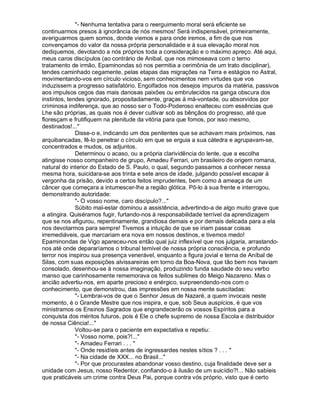 - Nenhuma tentativa para o reerguimento moral será eficiente se
continuarmos presos à ignorância de nós mesmos! Será indispensável, primeiramente,
averiguarmos quem somos, donde viemos e para onde iremos, a fim de que nos
convençamos do valor da nossa própria personalidade e à sua elevação moral nos
dediquemos, devotando a nós próprios toda a consideração e o máximo apreço. Até aqui,
meus caros discípulos (ao contrário de Anibal, que nos mimoseava com o terno
tratamento de irmão, Epaminondas só nos permitia a cerimônia de um trato disciplinar),
tendes caminhado cegamente, pelas etapas das migrações na Terra e estágios no Astral,
movimentando-vos em círculo vicioso, sem conhecimentos nem virtudes que vos
induzissem a progresso satisfatório. Engolfados nos desejos impuros da matéria, passivos
aos impulsos cegos das mais danosas paixões ou embrutecidos na ganga obscura dos
instintos, tendes ignorado, propositadamente, graças à má-vontade, ou absorvidos por
criminosa indiferença, que ao nosso ser o Todo-Poderoso enalteceu com essências que
Lhe são próprias, as quais nos é dever cultivar sob as bênçãos do progresso, até que
floresçam e frutifiquem na plenitude da vitória para que fomos, por isso mesmo,
destinados!...
              Disse-o e, indicando um dos penitentes que se achavam mais próximos, nas
arquibancadas, fê-lo penetrar o círculo em que se erguia a sua cátedra e agrupavam-se,
concentrados e mudos, os adjuntos.
              Determinou o acaso, ou a própria clarividência do lente, que a escolha
atingisse nosso companheiro de grupo, Amadeu Ferrari, um brasileiro de origem romana,
natural do interior do Estado de S. Paulo, o qual, segundo passamos a conhecer nessa
mesma hora, suicidara-se aos trinta e sete anos de idade, julgando possível escapar à
vergonha da prisão, devido a certos feitos imprudentes, bem como à ameaça de um
câncer que começara a intumescer-lhe a região glótica. Pô-lo à sua frente e interrogou,
demonstrando autoridade:
              - O vosso nome, caro discípulo?...
              Súbito mal-estar dominou a assistência, advertindo-a de algo muito grave que
a atingira. Quiséramos fugir, furtando-nos à responsabilidade terrível da aprendizagem
que se nos afigurou, repentinamente, grandiosa demais e por demais delicada para a ela
nos devotarmos para sempre! Tivemos a intuição de que se iriam passar coisas
irremediáveis, que marcariam era nova em nossos destinos, e tivemos medo!
Epaminondas de Vigo apareceu-nos então qual juiz inflexível que nos julgaria, arrastando-
nos até onde depararíamos o tribunal temível de nossa própria consciência, e profundo
terror nos inspirou sua presença venerável, enquanto a figura jovial e terna de Aníbal de
Silas, com suas exposições alvissareiras em torno da Boa-Nova, que tão bem nos haviam
consolado, desenhou-se à nossa imaginação, produzindo funda saudade do seu verbo
manso que carinhosamente rememorava os feitos sublimes do Meigo Nazareno. Mas o
ancião advertiu-nos, em aparte precioso e enérgico, surpreendendo-nos com o
conhecimento, que demonstrou, das impressões em nossa mente suscitadas:
              - Lembrai-vos de que o Senhor Jesus de Nazaré, a quem invocais neste
momento, é o Grande Mestre que nos inspira, e que, sob Seus auspícios, é que vos
ministramos os Ensinos Sagrados que engrandecerão os vossos Espíritos para a
conquista dos méritos futuros, pois é Ele o chefe supremo de nossa Escola e distribuidor
de nossa Ciência!...
              Voltou-se para o paciente em expectativa e repetiu:
              - Vosso nome, pois?!...
              - Amadeu Ferrari . . . 
              - Onde residíeis antes de ingressardes nestes sítios ? . . . 
              - Na cidade de XXX... no Brasil...
              - Por que procurastes abandonar vosso destino, cuja finalidade deve ser a
unidade com Jesus, nosso Redentor, confiando-o à ilusão de um suicídio?!... Não sabíeis
que praticáveis um crime contra Deus Pai, porque contra vós próprio, visto que é certo
 