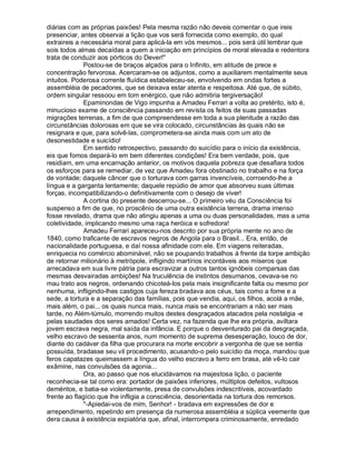 diárias com as próprias paixões! Pela mesma razão não deveis comentar o que ireis
presenciar, antes observai a lição que vos será fornecida como exemplo, do qual
extraireis a necessária moral para aplicá-la em vós mesmos... pois será útil lembrar que
sois todos almas decaídas a quem a iniciação em princípios de moral elevada e redentora
trata de conduzir aos pórticos do Dever!
              Postou-se de braços alçados para o Infinito, em atitude de prece e
concentração fervorosa. Acercaram-se os adjuntos, como a auxiliarem mentalmente seus
intuitos. Poderosa corrente fluídica estabeleceu-se, envolvendo em ondas fortes a
assembléia de pecadores, que se deixava estar atenta e respeitosa. Até que, de súbito,
ordem singular ressoou em tom enérgico, que não admitiria tergiversação!
              Epaminondas de Vigo impunha a Amadeu Ferrari a volta ao pretérito, isto é,
minucioso exame de consciência passando em revista os feitos de suas passadas
migrações terrenas, a fim de que compreendesse em toda a sua plenitude a razão das
circunstâncias dolorosas em que se vira colocado, circunstâncias às quais não se
resignara e que, para solvê-las, comprometera-se ainda mais com um ato de
desonestidade e suicídio!
              Em sentido retrospectivo, passando do suicídio para o início da existência,
eis que fomos depará-lo em bem diferentes condições! Era bem verdade, pois, que
residiam, em uma encarnação anterior, os motivos daquela pobreza que desafiara todos
os esforços para se remediar, de vez que Amadeu fora obstinado no trabalho e na força
de vontade; daquele câncer que o torturava com garras invencíveis, corroendo-lhe a
língua e a garganta lentamente; daquele repúdio de amor que absorveu suas últimas
forças, incompatibilizando-o definitivamente com o desejo de viver!
              A cortina do presente descerrou-se... O primeiro véu da Consciência foi
suspenso a fim de que, no proscênio de uma outra existência terrena, drama imenso
fosse revelado, drama que não atingiu apenas a uma ou duas personalidades, mas a uma
coletividade, implicando mesmo uma raça heróica e sofredora!
              Amadeu Ferrari apareceu-nos descrito por sua própria mente no ano de
1840, como traficante de escravos negros de Angola para o Brasil... Era, então, de
nacionalidade portuguesa, e daí nossa afinidade com ele. Em viagens reiteradas,
enriquecia no comércio abominável, não se poupando trabalhos à frente da torpe ambição
de retornar milionário à metrópole, infligindo martírios incontáveis aos míseros que
arrecadava em sua livre pátria para escravizar a outros tantos ignóbeis comparsas das
mesmas desvairadas ambições! Na truculência de instintos desumanos, cevava-se no
mau trato aos negros, ordenando chicoteá-los pela mais insignificante falta ou mesmo por
nenhuma, infligindo-lhes castigos cuja fereza bradava aos céus, tais como a fome e a
sede, a tortura e a separação das famílias, pois que vendia, aqui, os filhos, acolá a mãe,
mais além, o pai... os quais nunca mais, nunca mais se encontrariam a não ser mais
tarde, no Além-túmulo, morrendo muitos destes desgraçados atacados pela nostalgia -e
pelas saudades dos seres amados! Certa vez, na fazenda que lhe era própria, aviltara
jovem escrava negra, mal saída da infância. E porque o desventurado pai da desgraçada,
velho escravo de sessenta anos, num momento de suprema desesperação, louco de dor,
diante do cadáver da filha que procurara na morte encobrir a vergonha de que se sentia
possuída, bradasse seu vil procedimento, acusando-o pelo suicídio da moça, mandou que
feros capatazes queimassem a língua do velho escravo a ferro em brasa, até vê-lo cair
exâmine, nas convulsões da agonia...
              Ora, ao passo que nos elucidávamos na majestosa lição, o paciente
reconhecia-se tal como era: portador de paixões inferiores, múltiplos defeitos, vultosos
deméritos, e batia-se violentamente, presa de convulsões indescritíveis, acovardado
frente ao flagício que lhe infligia a consciência, desorientada na tortura dos remorsos.
              -Apiedai-vos de mim, Senhor! - bradava em expressões de dor e
arrependimento, repetindo em presença da numerosa assembléia a súplica veemente que
dera causa à existência expiatória que, afinal, interrompera criminosamente, enredado
 
