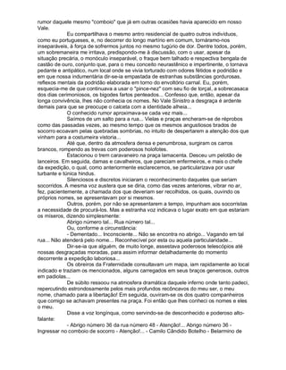 rumor daquele mesmo "comboio" que já em outras ocasiões havia aparecido em nosso
Vale.
             Eu compartilhava o mesmo antro residencial de quatro outros indivíduos,
como eu portugueses, e, no decorrer do longo martírio em comum, tornáramo-nos
inseparáveis, à força de sofrermos juntos no mesmo tugúrio de dor. Dentre todos, porém,
um sobremaneira me irritava, predispondo-me à discussão, com o usar, apesar da
situação precária, o monóculo inseparável, o fraque bem talhado e respectiva bengala de
castão de ouro, conjunto que, para o meu conceito neurastênico e impertinente, o tornava
pedante e antipático, num local onde se vivia torturado com odores fétidos e podridão e
em que nossa indumentária dir-se-ia empastada de estranhas substâncias gordurosas,
reflexos mentais da podridão elaborada em torno do envoltório carnal. Eu, porém,
esquecia-me de que continuava a usar o "pince-nez" com seu fio de torçal, a sobrecasaca
dos dias cerimoniosos, os bigodes fartos penteados... Confesso que, então, apesar da
longa convivência, lhes não conhecia os nomes. No Vale Sinistro a desgraça é ardente
demais para que se preocupe o calceta com a identidade alheia...
             O conhecido rumor aproximava-se cada vez mais...
             Saímos de um salto para a rua... Vielas e praças encheram-se de réprobos
como das passadas vezes, ao mesmo tempo que os mesmos angustiosos brados de
socorro ecoavam pelas quebradas sombrias, no intuito de despertarem a atenção dos que
vinham para a costumeira vistoria...
             Até que, dentro da atmosfera densa e penumbrosa, surgiram os carros
brancos, rompendo as trevas com poderosos holofotes.
             Estacionou o trem caravaneiro na praça lamacenta. Desceu um pelotão de
lanceiros. Em seguida, damas e cavalheiros, que pareciam enfermeiros, e mais o chefe
da expedição, o qual, como anteriormente esclarecemos, se particularizava por usar
turbante e túnica hindus.
             Silenciosos e discretos iniciaram o reconhecimento daqueles que seriam
socorridos. A mesma voz austera que se diria, como das vezes anteriores, vibrar no ar,
fez, pacientemente, a chamada dos que deveriam ser recolhidos, os quais, ouvindo os
próprios nomes, se apresentavam por si mesmos.
             Outros, porém, por não se apresentarem a tempo, impunham aos socorristas
a necessidade de procurá-los. Mas a estranha voz indicava o lugar exato em que estariam
os míseros, dizendo simplesmente:
             Abrigo número tal... Rua número tal...
             Ou, conforme a circunstância:
             - Dementado... Inconsciente... Não se encontra no abrigo... Vagando em tal
rua... Não atenderá pelo nome... Reconhecível por esta ou aquela particularidade...
             Dir-se-ia que alguém, de muito longe, assestava poderosos telescópios até
nossas desgraçadas moradas, para assim informar detalhadamente do momento
decorrente a expedição laboriosa...
             Os obreiros da Fraternidade consultavam um mapa, iam rapidamente ao local
indicado e traziam os mencionados, alguns carregados em seus braços generosos, outros
em padiolas...
             De súbito ressoou na atmosfera dramática daquele inferno onde tanto padeci,
repercutindo estrondosamente pelos mais profundos recôncavos do meu ser, o meu
nome, chamado para a libertação! Em seguida, ouviram-se os dos quatro companheiros
que comigo se achavam presentes na praça. Foi então que lhes conheci os nomes e eles
o meu.
             Disse a voz longínqua, como servindo-se de desconhecido e poderoso alto-
falante:
             - Abrigo número 36 da rua número 48 - Atenção!... Abrigo número 36 -
Ingressar no comboio de socorro - Atenção!... - Camilo Cândido Botelho - Belarmino de
 
