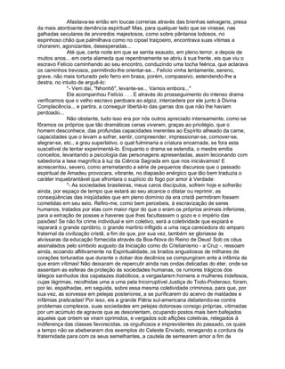 Afastava-se então em loucas correrias através das brenhas selvagens, presa
da mais atordoante demência espiritual! Mas, para qualquer lado que se virasse, nas
galhadas seculares de arvoredos majestosos, como sobre pântanos lodosos, no
espinhoso chão que palmilhava como no cipoal traiçoeiro, encontrava suas vitimas a
chorarem, agonizantes, desesperadas...
              Até que, certa noite em que se sentia exausto, em pleno terror, e depois de
muitos anos... em certa alameda que repentinamente se abriu à sua frente, eis que viu o
escravo Felício caminhando ao seu encontro, conduzindo uma tocha feérica, que aclarava
os caminhos trevosos, permitindo-lhe orientar-se... Felício vinha lentamente, sereno,
grave, não mais torturado pelo ferro em brasa, porém, compassivo, estendendo-lhe a
destra, no intuito de erguê-lo:
              - Vem dai, Nhonhô, levante-se... Vamos embora...
              Ele acompanhou Felício . . . E através do prosseguimento do intenso drama
verificamos que o velho escravo perdoara ao algoz, intercedera por ele junto à Divina
Complacência... e partira, a conseguir libertá-lo das garras dos que não lhe haviam
perdoado...
              Não obstante, tudo isso era por nós outros apreciado intensamente, como se
fôramos os próprios que tão dramáticas cenas viveram, graças ao privilégio, que o
homem desconhece, das profundas capacidades inerentes ao Espírito alheado da carne,
capacidades que o levam a sofrer, sentir, compreender, impressionar-se, comover-se,
alegrar-se, etc., a grau superlativo, o qual fulminaria a criatura encarnada, se fora esta
suscetível de tentar experimentá-lo. Enquanto o drama se estendia, o mestre emitia
conceitos, levantando a psicologia das personagens apresentadas, assim lecionando com
sabedoria a tese magnífica à luz da Ciência Sagrada em que nos iniciávamos! E
acrescentou, severo, como arrematando a série de pequenos discursos que o passado
espiritual de Amadeu provocara, vibrante, no diapasão enérgico que tão bem traduzia o
caráter inquebrantável que afrontara o suplício do fogo por amor à Verdade:
              - As sociedades brasileiras, meus caros discípulos, sofrem hoje e sofrerão
ainda, por espaço de tempo que estará ao seu alcance o dilatar ou reprimir, as
conseqüências das iniqüidades que em pleno domínio da era cristã permitiram fossem
cometidas em seu seio. Refiro-me, como bem percebeis, à escravização de seres
humanos, tratados por elas com maior rigor do que o eram os próprios animais inferiores,
para a extração de posses e haveres que lhes facultassem o gozo e o império das
paixões! Se não foi crime individual e sim coletivo, será a coletividade que expiará e
reparará o grande opróbrio, o grande martírio infligido a uma raça carecedora do amparo
fraternal da civilização cristã, a fim de que, por sua vez, também se gloriasse às
alvíssaras da educação fornecida através da Boa-Nova do Reino de Deus! Sob os céus
assinalados pelo símbolo augusto da Iniciação como do Cristianismo - a Cruz -, ressoam
ainda, ecoando aflitivamente na Espiritualidade, os brados angustiosos de milhares de
corações torturados que durante o dobar dos decênios se compungiram ante a infâmia de
que eram vítimas! Não deixaram de repercutir ainda nas ondas delicadas do éter, onde se
assentam as esferas de proteção às sociedades humanas, os rumores trágicos dos
látegos sanhudos dos capatazes diabólicos, a vergastarem homens e mulheres indefesos,
cujas lágrimas, recolhidas uma a uma pela Incorruptível Justiça do Todo-Poderoso, foram,
por lei, espalhadas, em seguida, sobre essa mesma coletividade criminosa, para que, por
sua vez, as sorvesse em pelejas posteriores, a se purificarem do acervo de maldades e
infâmias praticadas! Por isso, eis a grande Pátria sul-americana debatendo-se contra
problemas complexos, suas sociedades em pelejas dolorosas consigo próprias, vitimadas
por um acúmulo de agravos que as desorientam, ocupando postos mais bem bafejados
aqueles que ontem se viram oprimidos, e vergados sob aflições coletivas, relegados à
indiferença das classes favorecidas, os orgulhosos e imprevidentes do passado, os quais
a tempo não se abeberaram dos exemplos do Celeste Enviado, renegando a cordura da
fraternidade para com os seus semelhantes, a cautela de semearem amor a fim de
 