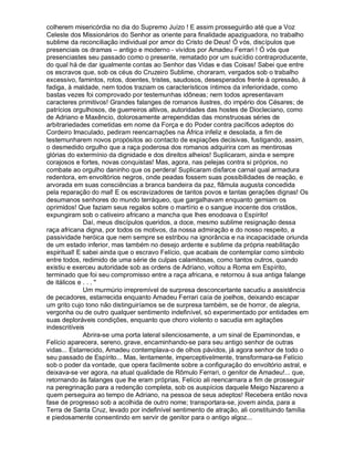 colherem misericórdia no dia do Supremo Juízo ! E assim prosseguirão até que a Voz
Celeste dos Missionários do Senhor as oriente para finalidade apaziguadora, no trabalho
sublime da reconciliação individual por amor do Cristo de Deus! Ó vós, discípulos que
presenciais os dramas – antigo e moderno - vividos por Amadeu Ferrari ! Ó vós que
presenciastes seu passado como o presente, rematado por um suicídio contraproducente,
do qual há de dar igualmente contas ao Senhor das Vidas e das Coisas! Sabei que entre
os escravos que, sob os céus do Cruzeiro Sublime, choraram, vergados sob o trabalho
excessivo, famintos, rotos, doentes, tristes, saudosos, desesperados frente à opressão, à
fadiga, à maldade, nem todos traziam os característicos íntimos da inferioridade, como
bastas vezes foi comprovado por testemunhas idôneas; nem todos apresentavam
caracteres primitivos! Grandes falanges de romanos ilustres, do império dos Césares; de
patrícios orgulhosos, de guerreiros altivos, autoridades das hostes de Diocleciano, como
de Adriano e Maxêncio, dolorosamente arrependidas das monstruosas séries de
arbitrariedades cometidas em nome da Força e do Poder contra pacíficos adeptos do
Cordeiro Imaculado, pediram reencarnações na África infeliz e desolada, a fim de
testemunharem novos propósitos ao contacto de expiações decisivas, fustigando, assim,
o desmedido orgulho que a raça poderosa dos romanos adquirira com as mentirosas
glórias do extermínio da dignidade e dos direitos alheios! Suplicaram, ainda e sempre
corajosos e fortes, novas conquistas! Mas, agora, nas pelejas contra si próprios, no
combate ao orgulho daninho que os perdera! Suplicaram disfarce carnal qual armadura
redentora, em envoltórios negros, onde peadas fossem suas possibilidades de reação, e
arvorada em suas consciências a branca bandeira da paz, flâmula augusta concedida
pela reparação do mal! E os escravizadores de tantos povos e tantas gerações dignas! Os
desumanos senhores do mundo terráqueo, que gargalhavam enquanto gemiam os
oprimidos! Que faziam seus regalos sobre o martírio e o sangue inocente dos cristãos,
expungiram sob o cativeiro africano a mancha que lhes enodoava o Espírito!
              Daí, meus discípulos queridos, a doce, mesmo sublime resignação dessa
raça africana digna, por todos os motivos, da nossa admiração e do nosso respeito, a
passividade heróica que nem sempre se estribou na ignorância e na incapacidade oriunda
de um estado inferior, mas também no desejo ardente e sublime da própria reabilitação
espiritual! E sabei ainda que o escravo Felício, que acabais de contemplar como símbolo
entre todos, redimido de uma série de culpas calamitosas, como tantos outros, quando
existiu e exerceu autoridade sob as ordens de Adriano, voltou a Roma em Espírito,
terminado que foi seu compromisso entre a raça africana, e retornou à sua antiga falange
de itálicos e . . . 
              Um murmúrio irrepremível de surpresa desconcertante sacudiu a assistência
de pecadores, estarrecida enquanto Amadeu Ferrari caía de joelhos, deixando escapar
um grito cujo tono não distinguiríamos se de surpresa também, se de horror, de alegria,
vergonha ou de outro qualquer sentimento indefinível, só experimentado por entidades em
suas deploráveis condições, enquanto que choro violento o sacudia em agitações
indescritíveis
              Abrira-se uma porta lateral silenciosamente, a um sinal de Epaminondas, e
Felício aparecera, sereno, grave, encaminhando-se para seu antigo senhor de outras
vidas... Estarrecido, Amadeu contemplava-o de olhos pávidos, já agora senhor de todo o
seu passado de Espírito... Mas, lentamente, imperceptivelmente, transformara-se Felício
sob o poder da vontade, que opera facilmente sobre a configuração do envoltório astral, e
deixava-se ver agora, na atual qualidade de Rômulo Ferrari, o genitor de Amadeu!... que,
retornando às falanges que lhe eram próprias, Felício ali reencarnara a fim de prosseguir
na peregrinação para a redenção completa, sob os auspícios daquele Meigo Nazareno a
quem perseguira ao tempo de Adriano, na pessoa de seus adeptos! Recebera então nova
fase de progresso sob a acolhida de outro nome; transportara-se, jovem ainda, para a
Terra de Santa Cruz, levado por indefinível sentimento de atração, ali constituindo família
e piedosamente consentindo em servir de genitor para o antigo algoz...
 