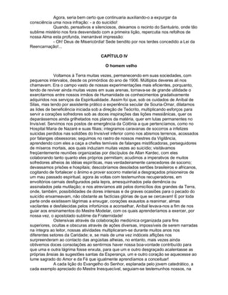Agora, seria bem certo que continuaria auxiliando-o a expurgar da
consciência uma nova infração: - a do suicídio!
            Quando, pensativos e silenciosos, deixamos o recinto do Santuário, onde tão
sublime mistério nos fora desvendado com a primeira lição, repercutia nos refolhos de
nossa Alma esta profunda, inenarrável impressão:
            - Oh! Deus de Misericórdia! Sede bendito por nos terdes concedido a Lei da
Reencarnação!...

                                     CAPÍTULO IV

                                       O homem velho

              Voltamos à Terra muitas vezes, permanecendo em suas sociedades, com
pequenos intervalos, desde os primórdios do ano de 1906. Múltiplos deveres ali nos
chamavam. Era o campo vasto de nossas experimentações mais eficientes, porquanto,
tendo de reviver ainda muitas vezes em suas arenas, tornava-se de grande utilidade o
exercitarmos entre nossos irmãos de Humanidade os conhecimentos gradativamente
adquiridos nos serviços da Espiritualidade. Assim foi que, sob os cuidados de Aníbal de
Silas, mas tendo por assistente prático a experiência secular de Souria-Omar, dilatamos
as lides de beneficência iniciada sob a direção de Teócrito, multiplicando esforços para
servir a corações sofredores sob as doces inspirações das lições messiânicas, quer os
deparássemos ainda grilhetados nos planos da matéria, quer em lutas permanentes no
Invisível. Servimos nos postos de emergência da Colônia a que pertencíamos, como no
Hospital Maria de Nazaré e suas filiais; integramos caravanas de socorros a infelizes
suicidas perdidos nas solidões do Invisível inferior como nos abismos terrenos, acossados
por falanges obsessoras; seguimos no rastro de nossos mestres da Vigilância,
aprendendo com eles a caça a chefes temíveis de falanges mistificadoras, perseguidores
de míseros mortais, aos quais induziam muitas vezes ao suicídio; visitávamos
freqüentemente reuniões organizadas por discípulos de Allan Kardec, com eles
colaborando tanto quanto eles próprios permitiam; acudimos a imperativos de muitos
sofredores alheios às idéias espiríticas, mas verdadeiramente carecedores de socorro;
devassamos prisões e hospitais; descobríamos desolados sertões brasileiros e africanos,
cogitando de fortalecer o ânimo e prover socorro material a desgraçados prisioneiros de
um mau passado espiritual, agora às voltas com testemunhos recuperadores, em
envoltórios carnais desfigurados pela lepra, amesquinhados pela demência ou
assinalados pela mutilação; e nos atrevíamos até pelos domicílios dos grandes da Terra,
onde, também, possibilidades de dores intensas e de graves ocasiões para o pecado do
suicídio enxameavam, não obstante as factícias glórias de que se cercavam! E por toda
parte onde existissem lágrimas a enxugar, corações exaustos a reanimar, almas
vacilantes e desfalecidas pelos infortúnios a aconselhar, Aníbal levava-nos a fim de nos
guiar aos ensinamentos do Mestre Modelar, com os quais aprenderíamos a exercer, por
nossa vez, o apostolado sublime da Fraternidade!
              Ostensivas através da colaboração mediúnica organizada para fins
superiores, ocultas e obscuras através de ações diversas, impossíveis de serem narradas
na íntegra ao leitor, nossas atividades multiplicaram-se durante muitos anos nos
diferentes setores da Caridade; e, se mais de uma vez indóceis aflições nos
surpreenderam ao contacto das angústias alheias, no entanto, mais vezes ainda
obtivemos doces consolações ao sentirmos haver nossa boa-vontade contribuído para
que uma e outra lágrima fosse enxuta, para que um e outro desgraçado acalentasse as
próprias ânsias às sugestões santas da Esperança, um e outro coração se aquecesse ao
lume sagrado do Amor e da Fé que igualmente aprendíamos a conceituar!
              A cada lição do Evangelho do Senhor, esplanada pelo jovem catedrático, a
cada exemplo apreciado do Mestre Inesquecível, seguiam-se testemunhos nossos, na
 